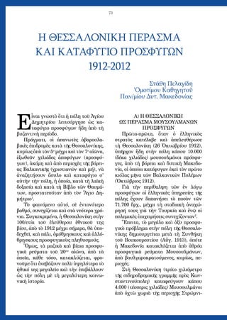 73
Η ΘΕΣΣΑΛΟΝΙΚΗ ΠΕΡΑΣΜΑ
ΚΑΙ ΚΑΤΑΦΥΓΙΟ ΠΡΟΣΦΥΓΩΝ
1912-2012
Στάθη Πελαγίδη
Ὁμοτίμου Καθηγητοῦ
Παν/μίου Δυτ. Μακεδονίας
Ε
ἶναι γνωστὸ ὅτι ἡ πόλη τοῦ Ἁγίου
Δημητρίου λειτούργησε ὡς κα-
ταφύγιο προσφύγων ἤδη ἀπὸ τὴ
βυζαντινὴ περίοδο.
Πράγματι, οἱ ἀπανωτὲς ἀβαροσλα-
βικὲς ἐπιδρομὲς κατὰ τῆς Θεσσαλονίκης,
κυρίως ἀπὸ τὸν 5ο
μέχρι καὶ τὸν 7ο
αἰῶνα,
ἐξωθοῦν χιλιάδες ἀποφύγων (προσφύ-
γων), ἀκόμη καὶ ἀπὸ περιοχὲς τῆς βόρει-
ας Βαλκανικῆς (χριστιανῶν καὶ μή), νὰ
ἀναζητήσουν ἄσυλο καὶ καταφύγιο σ’
αὐτὴν τὴν πόλη, ἡ ὁποία, κατὰ τὴ λαϊκὴ
δοξασία καὶ κατὰ τὴ Βίβλο τῶν Θαυμά-
των, προστατευόταν ἀπὸ τὸν Ἅγιο Δη-
μήτριο1
.
Τὸ φαινόμενο αὐτό, σὲ ἐντονότερο
βαθμό, συνεχίζεται καὶ στὰ νεότερα χρό-
νια. Συγκεκριμένα, ἡ Θεσσαλονίκη στὴν
100/ετία τοῦ ἐλεύθερου ἐθνικοῦ της
βίου, ἀπὸ τὸ 1912 μέχρι σήμερα, θὰ ὑπο-
δεχθεῖ, καὶ πάλι, ὁμόθρησκους καὶ ἀλλό-
θρησκους προσφυγικοὺς πληθυσμούς.
Ὅμως, τὰ μαζικὰ καὶ βίαια προσφυ-
γικὰ ρεύματα τοῦ 20ου
αἰώνα, ἀπὸ τὰ
ὁποῖα, κάθε τόσο, κατακλύζεται, φρο-
νοῦμε ὅτι ἀνεβάζουν πολὺ ὑψηλότερα τὸ
ἠθικό της μεγαλεῖο καὶ τὴν ἐπιβάλλουν
ὡς τὴν πόλη μὲ τὴ μεγαλύτερη κοινω-
νικὴ ἱστορία.
Α) Η ΘΕΣΣΑΛΟΝΙΚΗ
ΩΣ ΠΕΡΑΣΜΑ ΜΟΥΣΟΥΛΜΑΝΩΝ
ΠΡΟΣΦΥΓΩΝ
Πρῶτα-πρῶτα, ὅταν ὁ ἑλληνικὸς
στρατὸς κατέλαβε καὶ ἀπελευθέρωσε
τὴ Θεσσαλονίκη (26 Ὀκτωβρίου 1912),
ὑπῆρχαν ἤδη στὴν πόλη κάπου 10.000
(δέκα χιλιάδες) μουσουλμάνοι πρόσφυ-
γες, ἀπὸ τὴ βόρεια καὶ δυτικὴ Μακεδο-
νία, οἱ ὁποῖοι κατέφυγαν ἐκεῖ τὸν πρῶτο
κιόλας μῆνα τῶν Βαλκανικῶν Πολέμων
(Ὀκτώβριος 1912).
Γιὰ τὴν περίθαλψη τῶν ἐν λόγῳ
προσφύγων οἱ ἑλληνικὲς ὑπηρεσίες τῆς
πόλης ἔχουν δαπανήσει τὸ ποσὸν τῶν
71.700 δρχ., μέχρι τὴ σταδιακὴ ἀναχώ-
ρησή τους γιὰ τὴν Τουρκία καὶ ἐνῷ οἱ
πολεμικὲς ἐπιχειρήσεις συνεχίζονταν2
.
Ἔπειτα, τὸ μεγάλο καὶ ὀξὺ προσφυ-
γικὸ πρόβλημα στὴν πόλη τῆς Θεσσαλο-
νίκης δημιουργεῖται μετὰ τὴ Συνθήκη
τοῦ Βουκουρεστίου (Αὔγ. 1913), ὁπότε
ἡ Μακεδονία κατακλύζεται ἀπὸ ἀθρόα
προσφυγικὰ ρεύματα Μουσουλμάνων,
ἀπὸ βουλγαροκρατούμενες, κυρίως, πε-
ριοχές.
Στὴ Θεσσαλονίκη (τρίτο χιλιόμετρο
τῆς σιδηροδρομικῆς γραμμῆς πρὸς Κων-
σταντινούπολη) καταφεύγουν κάπου
4.000 (τέσσερις χιλιάδες) Μουσουλμάνοι
ἀπὸ ὀχτὼ χωριὰ τῆς περιοχῆς Στρώμνι-
 