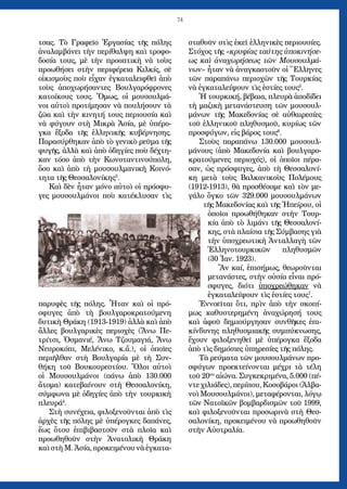 74
τσας. Τὸ Γραφεῖο Ἐργασίας τῆς πόλης
ἀναλαμβάνει τὴν περίθαλψη καὶ τροφο-
δοσία τους, μὲ τὴν προοπτικὴ νὰ τοὺς
προωθήσει στὴν περιφέρεια Κιλκίς, σὲ
οἰκισμοὺς ποὺ εἶχαν ἐγκαταλειφθεῖ ἀπὸ
τοὺς ἀποχωρήσαντες Βουλγαρόφρονες
κατοίκους τους. Ὅμως, οἱ μουσουλμά-
νοι αὐτοὶ προτίμησαν νὰ πουλήσουν τὰ
ζῶα καὶ τὴν κινητή τους περιουσία καὶ
νὰ φύγουν στὴ Μικρὰ Ἀσία, μὲ ὑπέρο-
γκα ἔξοδα τῆς ἑλληνικῆς κυβέρνησης.
Παρασύρθηκαν ἀπὸ τὸ γενικὸ ρεῦμα τῆς
φυγῆς, ἀλλὰ καὶ ἀπὸ ὁδηγίες ποὺ δέχτη-
καν τόσο ἀπὸ τὴν Κωνσταντινούπολη,
ὅσο καὶ ἀπὸ τὴ μουσουλμανικὴ Κοινό-
τητα τῆς Θεσσαλονίκης3
.
Καὶ δὲν ἦταν μόνο αὐτοὶ οἱ πρόσφυ-
γες μουσουλμάνοι ποὺ κατέκλυσαν τὶς
παρυφὲς τῆς πόλης. Ἦταν καὶ οἱ πρό-
σφυγες ἀπὸ τὴ βουλγαροκρατούμενη
δυτικὴ Θράκη (1913-1919) ἀλλὰ καὶ ἀπὸ
ἄλλες βουλγαρικὲς περιοχὲς (Ἄνω Πε-
τρίτσι, Ὀσμανιέ, Ἄνω Τζουμαγιά, Ἄνω
Νευροκόπι, Μελένικο, κ.ἄ.), οἱ ὁποῖες
περιῆλθαν στὴ Βουλγαρία μὲ τὴ Συν-
θήκη τοῦ Βουκουρεστίου. Ὅλοι αὐτοὶ
οἱ Μουσουλμάνοι (πάνω ἀπὸ 130.000
ἄτομα) κατεβαίνουν στὴ Θεσσαλονίκη,
σύμφωνα μὲ ὁδηγίες ἀπὸ τὴν τουρκικὴ
πλευρά4
.
Στὴ συνέχεια, φιλοξενοῦνται ἀπὸ τὶς
ἀρχὲς τῆς πόλης μὲ ὑπέρογκες δαπάνες,
ἕως ὅτου ἐπιβιβαστοῦν στὰ πλοῖα καὶ
προωθηθοῦν στὴν Ἀνατολικὴ Θράκη
καὶ στὴ Μ. Ἀσία, προκειμένου νὰ ἐγκατα-
σταθοῦν στὶς ἐκεῖ ἑλληνικὲς περιουσίες.
Στόχος τῆς «κρυφίας ταύτης ὑποκινήσε-
ως καὶ ἀναχωρήσεως τῶν Μουσουλμά-
νων» ἦταν νὰ ἀναγκαστοῦν οἱ Ἕλληνες
τῶν παραπάνω περιοχῶν τῆς Τουρκίας
νὰ ἐγκαταλείψουν τὶς ἑστίες τους5
.
Ἡ τουρκική, βέβαια, πλευρὰ ἀποδίδει
τὴ μαζικὴ μετανάστευση τῶν μουσουλ-
μάνων τῆς Μακεδονίας σὲ αὐθαιρεσίες
τοῦ ἑλληνικοῦ πληθυσμοῦ, κυρίως τῶν
προσφύγων, εἰς βάρος τους6
.
Στοὺς παραπάνω 130.000 μουσουλ-
μάνους (ἀπὸ Μακεδονία καὶ βουλγαρο-
κρατούμενες περιοχές), οἱ ὁποῖοι πέρα-
σαν, ὡς πρόσφυγες, ἀπὸ τὴ Θεσσαλονί-
κη μετὰ τοὺς Βαλκανικοὺς Πολέμους
(1912-1913), θὰ προσθέσομε καὶ τὸν με-
γάλο ὄγκο τῶν 329.000 μουσουλμάνων
τῆς Μακεδονίας καὶ τῆς Ἠπείρου, οἱ
ὁποῖοι προωθήθηκαν στὴν Τουρ-
κία ἀπὸ τὸ λιμάνι τῆς Θεσσαλονί-
κης, στὰ πλαίσια τῆς Σύμβασης γιὰ
τὴν ὑποχρεωτικὴ Ἀνταλλαγὴ τῶν
Ἑλληνοτουρκικῶν πληθυσμῶν
(30 Ἰαν. 1923).
Ἂν καί, ἐπισήμως, θεωροῦνται
μετανάστες, στὴν οὐσία εἶναι πρό-
σφυγες, διότι ὑποχρεώθηκαν νὰ
ἐγκαταλείψουν τὶς ἑστίες τους7
.
Ἐννοεῖται ὅτι, πρὶν ἀπὸ τὴν σκοπί-
μως καθυστερημένη ἀναχώρησή τους
καὶ ἀφοῦ δημιούργησαν συνθῆκες ἐπι-
κίνδυνης πληθυσμιακῆς συμπύκνωσης,
ἔχουν φιλοξενηθεῖ μὲ ὑπέρογκα ἔξοδα
ἀπὸ τὶς δημόσιες ὑπηρεσίες τῆς πόλης.
Τὰ ρεύματα τῶν μουσουλμάνων προ-
σφύγων προεκτείνονται μέχρι τὰ τέλη
τοῦ 20ου
αἰώνα. Συγκεκριμένα, 5.000 (πέ-
ντε χιλιάδες), περίπου, Κοσοβάροι (Ἀλβα-
νοὶ Μουσουλμάνοι), μεταφέρονται, λόγῳ
τῶν Νατοϊκῶν βομβαρδισμῶν τοῦ 1999,
καὶ φιλοξενοῦνται προσωρινὰ στὴ Θεσ-
σαλονίκη, προκειμένου νὰ προωθηθοῦν
στὴν Αὐστραλία.
 