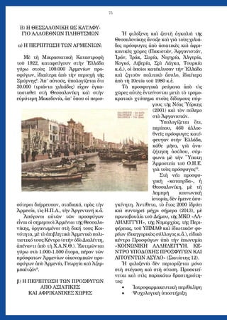 75
Β) Η ΘΕΣΣΑΛΟΝΙΚΗ ΩΣ ΚΑΤΑΦΥ-
ΓΙΟ ΑΛΛΟΕΘΝΩΝ ΠΛΗΘΥΣΜΩΝ
α) Η ΠΕΡΙΠΤΩΣΗ ΤΩΝ ΑΡΜΕΝΙΩΝ:
Μὲ τὴ Μικρασιατικὴ Καταστροφὴ
τοῦ 1922, καταφεύγουν στὴν Ἑλλάδα
γύρω στοὺς 100.000 Ἀρμενίων προ-
σφύγων, ἰδιαίτερα ἀπὸ τὴν περιοχὴ τῆς
Σμύρνης8
. Ἀπ’ αὐτούς, ὑπολογίζεται ὅτι
30.000 (τριάντα χιλιάδες) εἶχαν ἐγκα-
τασταθεῖ στὴ Θεσσαλονίκη καὶ στὴν
εὐρύτερη Μακεδονία, ἀπ’ ὅπου οἱ περισ-
σότεροι διέρρευσαν, σταδιακά, πρὸς τὴν
Ἀρμενία, τὶς Η.Π.Α., τὴν Ἀργεντινή κ.ἄ.
Ἀπόγονοι αὐτῶν τῶν προσφύγων
εἶναι οἱ σημερινοὶ Ἀρμένιοι τῆς Θεσσαλο-
νίκης, ὀργανωμένοι στὴ δική τους Κοι-
νότητα, μὲ τὸ ἐπιβλητικὸ Ἀρμενικὸ πολι-
τιστικό τους Κέντρο (στὴν ὁδὸ Διαλέττη,
ἀπέναντι ἀπὸ τὴ Χ.Α.Ν.Θ.). Ἐκτιμῶνται
γύρω στὰ 1.000-1.500 ἄτομα, πέραν τῶν
πρόσφατων Ἀρμενίων οἰκονομικῶν προ-
σφύγων ἀπὸ Ἀρμενία, Γεωργία καὶ Ἀζερ-
μπαϊτζάν9
.
β) Η ΠΕΡΙΠΤΩΣΗ ΤΩΝ ΠΡΟΣΦΥΓΩΝ
ΑΠΟ ΑΣΙΑΤΙΚΕΣ
ΚΑΙ ΑΦΡΙΚΑΝΙΚΕΣ ΧΩΡΕΣ
Ἡ φιλόξενη καὶ ζεστὴ ἀγκαλιὰ τῆς
Θεσσαλονίκης ἄνοιξε καὶ γιὰ τοὺς χιλιά-
δες πρόσφυγες ἀπὸ ἀσιατικὲς καὶ ἀφρι-
κανικὲς χῶρες (Πακιστάν, Ἀφγανιστάν,
Ἰράν, Ἰράκ, Συρία, Νιγηρία, Ἀλγερία,
Κογκό, Λιβερία, Σρὶ Λάγκα, Τουρκία
κ.ἄ.), οἱ ὁποῖοι κατέκλυσαν τὴν Ἑλλάδα
καὶ ζητοῦν πολιτικὸ ἄσυλο, ἰδιαίτερα
ἀπὸ τὴ 10ετία τοῦ 1980 κ.ἑ.
Τὰ προσφυγικὰ ρεύματα ἀπὸ τὶς
χῶρες αὐτὲς ἐντείνονται μετὰ τὸ τρομο-
κρατικὸ χτύπημα στοὺς δίδυμους πύρ-
γους τῆς Νέας Ὑόρκης
(2001) καὶ τὸν πόλεμο
στὸ Ἀφγανιστάν.
Ὑπολογίζεται ὅτι,
περίπου, 460 ἀλλοε-
θνεῖς πρόσφυγες κατέ-
φευγαν στὴν Ἑλλάδα,
κάθε μῆνα, γιὰ ἀνα-
ζήτηση ἀσύλου, σύμ-
φωνα μὲ τὴν Ὕπατη
Ἁρμοστεία τοῦ Ο.Η.Ε.
γιὰ τοὺς πρόσφυγες10
.
Στὴ νέα προσφυ-
γικὴ «καταιγίδα», ἡ
Θεσσαλονίκη, μὲ τὴ
λαμπρὴ κοινωνικὴ
ἱστορία, δὲν ἔμεινε ἀσυ-
γκίνητη. Ἀντίθετα, τὸ ἔτος 2000 ἱδρύει
καὶ συντηρεῖ μέχρι σήμερα (2013), μὲ
πρωτοβουλία τοῦ Δήμου, τῆς ΜΚΟ «ΑΛ-
ΛΗΛΕΓΓΥΗ», τῆς Νομαρχίας, τῆς Περι-
φέρειας, τοῦ ΥΠΜΑΘ καὶ ἰδιωτικῶν φο-
ρέων (δικηγορικὸς σύλλογος κ.ἄ.), εἰδικὸ
κέντρο Προσφύγων ὑπὸ τὴν ἐπωνυμία
«ΚΟΙΝΩΝΙΚΗ ΑΛΛΗΛΕΓΓΥΗ. ΚΕ-
ΝΤΡΟ ΥΠΟΔΟΧΗΣ ΠΡΟΣΦΥΓΩΝ ΚΑΙ
ΑΙΤΟΥΝΤΩΝ ΑΣΥΛΟ» (Σιατίστης 12).
Ἡ φιλοξενία δὲν περιορίζεται μόνο
στὴ στέγαση καὶ στὴ σίτιση. Προεκτεί-
νεται καὶ στὶς παρακάτω δραστηριότη-
τες:
Ἰατροφαρμακευτικὴ περίθαλψη•	
Ψυχολογικὴ ὑποστήριξη•	
 