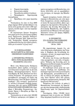 76
Νομικὴ ὑποστήριξη•	
Κοινωνικὴ στήριξη•	
Ἐκπαίδευση παιδιῶν-ἐνηλίκων•	
Προγράμματα δημιουργικῆς•	
ἀπασχόλησης
Προώθηση στὸν χῶρο ἐργασίας•	
κ.ἄ.11
Ὑπολογίζεται ὅτι ἀπὸ τὸ ἔτος 2000
μέχρι σήμερα (2013) φιλοξενήθηκαν στὴ
ζεστὴ αὐτὴ φωλιὰ πάνω ἀπὸ 1.500 πρό-
σφυγες, ποὺ δὲν εἶχαν «ποῦ τὴν κεφαλὴν
κλίνωσιν».
Οἱ περισσότεροι ἔφυγαν διωγμένοι
ἀπὸ χῶρες μὲ ἔντονα ἐσωτερικὰ προβλή-
ματα: Ἀφγανιστάν, Σομαλία, Παλαιστί-
νη, Συρία, Νιγηρία, Ἰράν, Ἰρὰκ καὶ Γου-
ινέα. Ἀναζήτησαν δηλαδὴ καταφύγιο
στὴ Θεσσαλονίκη ὄχι γιὰ νὰ βελτιώσουν,
ἀλλὰ γιὰ νὰ σώσουν τὴ ζωή τους12
.
Β) Η ΘΕΣΣΑΛΟΝΙΚΗ
ΩΣ ΚΑΤΑΦΥΓΙΟ  ΠΕΡΑΣΜΑ
ΟΜΟΕΘΝΩΝ ΠΛΗΘΥΣΜΩΝ
α) ΠΡΟΣΦΥΓΙΚΑ ΡΕΥΜΑΤΑ
ΜΕΤΑ ΤΟΥΣ ΒΑΛΚΑΝΙΚΟΥΣ
ΠΟΛΕΜΟΥΣ (1912-1913)
Μετὰ τοὺς Βαλκανικοὺς Πολέμους
ἀκολουθοῦν, βάσει σχεδίου, οἱ διωγμοὶ
τοῦ ἑλληνικοῦ στοιχείου ἀπὸ τὴ Δυτικὴ
Θράκη (βουλγαροκρατούμενη Ἀνατο-
λικὴ Θράκη, Μ. Ἀσία, Καύκασο καὶ Ἀνα-
τολικὴ Ρουμελία). Οἱ πρόσφυγες αὐτοὶ
καταφθάνουν, καταρχάς, στὸ λιμάνι τῆς
Θεσσαλονίκης, ὅπου θὰ βροῦν φιλόξενη
ὑποδοχή13
. Στὴ συνέχεια, ὀργανώνεται
γι’ αὐτοὺς ἡ ἀναγκαία ὑποδοχὴ ἀποκα-
τάστασης, ἀπὸ τὴν πρώτη ΕΠΙΤΡΟΠΗ
ΕΓΚΑΤΑΣΤΑΣΗΣ ΠΡΟΣΦΥΓΩΝ (Πρό-
εδρος ὁ Μιλτιάδης Νεγρεπόντης), τὴν
ὁποίαν ἵδρυσε ὁ Βενιζέλος μὲ ἕδρα τὴ
Θεσσαλονίκη14
.
Ὑπολογίζονται σὲ πάνω ἀπὸ 160.000
οἱ Ἕλληνες πρόσφυγες ποὺ βρῆκαν τὸ
πρῶτο καταφύγιο στὴ Θεσσαλονίκη, στὴ
διετία 1913-1914, γιὰ νὰ προωθηθοῦν,
στὴ συνέχεια, σὲ περιοχὲς τῆς Μακεδο-
νίας15
.
Ἀρχικὸ καταφύγιο, λοιπόν, ἀλλὰ καὶ
πέρασμα ἡ Θεσσαλονίκη γιὰ τοὺς ὁμοε-
θνεῖς διωγμένους αὐτοὺς πληθυσμούς,
οἱ ὁποῖοι θὰ ἐγκατασταθοῦν, βάσει προ-
γράμματος τῆς παραπάνω Ἐπιτροπῆς, σὲ
οἰκισμούς τῆς Δυτικῆς, Κεντρικῆς καὶ
Ἀνατολικῆς Μακεδονίας, ἀπὸ Γρεβενά,
Ἀνασελίτσα καὶ Φλώρινα (δυτικὰ) μέχρι
Ἐλασσόνα (νότια) καὶ Δράμα, Καβάλα,
Θάσο (ἀνατολικά)16
.
β) ΠΡΟΣΦΥΓΕΣ
ΣΤΑ ΠΛΑΙΣΙΑ ΤΗΣ ΣΥΜΒΑΣΗΣ
ΤΗΣ ΑΝΤΑΛΛΑΓΗΣ
(30 Ιαν. 1923)
Νὰ σημειώσουμε, ἀρχικά, ὅτι, γιὰ
τοὺς ἑλληνικοὺς πληθυσμοὺς τῆς Τουρ-
κίας, ἡ Σύμβαση τῆς Ἀνταλλαγῆς λει-
τούργησε, γενικά, ὡς μηχανισμὸς διωγ-
μοῦ καὶ ξεριζωμοῦ17
.
Μὲ αὐτὴν τὴν ἔννοια, στὴ Θεσσαλο-
νίκη καταφεύγουν, καὶ πάλι, οἱ ξεριζω-
μένοι Ἕλληνες τῆς Ἀνατολῆς, μετὰ τὴ
Μικρασιατικὴ Καταστροφή, ἕνα μέγεθος
430.000 ἀγροτῶν προσφύγων.
Οἱ πληθυσμοὶ αὐτοί, μετὰ τὴν προ-
σωρινὴ ὑποδοχὴ καὶ περίθαλψη στὰ
ἀπολυμαντήρια καὶ στοὺς καταυλισμοὺς
τῆς Καλαμαριᾶς, μετεγκαθίστανται σὲ
ὅλο τὸ πλάτος καὶ μάκρος τῆς Μακεδο-
νίας, ὅπου ἱδρύουν πάνω ἀπὸ χίλιους
ἀνθηροὺς προσφυγικοὺς οἰκισμούς: 942
ἀμιγεῖς καὶ 443 μικτούς18
.
Ἑπομένως, καὶ σ’αὐτὴν τὴ φάση ἡ
Θεσσαλονίκη λειτούργησε ὡς ὁρμητή-
ριο τῆς νέας προσφυγικῆς πληθυσμιακῆς
ἐξακτίνωσης πρὸς τὸν βορειοελλαδικὸ
χῶρο.
Ταυτόχρονα, ἄλλοι 170.000 ἀστοὶ
πρόσφυγες (ἀπὸ τὸ σύνολο τῶν 700.000
ὅλης τῆς χώρας) ἐγκαθίστανται σὲ ἀστικὰ
 
