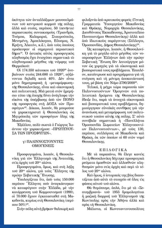 77
ἀκίνητα τῶν ἀνταλλάξιμων μουσουλμά-
νων τοῦ κεντρικοῦ κορμοῦ τῆς πόλης,
ἀλλὰ καὶ στοὺς, περίπου, 50 (πενῆντα)
περιαστικοὺς συνοικισμοὺς (Τριανδρία,
Τούμπα, Καλαμαριά, Σταυρούπολη,
Μενεμένη, Ἀμπελόκηποι, Εὔοσμος, Ν.
Κρήνη, Ἀλατίνι, κ.ἄ.), ἀπὸ τοὺς ὁποίους
προέκυψαν οἱ σημερινοὶ περιαστικοὶ
δῆμοι19
. Ὁ ἀστικὸς αὐτὸς προσφυγικὸς
πληθυσμὸς ἔχει ἐνισχύσει σημαντικὰ τὸ
πληθυσμιακὸ μέγεθος τῆς νύμφης τοῦ
Θερμαϊκοῦ:
Οἱ 174.350 κάτοικοι τοῦ 192020
ἀνε-
βαίνουν στοὺς 244.680 τὸ 192821
, αὐξά-
νονται δηλαδὴ κατὰ 40%. Δὲν εἶναι
μόνο δημογραφικὴ ἡ «μεταμόρφωση»
τῆς Θεσσαλονίκης, εἶναι καὶ οἰκονομικὴ
καὶ πολιτιστική. Μιὰ ματιὰ στὸν ἡμερή-
σιο τύπο τῆς ἐποχῆς δίνει ἀνάγλυφα τὴν
εἰκόνα τῆς ὑπέρβασης ἀπὸ τὸν ΠΟΝΟ
τῆς προσφυγιᾶς στὴ ΔΟΞΑ τῶν Προ-
σφύγων22
. Δίκαια, λοιπόν, θὰ μποροῦσε
νὰ χαρακτηριστεῖ ἡ Θεσσαλονίκη ὡς
Μητρόπολη τῶν προσφύγων ὅλης τῆς
Μακεδονίας.
Ἐξάλλου, πολὺ σωστὰ ὁ Γιῶργος Ἰω-
άννου τὴν χαρακτήρισε: «ΠΡΩΤΕΥΟΥ-
ΣΑ ΤΩΝ ΠΡΟΣΦΥΓΩΝ».
γ) ΠΑΛΙΝΝΟΣΤΟΥΝΤΕΣ
ΟΜΟΓΕΝΕΙΣ
Προσφυγομάνα, λοιπόν, ἡ Θεσσαλο-
νίκη γιὰ τὸν Ἑλληνισμὸ τῆς Ἀνατολῆς,
στὶς ἀρχὲς τοῦ 20ου
αἰώνα.
Προσφυγομάνα, ὅμως, καὶ στὴ λήξη
τοῦ 20ου
αἰώνα, γιὰ τοὺς Ἕλληνες τῆς
πρώην Σοβιετικῆς Ἕνωσης.
Ὑπολογίζεται ὅτι, ἀπὸ τοὺς 150.000
περίπου Ἕλληνες ποὺ ἀναγκάστηκαν
νὰ καταφύγουν στὴν Ἑλλάδα, μὲ τὴν
κατάρρευση τοῦ Κομμουνισμοῦ (1990),
οἱ 70.000 ἔχουν ἐγκατασταθεῖ στὴ Μα-
κεδονία, κυρίως στὴ Θεσσαλονίκη (περί-
που 50%)23
.
Στὴν πόλη αὐτὴ βρῆκαν θαλπωρὴ καὶ
φιλοξενία ἀπὸ κρατικοὺς φορεῖς (Γενικὴ
Γραμματεία Ὑπουργείου Μακεδονίας
καὶ Θράκης, Νομαρχία Θεσσαλονίκης,
Διευθύνσεις Ἐκπαίδευσης, Ἀριστοτέλειο
Πανεπιστήμιο Θεσσαλονίκης) ἀλλὰ καὶ
ἀπὸ ἰδιωτικοὺς παράγοντες (Σύλλογοι,
Ὁμοσπονδίες, Δῆμος Θεσσαλονίκης)24
.
Ὡς καταφύγιο, λοιπόν, ἡ Θεσσαλονί-
κη γιὰ τὸ μεγάλο αὐτὸ μέγεθος τῶν νε-
οπροσφύγων Ἑλλήνων ἀπὸ τὴν πρώην
Σοβιετικὴ Ἕνωση δὲν λειτούργησε μό-
νον ὡς χορηγὸς γιὰ τὰ οἰκονομικὰ καὶ
βιοποριστικά τους προβλήματα. Ἐπιπλέ-
ον, κατέστρωσε καὶ προγράμματα γιὰ τὴ
στέγαση καὶ τὴ μόνιμη ἀποκατάστασή
τους, μὲ βάση τὸν Νόμο 2790/200025
.
Τελικά, ἡ μέχρι τώρα παρουσία τῶν
Παλιννοστούντων Ὁμογενῶν στὰ πο-
λιτιστικὰ δρώμενα τῆς Θεσσαλονίκης
ἔδειξε ὅτι, παρὰ τὰ ἀνοιχτὰ οἰκονομικὰ
καὶ βιοποριστικά τους προβλήματα, δη-
μιούργησαν εὐνοϊκὲς συνθῆκες γιὰ τὴν
ἀνανέωση καὶ μεταμόρφωση τοῦ πολιτι-
στικοῦ τοπίου αὐτῆς τῆς πόλης. Σ’ αὐτὸ
συνέβαλε σημαντικὰ ἡ «Πανελλήνια
Ὁμοσπονδία Σωματείων Ἑλληνοποντί-
ων Παλιννοστούντων», μὲ τοὺς 130,
περίπου, συλλόγους σὲ Μακεδονία καὶ
Θράκη, ἐκ τῶν ὁποίων οἱ 60 στὸν νομό
Θεσσαλονίκης.
Ε Π Ι Λ Ο Γ Ι Κ Α
Μὲ τὰ παραπάνω, θὰ ἔλεγε κανεὶς
ὅτι ἡ Θεσσαλονίκη δέχτηκε προσφυγικὰ
ρεύματα ὁμοεθνῶν καὶ ἀλλοεθνῶν πλη-
θυσμῶν μόνο στὶς ἀρχὲς καὶ περὶ τὸ τέ-
λος τοῦ 20ου
αἰώνα.
Καὶ ὅμως, ὁ ἱστορικός της βίος διαπο-
τίζεται ἀπὸ αὐτὸ τὸ στοιχεῖο σὲ ὅλες τὶς
φάσεις αὐτοῦ τοῦ αἰώνα.
Θὰ θυμίσουμε, ἁπλᾶ, ὅτι μὲ τὰ «Σε-
πτεμβριανὰ» τοῦ 1955 δρομολογεῖται
ἡ μαζικὴ διαρροή τοῦ Ἑλληνισμοῦ τῆς
Κων/πολης πρὸς τὴν Ἀθήνα ἀλλὰ καὶ
πρὸς τὴ Θεσσαλονίκη.
Μάλιστα, οἱ Κωνσταντινουπολῖτες
 