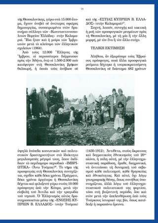 78
τῆς Θεσσαλονίκης, γύρω στὰ 15.000 ἄτο-
μα, ἔχουν ἀνεβεῖ σὲ ἀνώτερες σφαῖρες
δημιουργίας, συσπειρωμένοι στὸν δρα-
στήριο σύλλογο τῶν «Κωνσταντινουπο-
λιτῶν Βορείου Ἑλλάδος» στὴν Καλαμα-
ριά. Ἴδια ἦταν καὶ ἡ μοῖρα τῶν Ἰμβρι-
ωτῶν μετὰ τὸ κλείσιμο τῶν ἑλληνικῶν
σχολείων (1964).
Ἀπὸ τοὺς 12.000 Ἕλληνες τῆς
Ἴμβρου, οἱ περισσότεροι διέρρευσαν
πρὸς τὴν Ἀθήνα, ἐνῷ οἱ 1.500-2.000 ποὺ
κατέφυγαν στὴ Θεσσαλονίκη βρῆκαν
θαλπωρή, ἡ ὁποία τοὺς ἀνέβασε σὲ
ὑψηλὰ ἐπίπεδα κοινωνικῶν καὶ πολιτι-
στικῶν δραστηριοτήτων στὸ ἰδιόκτητο
μεγαλοπρεπὲς μέγαρό τους, ὅπου ἐκδί-
δουν τὸ περίλαμπρο περιοδικὸ «ΙΜΒΡΙ-
ΩΤΙΚΑ» (Ἄνω Τούμπα)26
. Τὸ νῆμα τῆς
προσφυγιᾶς στὴ Θεσσαλονίκη συνεχίζε-
ται, σχεδὸν κάθε δέκα χρόνια. Πράγματι,
δέκα χρόνια ἀργότερα ἡ Θεσσαλονίκη
δέχεται καὶ φιλοξενεῖ γύρω στοὺς 10.000
πρόσφυγες ἀπὸ τὴν Κύπρο, μετὰ τὴν
εἰσβολὴ τοῦ Ἀττίλα καὶ τὴν τραγωδία
τοῦ νησιοῦ. Ὁ Ἑλληνισμὸς αὐτὸς δρα-
στηριοποιεῖται μέσῳ τῆς «ΕΝΩΣΗΣ ΚΥ-
ΠΡΙΩΝ Β. ΕΛΛΑΔΟΣ» (στὴν Τούμπα)
καὶ τῆς «ΕΣΤΙΑΣ ΚΥΠΡΙΩΝ Β. ΕΛΛΑ-
ΔΟΣ» (στὴν Καλαμαριά)27
.
Συχνή, λοιπόν, συνεχὴς καὶ τακτικὴ
ἡ ροὴ τῶν προσφυγικῶν ρευμάτων πρὸς
τὴ Θεσσαλονίκη, μὲ τὴ μία ἢ τὴν ἄλλη
μορφή, μὲ τὸν ἕνα ἢ τὸν ἄλλο στόχο.
ΤΕΛΙΚΗ ΕΚΤΙΜΗΣΗ
Ἀλήθεια, ἂν ἐξαιρέσομε τοὺς Ἑβραί-
ους πρόσφυγες, ποιά ἄλλα προσφυγικὰ
ρεύματα δέχτηκε ἡ τουρκοκρατούμενη
Θεσσαλονίκη σὲ διάστημα 482 χρόνων
(1430-1912); Ἀντίθετα, στοὺς ἄκρατους
καὶ δογματικοὺς ἐθνικισμοὺς τοῦ 20ου
αἰώνα, ἡ πόλη αὐτή, μὲ τὴν ἑλληνοχρι-
στιανικὴ παράδοση, ἔμαθε, διαχρονικά,
νὰ ἀντιτάσσει τὴ δυναμικὴ τοῦ σεβα-
σμοῦ κάθε πολιτισμοῦ, κάθε θρησκείας
καὶ ἐθνικότητας. Καὶ αὐτό, ὄχι λόγῳ
γεωγραφικῆς θέσης, ὅπως συνήθως ὑπο-
στηρίζεται, ἀλλὰ λόγῳ τοῦ ἑλληνοχρι-
στιανικοῦ πολιτιστικοῦ της φορτίου,
τόσο στὴ βυζαντινὴ περίοδο, ὅσο καὶ
στὸν μετὰ τὴν ἀπελευθέρωση ἀπὸ τοὺς
Τούρκους ἱστορικό της βίο, ὅπως κατέ-
δειξε ἡ παραπάνω ἔρευνα.
 