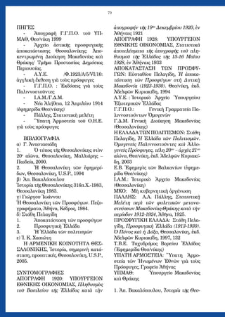 79
ΠΗΓΕΣ
Ἀπογραφὴ Γ.Γ.Π.Ο. τοῦ ΥΠ--	
ΜΑΘ, Θεσ/νίκη 1999
Ἀρχεῖο ἀστικῆς προσφυγικῆς-	
ἀποκατάστασης Θεσσαλονίκης: Ἀπο-
κεντρωμένη Διοίκηση Μακεδονίας καὶ
Θράκης/ Τμῆμα Προστασίας Δημόσιας
Περιουσίας.
Α.Υ.Ε. /Φ.1923/Α/5/VI/10:-	
ἀγγλικὴ ἔκθεση γιὰ τοὺς πρόσφυγες
Γ.Γ.Π.Ο. : Ἐκδόσεις γιὰ τοὺς-	
Παλιννοστοῦντες
Ι.Α.Μ./Γ.Δ.Μ.-	
Νέα Ἀλήθεια, 12 Ἀπριλίου 1914-	
(ἐφημερίδα Θεσ/νίκης)
Πάλλης, Στατιστικὴ μελέτη-	
Ὕπατη Ἁρμοστεία τοῦ Ο.Η.Ε.-	
γιὰ τοὺς πρόσφυγες
ΒΙΒΛΙΟΓΡΑΦΙΑ
α) Γ. Ἀναστασιάδη
Ὁ τύπος τῆς Θεσσαλονίκης στὸν1.	
20ο
αἰῶνα, Θεσσαλονίκη, Μαλλιάρης –
Παιδεία, 2000.
Ἡ Θεσσαλονίκη τῶν ἐφημερί-2.	
δων, Θεσσαλονίκη, U.S.P., 1994
β) Ἀπ. Βακαλόπουλου
Ἱστορία τῆς Θεσσαλονίκης 316π.Χ.-1983,
Θεσσαλονίκη 1983.
γ) Γιώργου Ἰωάννου
Ἡ Θεσσαλονίκη τῶν Προσφύγων. Πεζο-
γραφήματα, Ἀθήνα, Κέδρος, 1984.
δ) Στάθη Πελαγίδη
Ἀποκατάσταση τῶν προσφύγων1.	
Προσφυγικὴ Ἑλλάδα2.	
Ἡ Ἑλλάδα τῶν πολιτισμῶν3.	
ε) Ἰ. Κ. Χασιώτη
Η ΑΡΜΕΝΙΚΗ ΚΟΙΝΟΤΗΤΑ ΘΕΣ-
ΣΑΛΟΝΙΚΗΣ, Ἱστορία, σημερινὴ κατά-
σταση, προοπτικές, Θεσσαλονίκη, U.S.P.,
2005.
ΣΥΝΤΟΜΟΓΡΑΦΙΕΣ
ΑΠΟΓΡΑΦΗ 1920: ΥΠΟΥΡΓΕΙΟΝ
ΕΘΝΙΚΗΣ ΟΙΚΟΝΟΜΙΑΣ, Πληθυσμὸς
τοῦ Βασιλείου τῆς Ἑλλάδος κατὰ τὴν
ἀπογραφήν τῆς 19ης
Δεκεμβρίου 1920, ἐν
Ἀθήναις 1921
ΑΠΟΓΡΑΦΗ 1928: ΥΠΟΥΡΓΕΙΟΝ
ΕΘΝΙΚΗΣ ΟΙΚΟΝΟΜΙΑΣ, Στατιστικὰ
ἀποτελέσματα τῆς ἀπογραφῆς τοῦ πλη-
θυσμοῦ τῆς Ἑλλάδος τῆς 15-16 Μαΐου
1928, ἐν Ἀθήναις 1933
ΑΠΟΚΑΤΑΣΤΑΣΗ ΤΩΝ ΠΡΟΣΦΥ-
ΓΩΝ: Εὐσταθίου Πελαγίδη, Ἡ ἀποκα-
τάσταση τῶν Προσφύγων στὴ Δυτικὴ
Μακεδονία (1923-1930). Θεσ/νίκη, ἐκδ.
Ἀδελφῶν Κυριακίδη, 1994
Α.Υ.Ε. : 	Ἱστορικὸ Ἀρχεῖο Ὑπουργείου
Ἐξωτερικῶν Ἑλλάδας
Γ.Γ.Π.Ο.: 	 Γενικὴ Γραμματεία Πα-
λιννοστούντων Ὁμογενῶν
Γ.Δ.Μ. 	Γενικὴ Διοίκηση Μακεδονίας
(Θεσσαλονίκης)
ΗΕΛΛΑΔΑΤΩΝΠΟΛΙΤΙΣΜΩΝ: Στάθη
Πελαγίδη, Ἡ Ἑλλάδα τῶν Πολιτισμῶν.
Ὁμογενεῖς Παλιννοστοῦντες καὶ Ἀλλο-
γενεῖς Πρόσφυγες, τέλη 20ου
– ἀρχὲς 21ου
αἰώνα, Θεσ/νίκη, ἐκδ. Ἀδελφῶν Κυριακί-
δη, 2003
Ε.Β. Ἐφημερὶς τῶν Βαλκανίων (ἐφημε-
ρίδα Θεσ/νίκης)
Ι.Α.Μ.: 	Ἱστορικὸ Ἀρχεῖο Μακεδονίας
(Θεσσαλονίκη)
ΜΚΟ:	 Μὴ κυβερνητικὴ ὀργάνωση
ΠΑΛΛΗΣ: Α.Α. Πάλλης, Στατιστικὴ
Μελέτη περὶ τῶν φυλετικῶν μετανα-
στεύσεων Μακεδονίας-Θράκης κατὰ τὴν
περίοδον 1912-1924, Ἀθῆνα, 1925.
ΠΡΟΣΦΥΓΙΚΗ ΕΛΛΑΔΑ: Στάθη Πελα-
γίδη, Προσφυγικὴ Ἑλλάδα (1913-1930).
Ὁ Πόνος καὶ ἡ Δόξα, Θεσσαλονίκη, ἐκδ.
Ἀδελφῶν Κυριακίδη, 1997, 132
Τ.Β.Ε.	 Ταχυδρόμος Βορείου Ἑλλάδος
(Ἐφημερίδα Θεσ/νίκης)
ΥΠΑΤΗ ΑΡΜΟΣΤΕΙΑ: 	Ὕπατη Ἁρμο-
στεία τῶν Ἡνωμένων Ἐθνῶν γιὰ τοὺς
Πρόσφυγες, Γραφεῖο Ἀθήνας
ΥΠΜΑΘ: 	 Ὑπουργεῖο Μακεδονίας
καὶ Θράκης
1. Ἀπ. Βακαλόπουλου, Ἱστορία τῆς Θεσ-
 