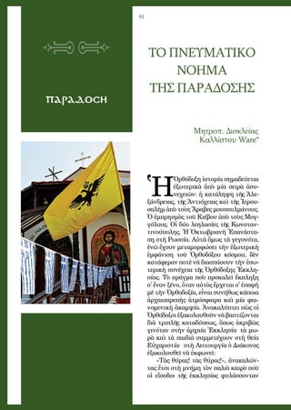 81
ΠΑΡΑΔΟΣΗ
ΤΟ ΠΝΕΥΜΑΤΙΚΟ
ΝΟΗΜΑ
ΤΗΣ ΠΑΡΑΔΟΣΗΣ
Μη­τροπ. Δι­ο­κλεί­ας
Καλ­λί­στου Ware*
Ἡ
Ὀρ­θό­δο­ξη ἱ­στο­ρί­α ση­μα­δεύ­ε­ται
ἐ­ξω­τε­ρι­κὰ ἀ­πὸ μί­α σει­ρὰ ἀ­συ­
νε­χει­ῶν: ἡ κα­τά­λη­ψη τῆς Ἀ­λε­
ξάν­δρει­ας, τῆς Ἀν­τι­ό­χει­ας καὶ τῆς Ἱ­ε­ρου­
σα­λὴμ ἀ­πὸ τοὺς Ἄ­ρα­βες μου­σουλ­μά­νους.
Ὁ ἐμ­πρη­σμὸς τοῦ Κι­έ­βου ἀ­πὸ τοὺς Μογ­
γό­λους. Οἱ δύ­ο λε­η­λα­σί­ες τῆς Κων­σταν­
τι­νού­πο­λης. Ἡ Ὀ­κτω­βρι­α­νὴ Ἐ­πα­νά­στα­
ση στὴ Ρω­σσί­α. Αὐ­τὰ ὅ­μως τὰ γε­γο­νό­τα,
ἐ­νῶ ἔ­χουν με­τα­μορ­φώ­σει τὴν ἐ­ξω­τε­ρι­κὴ
ἐμ­φά­νι­ση τοῦ Ὀρ­θοδόξου κό­σμου, δὲν
κα­τά­φε­ραν πο­τὲ νὰ δι­α­σπά­σουν τὴν ἐ­σω­
τε­ρι­κὴ συ­νέ­χει­α τῆς Ὀρ­θό­δο­ξης Ἐκ­κλη­
σί­ας. Τὸ πρᾶγ­μα ποὺ προ­κα­λεῖ ἔκ­πλη­ξη
σ᾿ ἕ­ναν ξέ­νο, ὅ­ταν αὐ­τὸς ἔρ­χε­ται σ᾿ ἐ­πα­φὴ
μὲ τὴν Ὀρ­θο­δο­ξί­α, εἶ­ναι συ­νή­θως κά­ποι­α
ἀρ­χαι­ο­πρε­πὴς ἀ­τμό­σφαι­ρα καὶ μί­α φαι­
νο­με­νι­κὴ ἀ­καμ­ψί­α. Ἀ­να­κα­λύ­πτει πὼς οἱ
Ὀρ­θό­δο­ξοι ἐ­ξα­κο­λου­θοῦν νὰ βα­πτί­ζον­ται
δι­ὰ τρι­πλῆς κα­τα­δύ­σε­ως, ὅ­πως ἀ­κρι­βῶς
γι­νό­ταν στὴν ἀρ­χαί­α Ἐκ­κλη­σί­α· τὰ μω­
ρὰ καὶ τὰ παι­δι­ὰ συμ­με­τέ­χουν στὴ θεί­α
Εὐ­χα­ρι­στί­α·  στὴ Λει­τουρ­γί­α ὁ Δι­ά­κο­νος
ἐ­ξα­κο­λου­θεῖ νὰ ἐκ­φω­νεῖ:
«Τὰς θύ­ρας! τὰς θύ­ρας!», ἀ­να­κα­λών­
τας ἔτ­σι στὴ μνή­μη τὸν πα­λι­ὸ και­ρὸ ποὺ
οἱ εἴ­σο­δοι τῆς ἐκ­κλη­σί­ας φυ­λάσ­σον­ταν
 