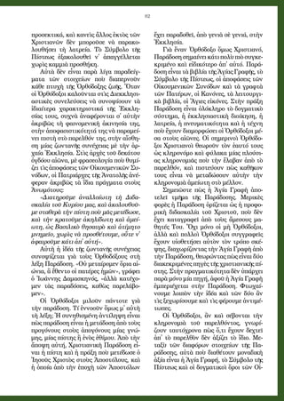 82
προ­σε­κτι­κά, καὶ κα­νεὶς ἄλ­λος ἐ­κτὸς τῶν
Χρι­στι­α­νῶν δὲν μπο­ροῦ­σε νὰ πα­ρα­κο­
λου­θή­σει τὴ λα­τρεί­α. Τὸ Σύμ­βο­λο τῆς
Πί­στε­ως ἐ­ξα­κο­λου­θεῖ ν᾿ ἀ­παγ­γέλ­λε­ται
χω­ρὶς κα­μμι­ὰ προ­σθή­κη.
Αὐ­τὰ δὲν εἶ­ναι πα­ρὰ λί­γα πα­ρα­δείγ­
μα­τα τῶν στοι­χεί­ων ποὺ δι­α­περ­νοῦν
κά­θε πτυ­χὴ τῆς Ὀρ­θό­δο­ξης ζω­ῆς. Ὅ­ταν
οἱ Ὀρ­θό­δο­ξοι κα­λοῦν­ται στὶς Δι­εκ­κλη­σι­
α­στι­κὲς συ­νε­λεύ­σεις νὰ συ­νο­ψί­σουν τὰ
ἰ­δι­αί­τε­ρα χα­ρα­κτη­ρι­στι­κά τῆς Ἐκ­κλη­
σί­ας τους, συ­χνὰ ἀ­να­φέ­ρον­ται σ᾿ αὐ­τὴν
ἀ­κρι­βῶς τὴ φαι­νο­με­νι­κὴ ἀ­κι­νη­σί­α της,
στὴν ἀ­πο­φα­σι­στι­κό­τη­τά της νὰ πα­ρα­μεί­
νει πι­στὴ στὸ πα­ρελ­θόν της, στὴν αἴ­σθη­
ση μί­ας ζων­τα­νῆς συ­νέ­χει­ας μὲ τὴν ἀρ­
χαί­α Ἐκ­κλη­σί­α. Στὶς ἀρ­χὲς τοῦ δεκά­του
ὀγδόου αἰ­ῶνα, μὲ φρα­σε­ο­λο­γί­α ποὺ θυ­μί­
ζει τὶς ἀ­πο­φά­σεις τῶν Οἰ­κου­με­νι­κῶν Συ­
νό­δων, οἱ Πα­τρι­άρ­χες τῆς Ἀ­να­το­λῆς ἀ­νέ­
φε­ραν ἀ­κρι­βῶς τὰ ἴ­δι­α πράγ­μα­τα στοὺς
Ἀ­νω­μό­τους:
«Δι­α­τη­ροῦ­με ἀ­ναλ­λοί­ω­τη τὴ Δι­δα­
σκα­λί­α τοῦ Κυ­ρί­ου μας, καὶ ἀ­κο­λου­θοῦ­
με στα­θε­ρὰ τὴν πί­στη ποὺ μᾶς με­τέ­δω­σε,
καὶ τὴν κρα­τοῦ­με ἀ­κη­λί­δω­τη καὶ ἀ­μεί­
ω­τη, ὡς Βα­σι­λι­κὸ θη­σαυ­ρὸ καὶ ἀ­τί­μη­το
μνη­μεῖ­ο, χω­ρὶς νὰ προ­σθέ­του­με, οὔ­τε ν᾿
ἀ­φαι­ροῦ­με κά­τι ἀ­π᾿ αὐ­τή».
Αὐ­τὴ ἡ ἰ­δέ­α τῆς ζων­τα­νῆς συ­νέ­χει­ας
συ­νο­ψί­ζε­ται γι­ὰ τοὺς Ὀρ­θο­δό­ξους στὴ
λέ­ξη Πα­ρά­δο­ση. «Οὐ με­ταί­ρο­μεν ὅ­ρι­α αἰ­
ώ­νι­α, ἃ ἔ­θεν­το οἱ πα­τέ­ρες ἡ­μῶν», γρά­φει
ὁ Ἰ­ω­άν­νης Δα­μα­σκη­νός, «ἀλ­λὰ κα­τέ­χο­
μεν τὰς πα­ρα­δό­σεις, κα­θὼς πα­ρε­λά­βο­
μεν».
Οἱ Ὀρ­θό­δο­ξοι μι­λοῦν πάν­το­τε γι­ὰ
τὴν πα­ρά­δο­ση. Τί ἐν­νο­οῦν ὅ­μως μ᾿ αὐ­τὴ
τὴ λέ­ξη; Ἡ συ­νη­θι­σμέ­νη ἀν­τί­λη­ψη εἶ­ναι
πὼς πα­ρά­δο­ση εἶ­ναι ἡ με­τά­δο­ση ἀ­πὸ τοὺς
προ­γό­νους στοὺς ἀ­πο­γό­νους μί­ας γνώ­
μης, μί­ας πί­στης ἢ ἑ­νὸς ἐ­θί­μου. Ἀ­πὸ τὴν
ἄ­πο­ψη αὐ­τή, Χρι­στι­α­νι­κὴ Πα­ρά­δο­ση εἶ­
ναι ἡ πί­στη καὶ ἡ πρά­ξη ποὺ με­τέ­δω­σε ὁ
Ἰ­η­σοῦς Χρι­στὸς στοὺς Ἀ­πο­στό­λους, καὶ
ἡ ὁ­ποί­α ἀ­πὸ τὴν ἐ­πο­χὴ τῶν Ἀ­πο­στό­λων
ἔ­χει πα­ρα­δο­θεῖ, ἀ­πὸ γε­νι­ὰ σὲ γε­νι­ά, στὴν
Ἐκ­κλη­σί­α.
Γι­ὰ ἕ­ναν Ὀρ­θό­δο­ξο ὅ­μως Χρι­στι­α­νό,
Πα­ρά­δο­σηση­μαί­νεικά­τιπο­λὺπι­ὸσυγ­κε­
κρι­μέ­νο καὶ εἰ­δι­κό­τε­ρο ἀ­π᾿ αὐ­τό. Πα­ρά­
δο­ση εἶ­ναι τὰ βι­βλί­α τῆς Ἁ­γί­ας Γρα­φῆς, τὸ
Σύμ­βο­λο τῆς Πί­στε­ως, οἱ ἀ­πο­φά­σεις τῶν
Οἰ­κου­με­νι­κῶν Συ­νό­δων καὶ τὰ γραφ­τὰ
τῶν Πα­τέ­ρων, οἱ Κα­νό­νες, τὰ λει­τουρ­γι­
κὰ βι­βλί­α, οἱ Ἅ­γι­ες εἰ­κό­νες. Στὴν πρά­ξη
Πα­ρά­δο­ση εἶ­ναι ὁ­λό­κλη­ρο τὸ δογ­μα­τι­κὸ
σύ­στη­μα, ἡ ἐκ­κλη­σι­α­στι­κὴ δι­οί­κη­ση, ἡ
λα­τρεί­α, ἡ πνευ­μα­τι­κό­τη­τα καὶ ἡ τέ­χνη
ποὺ ἔ­χουν δι­α­μορ­φώ­σει οἱ Ὀρ­θό­δο­ξοι μέ­
σα στοὺς αἰ­ῶ­νες. Οἱ ση­με­ρι­νοὶ Ὀρ­θό­δο­
ξοι Χρι­στι­α­νοὶ θε­ω­ροῦν τὸν ἑ­αυ­τό τους
ὡς κλη­ρο­νό­μο καὶ φύ­λα­κα μί­ας πλού­σι­
ας κλη­ρο­νο­μι­ᾶς ποὺ τὴν ἔ­λα­βαν ἀ­πὸ τὸ
πα­ρελ­θόν, καὶ πι­στεύ­ουν πὼς κα­θῆ­κον
τους εἶ­ναι νὰ με­τα­δώ­σουν αὐ­τὴν τὴν
κλη­ρο­νο­μι­ὰ ἀ­μεί­ω­τη στὸ μέλ­λον.
Ση­μει­ῶ­στε πὼς ἡ Ἁ­γί­α Γρα­φὴ ἀ­πο­
τε­λεῖ τμῆ­μα τῆς Πα­ρά­δο­σης. Με­ρι­κὲς
φο­ρὲς ἡ Πα­ρά­δο­ση ὁ­ρί­ζε­ται ὡς ἡ προ­φο­
ρι­κὴ δι­δα­σκα­λί­α τοῦ Χρι­στοῦ, ποὺ δὲν
ἔ­χει κα­τα­γρα­φεῖ ἀ­πὸ τοὺς ἄ­με­σους μα­
θη­τές Του. Ὄ­χι μό­νο οἱ μὴ Ὀρ­θό­δο­ξοι,
ἀλ­λὰ καὶ πολ­λοὶ Ὀρ­θό­δο­ξοι συγ­γρα­φεῖς
ἔ­χουν υἱ­ο­θε­τή­σει αὐ­τὸν τὸν τρό­πο σκέ­
ψης, δι­α­χω­ρί­ζον­τας τὴν Ἁ­γί­α Γρα­φὴ ἀ­πὸ
τὴν Πα­ρά­δο­ση, θε­ω­ρών­τας πὼς εἶ­ναι δύ­ο
δι­α­κε­κρι­μέ­νες πη­γὲς τῆς χρι­στι­α­νι­κῆς πί­
στης. Στὴν πραγ­μα­τι­κό­τη­τα δὲν ὑ­πάρ­χει
πα­ρὰ μό­νο μί­α πη­γή, ἀ­φοῦ ἡ Ἁ­γί­α Γρα­φὴ
ἐμ­πε­ρι­έ­χε­ται στὴν Πα­ρά­δο­ση. Φτω­χαί­
νου­με λοι­πὸν τὴν ἰ­δέ­α καὶ τῶν δύ­ο ἂν
τὶς ξε­χω­ρί­σου­με καὶ τὶς φέ­ρου­με ἀν­τι­μέ­
τω­πες.
Οἱ Ὀρ­θό­δο­ξοι, ἂν καὶ σέ­βον­ται τὴν
κλη­ρο­νο­μι­ὰ τοῦ πα­ρελ­θόν­τος, γνω­ρί­
ζουν ταυ­τό­χρο­να πὼς ὅ,τι ἔ­χουν δεχ­τεῖ
ἀ­π᾿ τὸ πα­ρελ­θὸν δὲν ἀ­ξί­ζει τὸ ἴ­δι­ο. Με­
τα­ξὺ τῶν δι­α­φό­ρων στοι­χεί­ων τῆς Πα­
ρά­δο­σης, αὐ­τὰ ποὺ δι­α­θέ­τουν μο­να­δι­κὴ
ἀ­ξί­α εἶ­ναι ἡ Ἁ­γί­α Γρα­φή, τὸ Σύμ­βο­λο τῆς
Πί­στε­ως καὶ οἱ δογ­μα­τι­κοὶ ὅροι τῶν Οἰ­
 