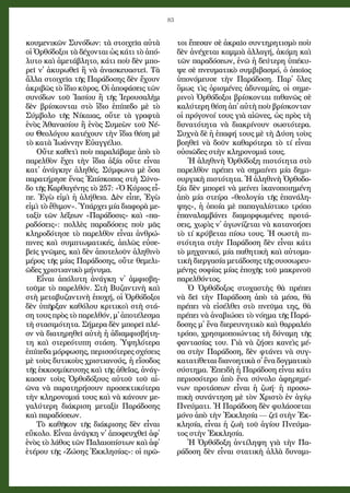 83
κου­με­νι­κῶν Συ­νό­δων: τὰ στοι­χεῖ­α αὐ­τὰ
οἱ Ὀρ­θό­δο­ξοι τὰ δέ­χον­ται ὡς κά­τι τὸ ἀ­πό­
λυ­το καὶ ἀ­με­τά­βλη­το, κά­τι ποὺ δὲν μπο­
ρεῖ ν᾿ ἀ­κυ­ρω­θεῖ ἢ νὰ ἀ­να­σκευ­α­στεῖ. Τὰ
ἄλ­λα στοι­χεῖ­α τῆς Πα­ρά­δο­σης δὲν ἔ­χουν
ἀ­κρι­βῶς τὸ ἴ­δι­ο κῦ­ρος. Οἱ ἀ­πο­φά­σεις τῶν
συ­νό­δων τοῦ Ἰ­α­σί­ου ἢ τῆς Ἱ­ε­ρου­σα­λὴμ
δὲν βρί­σκον­ται στὸ ἴ­δι­ο ἐ­πί­πε­δο μὲ τὸ
Σύμ­βο­λο τῆς Νί­και­ας, οὔ­τε τὰ γραφ­τὰ
ἑ­νὸς Ἀ­θα­να­σί­ου ἢ ἑ­νὸς Συ­με­ὼν τοῦ Νέ­
ου Θε­ο­λό­γου κα­τέ­χουν τὴν ἴ­δι­α θέ­ση μὲ
τὸ κα­τὰ Ἰ­ω­άν­νην Εὐ­αγ­γέ­λι­ο.
Οὔ­τε κα­θε­τὶ ποὺ πα­ρα­λά­βα­με ἀ­πὸ τὸ
πα­ρελ­θὸν ἔ­χει τὴν ἴ­δι­α ἀ­ξί­α οὔ­τε εἶ­ναι
κα­τ᾿ ἀ­νάγ­κην ἀ­λη­θές. Σύμ­φω­να μὲ ὅ­σα
πα­ρα­τή­ρη­σε ἕ­νας Ἐπί­σκο­πος στὴ Σύ­νο­
δο τῆς Καρ­θα­γέ­νης τὸ 257: «Ὁ Κύ­ρι­ος εἶ­
πε. Ἐ­γὼ εἰ­μὶ ἡ ἀ­λή­θει­α. Δὲν εἶ­πε, Ἐ­γὼ
εἰ­μὶ τὸ ἔ­θι­μον». Ὑ­πάρ­χει μί­α δι­α­φο­ρὰ με­
τα­ξὺ τῶν λέ­ξε­ων «Πα­ρά­δο­σις» καὶ «πα­
ρα­δό­σεις»: πολ­λὲς πα­ρα­δό­σεις ποὺ μᾶς
κλη­ρο­δό­τη­σε τὸ πα­ρελ­θὸν εἶ­ναι ἀν­θρώ­
πι­νες καὶ συμ­πτω­μα­τι­κές, ἁ­πλῶς εὐ­σε­
βεῖς γνῶ­μες, καὶ δὲν ἀ­πο­τε­λοῦν ἀ­λη­θι­νὸ
μέ­ρος τῆς μί­ας Πα­ρά­δο­σης, οὔ­τε θε­με­λι­
ῶ­δες χρι­στι­α­νι­κὸ μή­νυ­μα.
Εἶ­ναι ἀ­πό­λυ­τη ἀ­νάγ­κη ν᾿ ἀμ­φι­σβη­
τοῦ­με τὸ πα­ρελ­θόν. Στὴ Βυ­ζαν­τι­νὴ καὶ
στὴ με­τα­βυ­ζαν­τι­νὴ ἐ­πο­χή, οἱ Ὀρ­θό­δο­ξοι
δὲν ὑ­πῆρ­ξαν κα­θό­λου κρι­τι­κοὶ στὴ στά­
ση τους πρὸς τὸ πα­ρελ­θόν, μ᾿ ἀ­πο­τέ­λε­σμα
τὴ στα­σι­μό­τη­τα. Σή­με­ρα δὲν μπο­ρεῖ πλέ­
ον νὰ δι­α­τη­ρη­θεῖ αὐ­τὴ ἡ ἀ­δι­αμ­φι­σβή­τη­
τη καὶ στε­ρε­ό­τυ­πη στά­ση. Ὑ­ψη­λό­τε­ρα
ἐ­πί­πε­δα μόρ­φω­σης, πε­ρισ­σό­τε­ρες σχέ­σεις
μὲ τοὺς δυ­τι­κοὺς χρι­στι­α­νούς, ἡ εἴ­σο­δος
τῆς ἐκ­κο­σμί­κευ­σης καὶ τῆς ἀ­θε­ΐ­ας, ἀ­νάγ­
κα­σαν τοὺς Ὀρ­θο­δό­ξους αὐ­τοῦ τοῦ αἰ­
ῶνα νὰ πα­ρα­τη­ρή­σουν προ­σε­κτι­κό­τε­ρα
τὴν κλη­ρο­νο­μι­ά τους καὶ νὰ κά­νουν με­
γα­λύ­τε­ρη δι­ά­κρι­ση με­τα­ξὺ Πα­ρά­δο­σης
καὶ πα­ρα­δό­σε­ων.
Τὸ κα­θῆ­κον τῆς δι­ά­κρι­σης δὲν εἶ­ναι
εὔ­κο­λο. Εἶ­ναι ἀ­νάγ­κη ν᾿ ἀ­πο­φευ­χθεῖ ἀ­φ᾿
ἑνὸς τὸ λά­θος τῶν Πα­λαι­ο­πί­στων καὶ ἀ­φ᾿
ἑ­τέ­ρου τῆς «Ζώ­σης Ἐκ­κλη­σί­ας»: οἱ πρῶ­
τοι ἔ­πε­σαν σὲ ἀ­κραῖ­ο συν­τη­ρη­τι­σμὸ ποὺ
δὲν ἀ­νέ­χε­ται καμ­μι­ὰ ἀλ­λα­γή, ἀ­κό­μη καὶ
τῶν πα­ρα­δό­σε­ων, ἐ­νῶ ἡ δεύ­τε­ρη ὑ­πέ­κυ­
ψε σὲ πνευ­μα­τι­κὸ συμ­βι­βα­σμό, ὁ ὁ­ποῖ­ος
ὑ­πο­νό­μευ­σε τὴν Πα­ρά­δο­ση. Πα­ρ᾿ ὅ­λες
ὅ­μως τὶς ὁ­ρι­σμέ­νες ἀ­δυ­να­μί­ες, οἱ ση­με­
ρι­νοὶ Ὀρ­θό­δο­ξοι βρί­σκον­ται πι­θα­νῶς σὲ
κα­λύ­τε­ρη θέ­ση ἀ­π᾿ αὐ­τὴ ποὺ βρί­σκον­ταν
οἱ πρό­γο­νοί τους γι­ὰ αἰ­ῶ­νες, ὡς πρὸς τὴ
δυ­να­τό­τη­τα νὰ δι­α­κρί­νουν σω­στό­τε­ρα.
Συ­χνὰ δὲ ἡ ἐ­πα­φή τους μὲ τὴ Δύ­ση τοὺς
βο­η­θεῖ νὰ δοῦν κα­θα­ρό­τε­ρα τὸ τί εἶ­ναι
οὐ­σι­ῶ­δες στὴν κλη­ρο­νο­μι­ά τους.
Ἡ ἀ­λη­θι­νὴ Ὀρ­θό­δο­ξη πι­στό­τη­τα στὸ
πα­ρελ­θὸν πρέ­πει νὰ ση­μαί­νει μί­α δη­μι­
ουρ­γι­κὴ πι­στό­τη­τα. Ἡ ἀ­λη­θι­νὴ Ὀρ­θο­δο­
ξί­α δὲν μπο­ρεῖ νὰ μεί­νει ἱ­κα­νο­ποι­η­μέ­νη
ἀ­πὸ μί­α στεί­ρα «θε­ο­λο­γί­α τῆς ἐ­πα­νά­λη­
ψης», ἡ ὁ­ποί­α μὲ πα­πα­γα­λί­στι­κο τρό­πο
ἐ­πα­να­λαμ­βά­νει δι­α­μορ­φω­μέ­νες προ­τά­
σεις, χω­ρὶς ν᾿ ἀ­γω­νί­ζε­ται νὰ κα­τα­νο­ή­σει
τὸ τί κρύ­βε­ται πί­σω τους. Ἡ σω­στὴ πι­
στό­τη­τα στὴν Πα­ρά­δο­ση δὲν εἶ­ναι κά­τι
τὸ μη­χα­νι­κό, μί­α πα­θη­τι­κὴ καὶ αὐ­το­μα­
τι­κὴ δι­ερ­γα­σί­α με­τά­δο­σης τῆς συσ­σω­ρευ­
μέ­νης σο­φί­ας μί­ας ἐ­πο­χῆς τοῦ μα­κρι­νοῦ
πα­ρελ­θόν­τος.
Ὁ Ὀρ­θό­δο­ξος στο­χα­στὴς θὰ πρέ­πει
νὰ δεῖ τὴν Πα­ρά­δο­ση ἀ­πὸ τὰ μέ­σα, θὰ
πρέ­πει νὰ εἰ­σέλ­θει στὸ πνεῦ­μα της, θὰ
πρέ­πει νὰ ἀ­να­βι­ώ­σει τὸ νό­η­μα τῆς Πα­ρά­
δο­σης μ᾿ ἕ­να δι­ε­ρευ­νη­τι­κὸ καὶ θαρ­ρα­λέ­ο
τρό­πο, χρη­σι­μο­ποι­ών­τας τὴ δύ­να­μη τῆς
φαν­τα­σί­ας του. Γι­ὰ νὰ ζή­σει κα­νεὶς μέ­
σα στὴν Πα­ρά­δο­ση, δὲν φτά­νει νὰ συγ­
κα­τα­τί­θε­ται δι­α­νο­η­τι­κὰ σ᾿ ἕ­να δογ­μα­τι­κὸ
σύ­στη­μα. Ἐ­πει­δὴ ἡ Πα­ρά­δο­ση εἶ­ναι κά­τι
πε­ρισ­σό­τε­ρο ἀ­πὸ ἕ­να σύ­νο­λο ἀ­φη­ρη­μέ­
νων προ­τά­σε­ων εἶ­ναι ἡ ζω­ή· ἡ προ­σω­
πι­κὴ συ­νάν­τη­ση μὲ τὸν Χρι­στὸ ἐν ἁ­γί­ῳ
Πνεύ­μα­τι. Ἡ Πα­ρά­δο­ση δὲν φυ­λάσ­σε­ται
μό­νο ἀ­πὸ τὴν Ἐκ­κλη­σί­α — ζεῖ στὴν Ἐκ­
κλη­σί­α, εἶ­ναι ἡ ζω­ὴ τοῦ ἁ­γί­ου Πνεύ­μα­
τος στὴν Ἐκ­κλη­σί­α.
Ἡ Ὀρ­θό­δο­ξη ἀν­τί­λη­ψη γι­ὰ τὴν Πα­
ρά­δο­ση δὲν εἶ­ναι στα­τι­κὴ ἀλ­λὰ δυ­να­μι­
 