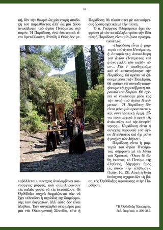 84
κή, δὲν τὴν θε­ω­ρεῖ ὡς μί­α νε­κρὴ ἀ­πο­δο­
χὴ τοῦ πα­ρελ­θόν­τος ἀλ­λ᾿ ὡς μί­α ζῶ­σα
ἀ­να­κά­λυ­ψη τοῦ ἁ­γί­ου Πνεύ­μα­τος στὸ
πα­ρόν. Ἡ Πα­ρά­δο­ση, ἐ­νῶ ἐ­σω­τε­ρι­κὰ εἶ­
ναι ἀ­με­τάλ­λα­κτη (ἐ­πει­δὴ ὁ Θε­ὸς δὲν με­
τα­βάλ­λε­ται), συ­νε­χῶς ἀ­να­λαμ­βά­νει και­
νού­ργι­ες μορ­φές, ποὺ συμ­πλη­ρώ­νουν
τὶς πα­λι­ὲς χω­ρὶς νὰ τὶς ἐ­κτο­πί­ζουν. Οἱ
Ὀρ­θό­δο­ξοι συ­χνὰ ἐκ­φρά­ζον­ται σὰν νὰ
ἔ­χει τε­λει­ώ­σει ἡ πε­ρί­ο­δος τῆς δι­α­μόρ­φω­
σης τῶν δογ­μά­των, ἀλ­λ᾿ αὐ­τὸ δὲν εἶ­ναι
ἀ­λή­θει­α. Ἐ­ὰν συγ­κλη­θεῖ στὶς μέ­ρες μας
μί­α νέ­α Οἰ­κου­με­νι­κὴ Σύ­νο­δος, τό­τε ἡ
Πα­ρά­δο­ση θὰ πλου­τι­στεῖ μὲ και­νού­ργι­
ους ὅρους σχε­τι­κὰ μὲ τὴν πί­στη.
Ὁ π. Γε­ώρ­γι­ος Φλο­ρόφ­σκυ ἔ­χει ἐκ­
φρά­σει μὲ τὸν κα­τάλ­λη­λο τρό­πο τὴν ἰ­δέ­α
πὼς ἡ Πα­ρά­δο­ση εἶ­ναι μί­α ζῶ­σα πραγ­μα­
τι­κό­τη­τα:
«Πα­ρά­δο­ση εἶ­ναι ἡ μαρ­
τυ­ρί­α τοῦ ἁ­γί­ου Πνεύ­μα­τος,
ἡ ἀ­στα­μά­τη­τη ἀ­πο­κά­λυ­ψη
τοῦ ἁ­γί­ου Πνεύ­μα­τος καὶ
ἡ ἀ­ναγ­γε­λί­α τῶν κα­λῶν νέ­
ων… Γι­ὰ ν᾿ ἀ­πο­δεχ­τοῦ­με
καὶ νὰ κα­τα­νο­ή­σου­με τὴν
Πα­ρά­δο­ση, θὰ πρέ­πει νὰ ζή­
σου­με μέ­σα στὴν Ἐκ­κλη­σί­α,
θὰ πρέ­πει νὰ συ­νει­δη­το­ποι­
ή­σου­με τὴ χα­ρι­τό­βρυ­τη πα­
ρου­σί­α τοῦ Κυ­ρί­ου. Θὰ πρέ­
πει νὰ νοι­ώ­σου­με μέ­σα της
τὴν πνο­ὴ τοῦ ἁ­γί­ου Πνεύ­
μα­τος… Ἡ Πα­ρά­δο­ση δὲν
εἶ­ναι μό­νο μί­α προ­στα­τευ­τι­
κή, συν­τη­ρη­τι­κὴ ἀρ­χή. Εἶ­
ναι πρω­ταρ­χι­κὰ ἡ ἀρ­χὴ τῆς
ἀ­νά­πτυ­ξης καὶ τῆς ἀ­να­γέν­
νη­σης… Πα­ρά­δο­ση εἶ­ναι ἡ
συ­νε­χὴς πα­ρου­σί­α τοῦ ἁ­γί­
ου Πνεύ­μα­τος καὶ ὄ­χι μό­νο
ἡ μνή­μη τῶν λό­γων».
Πα­ρά­δο­ση εἶ­ναι ἡ μαρ­
τυ­ρί­α τοῦ ἁ­γί­ου Πνεύ­μα­
τος: σύμ­φω­να μὲ τὰ λό­για­
τοῦ Χρι­στοῦ, «Ὅ­ταν δὲ ἔλ­
θη ἐ­κεῖ­νος, τὸ Πνεῦ­μα τῆς
ἀ­λη­θεί­ας, ὁ­δη­γή­σει ὑ­μᾶς
εἰς πᾶσαν τὴν ἀ­λή­θει­αν».
(Ἰ­ω­άν. 16, 13). Αὐ­τὴ ἡ Θεί­α
ὑ­πό­σχε­ση σχη­μα­τί­ζει τὴ βά­
ση τῆς Ὀρ­θό­δο­ξης ἀ­φο­σί­ω­σης στὴν Πα­
ρά­δο­ση.
 
*Ἡ Ὀρ­θό­δο­ξη Ἐκ­κλη­σί­α,
ἐκδ. Ἀ­κρί­τας, σ. 309-315.
 