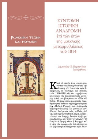 85
Ρωμαιικη τεχνη
και μουσικη
ΣΥΝΤΟΜΗ
ΙΣΤΟΡΙΚΗ
ΑΝΑΔΡΟΜΗ
ἐπὶ τῶν ἐτῶν
τῆς μουσικῆς
μεταρρυθμίσεως
τοῦ 1814
Δημητρίου Ἐ. Περσυνάκη
ἱεροψάλτου
Κ
ατὰ τὸ πα­ρὸν ἔ­τος συμ­πλη­ρώ­
νον­ται δι­α­κό­σι­α χρό­νι­α ἀ­πὸ τὴν
σύ­στα­ση τῆς ἐ­πι­τρο­πῆς ποὺ δι­
α­μόρ­φω­σε, σὲ δι­ά­στη­μα δύ­ο πε­ρί­που
ἐ­τῶν (1814-1816), τὴν νέ­α ἐν χρή­σει ση­
μει­ο­γρα­φί­α τῆς ἐκ­κλη­σι­α­στι­κῆς μου­σι­
κῆς. Αὐ­τὴ συ­νή­θως κα­λεῖ­ται «Νέ­α Μέ­
θο­δος». Οἱ ἀ­παι­τή­σεις πο­λυ­ε­τοῦς ἐ­κμα­
θή­σε­ως τῆς πα­λαι­ᾶς ση­μει­ο­γρα­φί­ας (στὸ
ἑ­ξῆς «Παλαι­ὰ Γρα­φή») καὶ τὸ δι­αρ­κῶς
αὐ­ξα­νό­με­νο πλῆ­θος τῶν μου­σι­κῶν συν­
θέ­σε­ων, ἀ­πέ­τρε­παν τοὺς πολ­λοὺς ἀ­πὸ
τὴν μύ­η­ση στὴν ψαλ­τι­κὴ τέ­χνη, μὲ ἀ­πο­
τέ­λε­σμα νὰ ὑ­πάρ­χη ἔν­το­νο πρό­βλη­μα
ἐπανδρώσεως τῶν ἱερῶν ἀναλογίων. Τὸ
ἔτος 1814, ὥ­ρι­μη πλέ­ον ἡ Ἱ­ε­ραρ­χί­α καὶ
ἡ τά­ξη τῶν ἱ­ε­ρο­ψαλ­τῶν ἀ­πὸ τὶς ἕ­ως τό­
τε1
ζυμώσεις καὶ διεργασίες πρὸς ἁ­πλο­
 