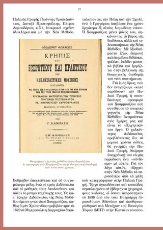 87
Πα­λαι­ᾶς Γρα­φῆς (Ἰ­ω­άν­νης Τρα­πε­ζούν­
τι­ος, Δα­νι­ήλ Πρω­το­ψάλ­της, Πέ­τρος
Λαμ­πα­δά­ρι­ος κ.ἄ.), ἐ­πι­κρα­τεῖ σχε­δὸν
ὁ­λο­κλη­ρω­τι­κὰ μὲ τὴν Νέ­α Μέ­θο­δο.
Βαθμηδὸν ἐ­πε­κτεί­νε­ται καὶ σὲ συν­το­
μώτερα μέ­λη, ἐ­νῶ οἱ τρεῖς Δι­δά­σκα­λοι
καὶ οἱ μα­θη­τές τους ἀ­κο­λου­θοῦν καὶ
αὐ­τοὶ τὸ ρεῦ­μα τῆς ἐπο­χῆς τους. Ὡς κα­-
τ᾿ ἐ­ξο­χὴν Δι­δά­σκα­λος τῆς Νέ­ας Με­θό­
δου ἔ­μει­νε γνω­στὸς ὁ Χουρ­μού­ζι­ος, κα­
θὼς ὁ μὲν Χρύ­σαν­θος προ­βι­βά­στη­κε τὸ
1820 σὲ Μη­τρο­πο­λί­τη Δυρ­ρα­χί­ου ἐγ­κα­
τα­λεί­πον­τας τὴν Πό­λη καὶ τὴν Σχο­λή,
ἐ­νῶ ὁ Γρη­γό­ρι­ος ἀ­πε­βί­ω­σε ἕ­να χρό­νο
ἀρ­γό­τε­ρα ἐ­ξ αἰ­τί­ας λοι­μώ­δους νό­σου.
Ὁ Χουρ­μού­ζι­ος μέ­νει μό­νος του, ση­
κώ­νον­τας τὸ βά­ρος τῆς
δι­α­δό­σεως ἀλ­λὰ καὶ τε­
λει­ο­ποιή­σεως τῆς Νέ­ας
Με­θό­δου. Μὲ ἀ­ξι­ο­θαύ­
μα­στο ζῆ­λο, ἐ­πι­μο­νὴ
καὶ ἐ­πι­μέ­λει­α δι­δά­σκει,
ψάλ­λει, ἐκ­δί­δει μου­σι­
κὰ βι­βλί­α καὶ ἐρ­γά­ζε­
ται στὴν βελ­τί­ω­ση τῆς
θε­ω­ρη­τι­κῆς ὑ­πο­δο­μῆς
τοῦ νέ­ου συ­στή­μα­τος.
Γι­ὰ ἐ­μᾶς ὅ­μως, ποὺ
δὲν γνω­ρί­ζου­με «κα­τὰ
παράδοσιν» τὴν Πα­
λαι­ὰ Γρα­φή, ἡ σπου­
δαι­ό­τε­ρη προ­σφο­ρὰ
τοῦ Χουρ­μου­ζί­ου ποὺ
συνόδευσε τὸ ἱστορικὸ
γεγονὸς τῆς Νέας
Μεθόδου, ἀναφαίνεται
στὶς ἡ­μέ­ρες μας καὶ
εἶ­ναι τὸ «ἐξηγητικό»
του ἔρ­γο. Ὁ χαλ­κέν­
τε­ρος Δι­δά­σκα­λος,
προ­βλέ­πον­τας ὅ­τι σὲ
με­ρικὰ χρό­νια οὐ­δεὶς
θὰ γνω­ρί­ζη τὴν Πα­
λαι­ὰ Γρα­φὴ, θε­ώ­ρη­σε
ὑπο­χρέ­ω­σή του νὰ μᾶς
πα­ρα­δώ­ση ἕ­να «σύν­δε­
σμο» μὲ αὐ­τήν. Γιὰ τὸν
λόγο αὐτόν, «ἐξηγεῖ»
στὴν Νέ­α Μέ­θο­δο τὰ πε­
ρισ­σό­τε­ρα ἀ­πὸ τὰ μέ­λη
ποὺ κα­τε­γρά­φη­σαν στὴν Πα­λαι­ὰ Γρα­
φή. Ἔρ­γο ὀγ­κω­δέ­στα­το καὶ κο­πι­ῶ­δες,
πε­ρι­κλει­ό­με­νο σὲ ἑ­βδο­μήν­τα χει­ρο­γρά­
φους κώ­δι­κες, οἱ ὁ­ποῖ­οι ἀ­γο­ρά­στη­καν
τὸ 1838 ἀπὸ τὸν τό­τε Πα­τρι­άρ­χη Ἱ­ε­
ρο­σο­λύ­μων Ἀ­θα­νά­σι­ο καὶ ἀ­πο­θη­σαυ­
ρί­σθη­καν στὸ Με­τό­χι­ον τοῦ Πα­να­γί­ου
Τά­φου (ΜΠΤ) στὴν Κων­σταν­τι­νού­πο­
Θεωρητικό τῆς νέας μεθόδου ὅπου διασώζεται
ἡ προσφορά τοῦ Χουρμουζίου στὴν θεωρητική ὑποδομή
τοῦ νέου συστήματος.
 