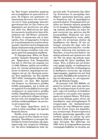 88
λη. Ἐ­κεῖ ἔ­τυ­χαν φι­λο­κά­λου με­ρί­μνης
καὶ συ­νε­πή­χθη­σαν σὲ τρι­αν­τα­πέν­τε τό­
μους. Τὰ ὀ­νό­μα­τα τῶν με­λο­ποι­ῶν (τὰ
περισσότερα ἄ­γνω­στα) ποὺ συ­ναν­τῶν­
ται στὰ ἐν λό­γῳ χει­ρό­γρα­φα, ξε­κι­νοῦν
χρο­νο­λο­γι­κὰ ἀ­πὸ τὸν ἅ­γι­ο Ἰ­ω­άν­νη τὸν
Δα­μα­σκη­νὸ καὶ ἐ­κτεί­νον­ται γι­ὰ χί­λι­α
καὶ πλέ­ον ἔ­τη. Με­λε­τῶν­τας καὶ ψάλ­
λον­τας κα­νεὶς τὰ μέ­λη αὐ­τά, ἀ­παν­τᾶ δε­
σπό­ζου­σα τὴν «δι­ὰ θέ­σε­ων» με­λο­ποι­ΐ­α.
T­ὸ ἁπλόν, τὸ πε­ρι­ε­κτι­κὸν καὶ τὸ ἱ­ε­ρο­
πρε­πὲς, εἶ­ναι συ­ναρ­μο­σμέ­να ἐντέχνως
μὲ τὸ με­γα­λο­πρε­πὲς καὶ γνησίως πα­νη­
γυ­ρι­κὸν, ἀποπνέοντας ἕ­να δι­α­φο­ρε­τι­κὸ
ἄρω­μα ἐκ­κλη­σι­α­στι­κῆς με­λο­ποι­ΐ­ας ἀ­πὸ
αὐ­τὸ ποὺ ἔ­χου­με συ­νη­θίσει στὴν σύγ­
χρο­νη ψαλ­τι­κὴ προ­φο­ρι­κὴ πα­ρά­δο­ση.
Ὁ «ἐξηγηματικὸς» ἄ­θλος τοῦ Χουρ­
μου­ζί­ου προκαλεῖ θαυμασμό καὶ ἀπο­
ρί­α. Ἐμ­φα­νί­ζε­ται ἕ­νας Χουρ­μού­ζι­ος
ποὺ ἀ­πὸ τὸ 1814 ἕ­ως τὴν κοί­μη­σή του
τὸ 1840, δι­δά­σκει, ψάλ­λει καὶ συν­θέ­τει
κατὰ τὸν νε­ώ­τε­ρο με­λο­ποι­η­τι­κὸ τρό­πο
ὡς ἐ­πὶ τὸ πλεῖ­στον, ἀσχολούμενος ταυ­
τό­χρο­να καὶ μὲ τὴν ἐ­ξω­τε­ρι­κὴ μου­σι­
κή. Ἐ­νῶ πα­ρά­λλη­λα, τὴν ἴ­δι­α πε­ρί­ο­δο
(1817-1832), ὁ­λο­κλη­ρώ­νει ἀ­θό­ρυ­βα τὸ
«ἐ­ξη­γη­τικό» του ἔρ­γο. Μι­ὰ ἐργασία
ποὺ ξε­περ­νᾶ τὶς εἰ­κο­σι­πέν­τε χι­λι­ά­δες
σε­λί­δες χει­ρο­γρά­φου, καὶ ἡ ὁ­ποί­α γι­ὰ
τὰ ση­με­ρι­νὰ ἔν­τυ­πα βι­βλί­α ἀν­τι­στοι­χεῖ
του­λά­χι­στον σὲ τρι­αν­τα­πέν­τε χι­λι­ά­δες
σε­λί­δες. Παραδόξως ὅμως τὰ πε­ρισ­σό­τε­
ρα ἀ­πὸ τὰ μέ­λη αὐτὰ τέθηκαν σὲ ἀ­χρη­
σί­α ἀπὸ τοὺς τότε ἱ­ε­ρο­ψάλ­τες, ἐνῶ ἀ­πὸ
πολ­λοὺς ἀπε­δο­κι­μά­σθη­σαν ὡς μο­νό­το­
να καὶ κου­ρα­στι­κά.
Γι­α­τί ἆ­ρα­γε ἐμ­φα­νί­ζε­ται αὐ­τὴ ἡ
στάση ἡ ὁποῖα παγιώθηκε γιὰ ἀρκετὲς
δεκαετίες ἔπειτα;
Πολ­λὲς αἰ­τί­ες μπο­ρεῖ νὰ ἐν­το­πί­ση
κα­νείς, χω­ρὶς νὰ εἶ­ναι εὔ­κο­λο νὰ τὶς ἱ­ε­
ραρ­χή­ση. Ὁ­πωσ­δή­πο­τε ἡ συ­νε­χῶς ἐ­ξε­
λισ­σό­με­νη ἀ­να­λυ­τι­κο­ποί­η­ση τῆς πα­ρα­
ση­μαν­τι­κῆς ποὺ στιγ­μά­τι­σε ὁ­λό­κλη­ρο
τὸν 18ο αἰ­ῶ­να διαδραμάτισε πο­λὺ ση­
μαν­τι­κὸ ρό­λο. Ὁ με­λο­ποι­ὸς εἶχε πλέ­ον
τὴν δυ­να­τό­τη­τα νὰ κα­τα­γρά­ψη ὁ­ποι­
α­δή­πο­τε προ­σω­πι­κὴ ἔμ­πνευ­ση, χω­ρὶς
νὰ δε­σμεύ­ε­ται ἀ­πὸ τὰ προ­ϋ­πάρ­χον­τα
μουσικὰ πλαί­σι­α. Ὁ πει­ρα­σμὸς ἦταν με­
γά­λος καὶ δύ­σκο­λα κά­ποι­ος μπορούσε
νὰ τὸν ἀ­πο­φύ­γη. Παράλληλα, ὁ ρυθ­μὸς
τῆς πα­λαι­ᾶς με­λο­ποι­ΐ­ας ὡς κύ­ριο δο­
μι­κὸ συ­στα­τι­κό της, φαί­νε­ται πὼς δὲν
κα­το­χυ­ρώ­θηκε θε­ω­ρη­τι­κὰ καὶ μετα­
δόθηκε ἀ­προσ­δι­ο­ρί­στως στοὺς μα­θη­
τὲς μέ­σα στὰ γε­νι­κώτε­ρα πλαί­σι­α τῆς
ἐκμα­θή­σε­ως τῶν θέ­σε­ων. Οἱ νέ­οι με­
λουρ­γοὶ συ­νε­πῶς δὲν εἶχαν οὔ­τε κά­
ποι­α ἰδι­αί­τε­ρη ἀ­να­στο­λὴ οὔ­τε –τὸ πι­θα­
νώτε­ρο– ἐπίγνωση στὴν ἀ­γνό­η­σή του.
Ἐπιπλέον, οἱ κα­νό­νες ποὺ δι­έ­πουν τὴν
πα­λαι­ὰ με­λο­ποι­ΐ­α καὶ προ­κύ­πτουν ἀπὸ
τὴν ἴ­δι­α τὴν φύ­ση τῆς πα­λαι­ᾶς πα­ρα­
ση­μαν­τι­κῆς δὲν ἔ­χουν ξε­κά­θα­ρη ὑπό­
στα­ση. Ἔτσι, ἡ ὁ­λο­έ­να καὶ πι­ὸ ἀ­να­λυ­
τι­κὴ γρα­φὴ ἀρχίζει νὰ ἀπο­δε­σμεύ­ε­ται
σταδιακὰ καὶ ἀ­πὸ ὅ­λα τὰ ἀ­δι­α­μόρ­φω­τα
ἢ ἀ­κα­θό­ρι­στα συ­στα­τι­κὰ τῆς πα­λαι­ᾶς
ση­μει­ο­γρα­φί­ας, χαράσσοντας μιὰ δική
της πορεία. Καί βέβαια δὲν μπορούσε νὰ
ἔχει συνοδοιπόρους, τὰ «συντηρητικά»
μέλη τῆς Παλαιᾶς Γραφής.
Οἱ μου­σι­κοὶ στὴν Νέα Μέθοδο, εὑ­
ρί­σκον­ται ἐ­νώ­πι­ον μι­ᾶς νέ­ας προ­ο­πτι­
κῆς. Οἱ καλ­λι­φω­νό­τε­ροι ἐξ αὐ­τῶν μπο­
ροῦν τώ­ρα στὸ ἀ­να­λό­γι­ο νὰ ἐ­πι­δεί­ξουν
τὰ προ­σόν­τα τους χω­ρὶς τοὺς πε­ρι­ο­ρι­
σμοὺς τῶν πα­λαι­ῶν θέ­σε­ων. Ἡ ἐξ ἀ­νάγ­
κης γε­νι­κὴ ἔλ­λει­ψη χο­ρῶν εὐνοεῖ τὴν
ὁ­ποι­α­δή­πο­τε τά­ση αὐ­το­σχε­δι­α­σμοῦ. Ὁ
συγ­χρω­τι­σμὸς τῶν ἐκκλησιαστικῶν
μουσικῶν μὲ τοὺς Ὀ­θω­μα­νούς προ­κα­
λεῖ ἕναν ἄ­τυ­πο, ἐ­νί­ο­τε καὶ ἀ­προ­κά­λυ­
πτο, συ­να­γω­νι­σμό. Ἡ και­νο­το­μί­α καὶ ἡ
ἐ­πι­δί­ω­ξη προ­σω­πι­κῆς σφρα­γί­δος στὴν
σύν­θε­ση ἀρ­χί­ζει νὰ γί­νε­ται ὄ­χι μό­νο
ἀπο­δε­κτή, ἀλ­λὰ καὶ ἐ­πι­βε­βλη­μέ­νο κρι­
τή­ρι­ο ἐ­πι­τυ­χί­ας. Καὶ φθά­νου­με στὸ
1820, ὁπό­τε ἡ νε­ο­ε­φευ­ρε­θεῖ­σα μουσικὴ
τυ­πο­γρα­φί­α ἐ­πι­βάλ­λει τὰ νέ­α μέ­λη, κα­
 