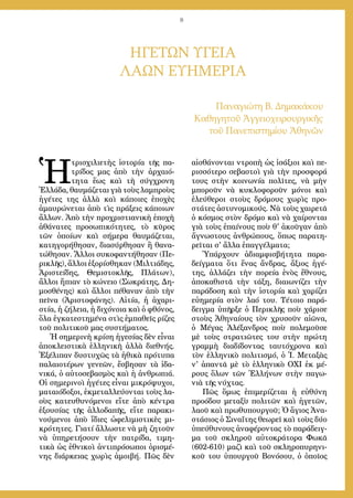 8
ΗΓΕΤΩΝ ΥΓΕΙΑ
ΛΑΩΝ ΕΥΗΜΕΡΙΑ
Παναγιώτη Β. Δημακάκου
Καθηγητοῦ Ἀγγειοχειρουργικῆς
τοῦ Πανεπιστημίου Ἀθηνῶν
Ἡ
τρισχιλιετὴς ἱστορία τῆς πα-
τρίδος μας ἀπὸ τὴν ἀρχαιό-
τητα ἕως καὶ τὴ σύγχρονη
Ἑλλάδα, θαυμάζεται γιὰ τοὺς λαμπροὺς
ἡγέτες της ἀλλὰ καὶ κάποιες ἐποχὲς
ἀμαυρώνεται ἀπὸ τὶς πράξεις κάποιων
ἄλλων. Ἀπὸ τὴν προχριστιανικὴ ἐποχὴ
ἀθάνατες προσωπικότητες, τὸ κῦρος
τῶν ὁποίων καὶ σήμερα θαυμάζεται,
κατηγορήθησαν, διασύρθησαν ἢ θανα-
τώθησαν. Ἄλλοι συκοφαντήθησαν (Πε-
ρικλῆς), ἄλλοι ἐξορίσθηκαν (Μιλτιάδης,
Ἀριστείδης, Θεμιστοκλῆς, Πλάτων),
ἄλλοι ἤπιαν τὸ κώνειο (Σωκράτης, Δη-
μοσθένης) καὶ ἄλλοι πέθαναν ἀπὸ τὴν
πεῖνα (Ἀριστοφάνης). Αἰτία, ἡ ἀχαρι-
στία, ἡ ζήλεια, ἡ διχόνοια καὶ ὁ φθόνος,
ὅλα ἐγκατεστημένα στὶς ἐμπαθεῖς ρίζες
τοῦ πολιτικοῦ μας συστήματος.
Ἡ σημερινὴ κρίση ἡγεσίας δὲν εἶναι
ἀποκλειστικὰ ἑλληνικὴ ἀλλὰ διεθνής.
Ἐξέλιπαν δυστυχῶς τὰ ἠθικὰ πρότυπα
παλαιοτέρων γενεῶν, ἔσβησαν τὰ ἰδα-
νικά, ὁ αὐτοσεβασμὸς καὶ ἡ ἀνθρωπιά.
Οἱ σημερινοὶ ἡγέτες εἶναι μικρόψυχοι,
ματαιόδοξοι, ἐκμεταλλεύονται τοὺς λα-
οὺς κατευθυνόμενοι εἴτε ἀπὸ κέντρα
ἐξουσίας τῆς ἀλλοδαπῆς, εἴτε παρακι-
νούμενοι ἀπὸ ἴδιες ὠφελιμιστικὲς μι-
κρότητες. Γιατί ἄλλωστε νὰ μὴ ζητοῦν
νὰ ὑπηρετήσουν τὴν πατρίδα, τιμη-
τικὰ ὡς ἐθνικοὶ ἀντιπρόσωποι ὁρισμέ-
νης διάρκειας χωρὶς ἀμοιβή. Πῶς δὲν
αἰσθάνονται ντροπὴ ὡς ἰσάξιοι καὶ πε-
ρισσότερο σεβαστοὶ γιὰ τὴν προσφορά
τους στὴν κοινωνία πολῖτες, νὰ μὴν
μποροῦν νὰ κυκλοφοροῦν μόνοι καὶ
ἐλεύθεροι στοὺς δρόμους χωρὶς προ-
στάτες ἀστυνομικούς. Νὰ τοὺς χαιρετᾶ
ὁ κόσμος στὸν δρόμο καὶ νὰ χαίρονται
γιὰ τοὺς ἐπαίνους ποὺ θ' ἀκοῦγαν ἀπὸ
ἄγνωστους ἀνθρώπους, ὅπως παρατη-
ρεῖται σ' ἄλλα ἐπαγγέλματα;
Ὑπάρχουν ἀδιαμφισβήτητα παρα-
δείγματα ὅτι ἕνας ἄνδρας, ἄξιος ἡγέ-
της, ἀλλάζει τὴν πορεία ἑνὸς ἔθνους,
ἀποκαθιστᾶ τὴν τάξη, διαιωνίζει τὴν
παράδοση καὶ τὴν ἱστορία καὶ χαρίζει
εὐημερία στὸν λαό του. Τέτοιο παρά-
δειγμα ὑπῆρξε ὁ Περικλῆς ποὺ χάρισε
στοὺς Ἀθηναίους τὸν χρυσοῦν αἰῶνα,
ὁ Μέγας Ἀλέξανδρος ποὺ πολεμοῦσε
μὲ τοὺς στρατιῶτες του στὴν πρώτη
γραμμὴ διαδίδοντας ταυτόχρονα καὶ
τὸν ἑλληνικὸ πολιτισμό, ὁ Ἰ. Μεταξὰς
ν' ἀπαντᾶ μὲ τὸ ἑλληνικὸ ΟΧΙ ἐκ μέ-
ρους ὅλων τῶν Ἑλλήνων στὴν παγω-
νιὰ τῆς νύχτας.
Πῶς ὅμως ἐπιμερίζεται ἡ εὐθύνη
προόδου μεταξὺ πολιτῶν καὶ ἡγετῶν,
λαοῦ καὶ πρωθυπουργοῦ; Ὁ ἅγιος Ἀνα-
στάσιος ὁ Σιναΐτης θεωρεῖ καὶ τοὺς δύο
ὑπεύθυνους ἀναφέροντας τὸ παράδειγ-
μα τοῦ σκληροῦ αὐτοκράτορα Φωκᾶ
(602-610) μαζὶ καὶ τοῦ σκληροπυρηνι-
κοῦ του ὑπουργοῦ Βονόσου, ὁ ὁποῖος
 