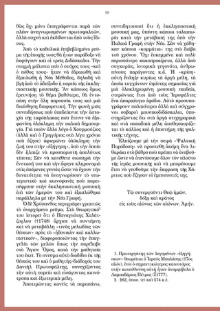 89
θὼς ὄ­χι μό­νο ὑ­πο­γρά­φον­ται πα­ρὰ τῶν
πλέ­ον ἀ­νε­γνω­ρι­σμέ­νων πρω­το­ψαλ­τῶν,
ἀλ­λὰ συ­χνὰ καὶ ἐκ­δί­δον­ται ἀ­πὸ τοὺς ἴ­δι­
ους.
Ἀ­πὸ τὸ κα­θο­λι­κὰ ἐ­πι­βε­βλη­μέ­νο ρεῦ­
μα τῆς ἐ­πο­χῆς τους θὰ ἦ­ταν πα­ρά­δο­ξο νὰ
ἐκ­φύ­γουν καὶ οἱ τρεῖς Δι­δά­σκα­λοι. Τὴν
στιγμὴ μάλιστα ποὺ ὁ στόχος τους –καὶ
ὁ πόθος τους– ἦταν νὰ ἑδραιωθῆ καὶ
ἐξαπλωθῆ ἡ Νέα Μέθοδος, δηλαδή νὰ
βγῆ ἀ­πὸ τὸ ἀ­δι­έ­ξο­δο ἡ πο­ρεί­α τῆς ἐκ­κλη­
σι­α­στι­κῆς μου­σι­κῆς. Ἂν κά­ποι­ος ὅ­μως
ἐ­ρευ­νή­ση τὸ θέμα βα­θύ­τε­ρα, θὰ ἐν­το­
πί­ση στὴν ὅ­λη πα­ρου­σί­α τους καὶ μι­ὰ
δι­αί­σθη­ση δι­α­φο­ρε­τι­κή. Τὴν φω­νὴ μι­ᾶς
συ­νει­δή­σε­ως ποὺ ὑ­πε­δεί­κνυ­ε τὴν ἀ­στο­
χί­α τῆς τα­φό­πλα­κας ποὺ ἔ­τει­νε νὰ ἐ­ξα­
φα­νί­ση ὁ­λό­κλη­ρη τὴν πα­λαι­ὰ δη­μι­ουρ­
γί­α. Γι­ὰ ποι­ὸν ἄλ­λο λό­γο ὁ Χουρ­μού­ζι­ος
(ἀλ­λὰ καὶ ὁ Γρη­γό­ρι­ος στὰ λί­γα χρό­νι­α
ποὺ ἔ­ζη­σε) ἀ­φι­ε­ρώ­νει ὁ­λό­κλη­ρη τὴν
ζω­ή του στὴν «ἐ­ξή­γη­ση», ἀ­πὸ τὴν ὁ­ποί­α
δὲν ἤλ­πι­ζε νὰ προ­σπο­ρι­στῆ ἀ­πο­λύ­τως
τί­πο­τα; Σὰν νὰ κα­τέ­θε­τε σι­ω­πη­ρὰ τὴν
ἔνστασή του καὶ τὴν ἄ­φη­νε κλη­ρο­νο­μι­ὰ
στὶς ἑ­πό­με­νες γε­νε­ὲς ὥστε νὰ ἔ­χουν τὴν
δυ­να­τό­τη­τα νὰ ἀ­να­γνω­ρί­σουν τὸ νε­ω­
τε­ρι­στι­κὸ καὶ και­νο­φα­νὲς ποὺ πα­ρει­
σέ­φρυ­σε στὴν ἐκ­κλη­σι­α­στι­κὴ μου­σι­κὴ
ἐ­πὶ τῶν ἡ­με­ρῶν του καὶ ἐ­ξα­πλώ­θη­κε
παράλληλα μὲ τὴν Νέ­α Γρα­φή.
Ὁ δὲ Χρύ­σαν­θος περιγράφει γραπτῶς
τὸ ἀ­νερ­χό­με­νο ρεῦ­μα. Στὸ θε­ω­ρη­τι­κό2
του ἱ­στο­ρεῖ ὅ­τι ὁ Πα­να­γι­ώ­της Χα­λάτ­
ζο­γλου (†1748) ἄρ­χι­σε νὰ συντέμνη
καὶ νὰ με­τα­βάλ­λη «τινὰς με­λωδίας τῶν
θέσεων» πρὸς τὸ «ἡ­δο­νι­κὸν καὶ καλ­λω­
πι­στι­κόν», δι­α­φο­ρο­ποι­ῶν­τας τὴν ἐπαγ­
γε­λί­α τῶν με­λῶν ὅ­πως τὴν πα­ρέ­λα­βε
στὸ Ἅ­γι­ον Ὄ­ρος, κα­τὰ τὴν μα­θη­τεία
του ἐ­κεῖ. Τὸ πνεῦ­μα αὐ­τὸ δι­α­δί­δει ἐκ τῆς
θέσεώς του καὶ ὁ μα­θη­τὴς–δι­ά­δο­χός του
Δα­νι­ὴλ Πρω­το­ψάλ­της, συνεχίζοντας
τὴν αὐ­τὴ πο­ρεί­α καὶ εἰ­σά­γον­τας και­νό­
τρο­πα καὶ ἐ­ξω­τε­ρι­κὰ μέ­λη.
Ἀ­πο­τι­μῶν­τας κα­νεὶς τὰ πα­ρα­πά­νω,
συ­νει­δη­το­ποι­εῖ ὅ­τι ἡ ἐκ­κλη­σι­α­στι­κὴ
μου­σι­κή μας, ὑ­πέ­στη κά­ποι­α τα­λαι­πω­
ρί­α κα­τὰ τὴν με­τά­βα­σή της ἀ­πὸ τὴν
Πα­λαι­ὰ Γρα­φὴ στὴν Νέ­α. Σὰν νὰ χά­θη­
καν κά­ποι­α «κομ­μά­τι­α» της στὸ δι­ά­βα
τοῦ χρό­νου. Ὄ­χι ἐ­σκεμ­μέ­να καὶ πο­λὺ
πε­ρισ­σό­τε­ρο κα­κο­προ­αί­ρε­τα, ἀλ­λὰ ἀ­πὸ
συγ­κυ­ρί­ες, ἱ­στο­ρι­κὰ γε­γο­νό­τα, ἀν­θρω­
πί­νους πα­ρά­γον­τες κ.ἄ. Ἡ «κρί­ση»
αὐ­τὴ ἔ­πλη­ξε κυ­ρί­ως τὰ ἀρ­γὰ μέ­λη, τὰ
ὁ­ποῖ­α τυγ­χά­νουν ὑ­ψί­στης ση­μα­σί­ας γι­ὰ
μι­ὰ ὁ­λο­κλη­ρω­μέ­νη μου­σι­κὴ παι­δεί­α,
στερῶντας ἔτσι ἀπὸ τοὺς Ἱεροψάλτες
ἕνα ἀπαραίτητο ἐφόδιο. Αὐ­τὸ προ­συ­πο­
γρά­φουν πα­λαι­ό­τε­ροι ἀλ­λὰ καὶ σύγ­χρο­
νοι σο­βα­ροὶ μου­σι­κο­δι­δά­σκα­λοι, ὑ­πο­
στη­ρί­ζον­τας ὅ­τι στὰ ἀρ­γὰ στι­χη­ρα­ρι­κὰ
καὶ στὰ πα­πα­δι­κὰ μέ­λη ἀ­πο­θη­σαυ­ρί­ζε­
ται τὸ κάλ­λος καὶ ἡ ἐ­πι­στή­μη τῆς ψαλ­
τι­κῆς τέ­χνης.
Ἐλ­πί­ζου­με μὲ τὴν σει­ρὰ «Ψαλ­τι­κὴ
Πα­ρά­δο­ση» νὰ προ­στε­θῆ ἀ­κό­μη ἕ­να λι­
θα­ρά­κι στὸ βά­θρο ποὺ πρέ­πει νὰ ἀ­νε­βοῦ­
με ὥ­στε νὰ ἀ­τε­νί­σου­με ὅ­λον τὸν πλοῦ­το
τῆς ἱ­ε­ρᾶς μου­σι­κῆς καὶ νὰ μπο­ρέ­σου­με
ἔτ­σι νὰ γευ­θοῦ­με τὴν ἔκ­φρα­ση τῆς Χά­
ρι­τος ποὺ ἔ­ζη­σαν οἱ ἐμπνευστές της.
Τῷ συνεργοῦντι Θεῷ ἡμῶν,
δόξᾳ καὶ κράτος
εἰς τοὺς αἰῶνας τῶν αἰώνων. Ἀμήν.
1. Πρωτεργάτης τῶν λεγομένων «ἐξηγή-
σεων» θεωρεῖται ὁ Ἱερεύς Μπαλάσης (17ος
αἰών), ἐνῶ ὁ σημαντικώτερος καινοτόμος
στὴν κατεύθυνση αὐτὴ ἦταν ἀναμφίβολα ὁ
Λαμπαδάριος Πέτρος (†1777).
2. §62, ὑποσ. (ε) καὶ §74 κ.ἑ.
 