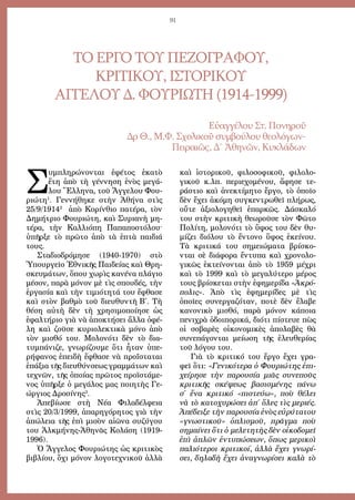 91
ΤΟ ΕΡΓΟ ΤΟΥ ΠΕΖΟΓΡΑΦΟΥ,
ΚΡΙΤΙΚΟΥ, ΙΣΤΟΡΙΚΟΥ
ΑΓΓΕΛΟΥ Δ. ΦΟΥΡΙΩΤΗ (1914-1999)
Εὐαγγέλου Στ. Πονηροῦ
Δρ Θ., Μ.Φ. Σχολικοῦ συμβούλου θεολόγων-
Πειραιῶς, Δ΄ Ἀθηνῶν, Κυκλάδων
Σ
υμπληρώνονται ἐφέτος ἑκατὸ
ἔτη ἀπὸ τὴ γέννηση ἑνὸς μεγά-
λου Ἕλληνα, τοῦ Ἄγγελου Φου-
ριώτη1
. Γεννήθηκε στὴν Ἀθήνα στὶς
25/9/19142
ἀπὸ Κορίνθιο πατέρα, τὸν
Δημήτριο Φουριώτη, καὶ Συριανὴ μη-
τέρα, τὴν Καλλιόπη Παπαποστόλου·
ὑπῆρξε τὸ πρῶτο ἀπὸ τὰ ἑπτὰ παιδιά
τους.
Σταδιοδρόμησε (1940-1970) στὸ
Ὑπουργεῖο Ἐθνικῆς Παιδείας καὶ Θρη-
σκευμάτων, ὅπου χωρὶς κανένα πλάγιο
μέσον, παρὰ μόνον μὲ τὶς σπουδές, τὴν
ἐργασία καὶ τὴν τιμιότητά του ἔφθασε
καὶ στὸν βαθμὸ τοῦ διευθυντῆ Β΄. Τὴ
θέση αὐτὴ δὲν τὴ χρησιμοποίησε ὡς
ἐφαλτήριο γιὰ νὰ ἀποκτήσει ἄλλα ὀφέ-
λη καὶ ζοῦσε κυριολεκτικὰ μόνο ἀπὸ
τὸν μισθό του. Μολονότι δὲν τὸ δια-
τυμπάνιζε, γνωρίζουμε ὅτι ἦταν ὑπε-
ρήφανος ἐπειδὴ ἔφθασε νὰ προΐσταται
ἐπάξια τῆς διευθύνσεως γραμμάτων καὶ
τεχνῶν, τῆς ὁποίας πρῶτος προϊστάμε-
νος ὑπῆρξε ὁ μεγάλος μας ποιητὴς Γε-
ώργιος Δροσίνης3
.
Ἀπεβίωσε στὴ Νέα Φιλαδέλφεια
στὶς 20/3/1999, ἀπαρηγόρητος γιὰ τὴν
ἀπώλεια τῆς ἐπὶ μισὸν αἰῶνα συζύγου
του Ἀλκμήνης-Ἀθηνᾶς Κολάση (1919-
1996).
Ὁ Ἄγγελος Φουριώτης ὡς κριτικὸς
βιβλίου, ὄχι μόνον λογοτεχνικοῦ ἀλλὰ
καὶ ἱστορικοῦ, φιλοσοφικοῦ, φιλολο-
γικοῦ κ.λπ. περιεχομένου, ἄφησε τε-
ράστιο καὶ ἀνεκτίμητο ἔργο, τὸ ὁποῖο
δὲν ἔχει ἀκόμη συγκεντρωθεῖ πλήρως,
οὔτε ἀξιολογηθεῖ ἐπαρκῶς. Δάσκαλό
του στὴν κριτικὴ θεωροῦσε τὸν Φῶτο
Πολίτη, μολονότι τὸ ὕφος του δὲν θυ-
μίζει διόλου τὸ ἔντονο ὕφος ἐκείνου.
Τὰ κριτικά του σημειώματα βρίσκο-
νται σὲ διάφορα ἔντυπα καὶ χρονολο-
γικῶς ἐκτείνονται ἀπὸ τὸ 1959 μέχρι
καὶ τὸ 1999 καὶ τὸ μεγαλύτερο μέρος
τους βρίσκεται στὴν ἐφημερίδα «Ἀκρό-
πολις». Ἀπὸ τὶς ἐφημερίδες μὲ τὶς
ὁποῖες συνεργαζόταν, ποτὲ δὲν ἔλαβε
κανονικὸ μισθό, παρὰ μόνον κάποια
πενιχρὰ ὁδοιπορικά, διότι πίστευε πὼς
οἱ σοβαρὲς οἰκονομικὲς ἀπολαβὲς θὰ
συνεπάγονται μείωση τῆς ἐλευθερίας
τοῦ λόγου του.
Γιὰ τὸ κριτικό του ἔργο ἔχει γρα-
φεῖ ὅτι: «Γενικότερα ὁ Φουριώτης ἐπι-
χείρησε τὴν παρουσία μιᾶς συνεποῦς
κριτικῆς σκέψεως βασισμένης πάνω
σ΄ ἕνα κριτικό «πιστεύω», ποὺ θέλει
νὰ τὸ κατοχυρώσει ἀπ΄ ὅλες τὶς μεριές.
Ἀπέδειξε τὴν παρουσία ἑνὸς εὐρύτατου
«γνωστικοῦ» ὁπλισμοῦ, πρᾶγμα ποὺ
σημαίνει ὅτι ὁ μελετητὴς δὲν οἰκοδομεῖ
ἐπὶ ἁπλῶν ἐντυπώσεων, ὅπως μερικοὶ
παλιότεροι κριτικοί, ἀλλὰ ἔχει γνωρί-
σει, δηλαδὴ ἔχει ἀναγνωρίσει καλὰ τὸ
 