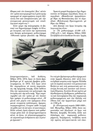 92
ἔδαφος ποὺ τὸν ἀπασχολεῖ. Κατ΄ αὐτὸν
τὸν τρόπο κατοχυρωμένος ὁ μελετητὴς
προχωρεῖ σὲ παρατηρήσεις συχνὰ ὀξύ-
τατες ὅσο καὶ ἀποφασιστικὲς γιὰ τὴν
πνευματικὴ φυσιογνωμία τοῦ νεοελ-
ληνικοῦ παρόντος.4
»
Στὸν χῶρο τῆς πεζογραφίας τὸ βα-
σικό του δημιούργημα ὑπῆρξε τὸ δίτο-
μο ἱστορικό, καὶ κατὰ τὴν προσωπική
μου ἄποψη φιλοσοφικό, μυθιστόρημα
«Ὀδυσσέα πρώην βασιλέα τῆς Ἰθάκης
ἀπομνημονεύματα», ἐκδ. Δωδώνη,
Ἀθῆνα 1972, 1974, ἔργο τὸ ὁποῖο βρα-
βεύθηκε μέ Α΄ κρατικὸ βραβεῖο μυθι-
στορήματος τὸ 1973. Στὸ ἔργο αὐτὸ
δὲν περιορίζεται σὲ πιστὴ παρουσία-
ση τῆς ὁμηρικῆς ἐποχῆς, ἀλλὰ ἐκθέτει
ὅλη τὴν προσωπική του φιλοσοφία τῆς
ἱστορίας καὶ τῆς πολιτικῆς. Ἔχει παρα-
τηρηθεῖ γιὰ τὸν τρόπο μὲ τὸν ὁποῖον
ἔχει γράψει τὸ μυθιστόρημα αὐτό: «Ἡ
ματιὰ ποὺ ρίχνει στὰ πράγματα εἶναι
ματιὰ στοχαστῆ πολύπειρου, ἥμερου,
συγκρατημένου, ἕτοιμου κάθε στιγμὴ
νὰ μάθει καὶ νὰ πεῖ κάτι τὸ καινούργιο.
Ἀλλὰ τελικά, ἐμεῖς εἴμαστε ποὺ μαθαί-
νουμε μέσα ἀπὸ τὰ ἀπομνημονεύματα
αὐτά, τὰ ἥπια, τὰ κλασσικογραμμένα,
τὰ περισσότερο ἀνθρώπινα καὶ λιγότε-
ρο ἡρωικά.5
»
Ἀρκετὰ μικρὰ διηγήματα ἔχει δημο-
σιεύσει σὲ διάφορα περιοδικά, ὅπως τὸ
περιοδικὸ «Μακεδονικὸ ἡμερολόγιο»
μὲ ἕδρα τὴ Θεσσαλονίκη καὶ τὸ περι-
οδικὸ «Φιλολογικὴ Πρωτοχρονιὰ» μὲ
ἕδρα τὴν Ἀθῆνα.
Δύο βασικά του ἔργα ἱστορίας τῆς
λογοτεχνίας εἶναι:
α) «Τὸ μυθιστόρημα (2.100 π.Χ.-
1700 μ.Χ.)», ἐκδ. Δίφρος, Ἀθῆνα 1959.
Στὸ βιβλίο αὐτὸ ἀποδεικνύει κατ΄ ἀρχὰς
ὅτι ναὶ μὲν βρίσκουμε μυθιστόρημα καὶ
στὴν ἀρχαία Αἴγυπτο, ἀλλ΄ αὐτὸ ἀνα-
πτύχθηκε κυρίως στὴν ἀρχαία Ἑλλάδα
γιὰ νὰ περάσει κατόπιν στὸ μεσαιωνικὸ
Βυζάντιο καὶ στὴ μεσαιωνικὴ καὶ νε-
ώτερη δυτικὴ καὶ κατόπιν καὶ ἀνατο-
λικὴ Εὐρώπη. Ἀναλύει δὲ καὶ κρίνει μὲ
ἀξιοθαύμαστη ὀξυδέρκεια, μεθοδικότη-
τα καὶ λεπτομέρεια ὅλη τὴν παραγωγὴ
μυθιστορημάτων καὶ τὴν ἐξέλιξη τοῦ
εἴδους ἀπὸ τὴν ἀρχαιότητα μέχρι καὶ
τὸ 1700 μ.Χ.
β) «Πνευματικὴ πορεία 1900-1950»,
ἐκδ. Μαυρίδης, Ἀθῆνα 1952, ὅπου πα-
ρουσιάζει καὶ ἀξιολογεῖ τὸ ἔργο τοῦ
Θανάση Διομήδη Πετσάλη ἀλλὰ καὶ
ὁλόκληρη τὴν παραγωγὴ μυθιστο-
ρήματος, διηγήματος, νουβέλας κατὰ
τὴν πρώτη πεντηκονταετία τοῦ εἰκο-
 