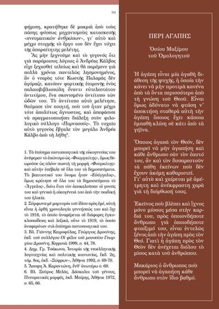 94
φήμιση, κρατήθηκε δὲ μακριὰ ἀπὸ τοὺς
πάσης φύσεως μηχανισμοὺς κατασκευῆς
«πνευματικῶν ἀνθρώπων», γι΄ αὐτὸ καὶ
μέχρι στιγμῆς τὸ ἔργο του δὲν ἔχει τύχει
τῆς ἀπαραίτητης μελέτης.
Ἂς μὴν ξεχνοῦμε καὶ τὸ γεγονός ὅτι
γιὰ παρόμοιους λόγους ὁ Ἀνδρέας Κάλβος
εἶχε ξεχασθεῖ τελείως καὶ θὰ παρέμενε γιὰ
πολλὰ χρόνια παντελῶς λησμονημένος,
ἂν ὁ νεαρὸς τότε Κωστῆς Παλαμᾶς δὲν
ἀγόραζε, κατόπιν φορτικῆς ἐπιμονῆς ἑνὸς
παλαιοβιβλιοπώλη ἔναντι εὐτελεστάτου
ἀντιτίμου, ἕνα σκονισμένο ἀντίτυπο τῶν
ὠδῶν του. Τὸ ἀντίτυπο αὐτὸ μελέτησε,
θαύμασε τὸν ποιητή, ποὺ τοῦ ἦταν μέχρι
τότε ἀπολύτως ἄγνωστος, καὶ ἀπεφάσισε
νὰ πραγματοποιήσει διάλεξη στὸν φιλο-
λογικὸ σύλλογο «Παρνασσός». Τὸ τυχαῖο
αὐτὸ γεγονὸς ἔβγαλε τὸν μεγάλο Ἀνδρέα
Κάλβο ἀπὸ τὴ λήθη6
.
1. Τὰ ἐπίσημα πιστοποιητικὰ τῆς οἰκογενείας του
ἀνέφεραν τὸ ἐπώνυμο ὡς «Φουργιώτης», ὅμως θε-
ωροῦσε ὡς πλέον σωστὴ τὴ μορφὴ «Φουριώτης»
καὶ αὐτὴν ἐπέβαλε σὲ ὅλα του τὰ δημοσιεύματα.
Τὸ βαπτιστικό του ὄνομα ἦταν «Εὐάγγελος»,
ὅμως κράτησε σὲ ὅλα του τὰ δημοσιεύματα τὸ
«Ἄγγελος», διότι ἔτσι τὸν ἀποκαλοῦσαν οἱ γονεῖς
του καὶ γενικὰ ἡ οἰκογένειά του ἀπὸ τὴν παιδική
του ἡλικία.
2. Σύμφωνα μὲ μαρτυρία τοῦ ἰδίου πρὸς ἐμέ, αὐτὴ
εἶναι ἡ ὀρθὴ χρονολογία γεννήσεώς του καὶ ὄχι
τὸ 1916, τὸ ὁποῖο ἀναφέρεται σὲ διάφορες ἐγκυ-
κλοπαίδειες καὶ λεξικά, οὔτε τὸ 1919, τὸ ὁποῖο
ἀναφερόταν στὰ ἐπίσημα πιστοποιητικά του.
3. Βλ. Γιάννης Καιροφύλας, Γεώργιος Δροσίνης,
ἐκδ. τοῦ συλλόγου Οἱ φίλοι τοῦ μουσείου Γεωρ-
γίου Δροσίνη, Κηφισιὰ 1999, σ. 44, 78.
4. Δημ. Γρ. Τσάκωνα, Ἱστορία τῆς νεοελληνικῆς
λογοτεχνίας καὶ πολιτικῆς κοινωνίας, ἔκδ. 2η,
τόμ. 8ος, ἐκδ. «Σώφρων», Ἀθῆναι 1992, σ. 69-70.
5. Ἄποψη Ἀ. Καραντώνη, ἔνθ΄ ἀνωτέρω σ. 69.
6. Βλ. Σπῦρος Μελᾶς, Δάσκαλοι τοῦ γένους,
Πνευματικὲς μορφές, ἐκδ. Μπίρης, Ἀθῆναι 1972,
σ. 65, 66.
ΠΕΡΙ ΑΓΑΠΗΣ
Ὁσίου Μαξίμου
τοῦ Ὁμολογητοῦ
Ἡ ἀγάπη εἶναι μία ἀγαθὴ δι-
άθεση τῆς ψυχῆς, ἡ ὁποία τὴν
κάνει νὰ μὴν προτιμᾶ κανένα
ἀπὸ τὰ ὄντα περισσότερο ἀπὸ
τὴ γνώση τοῦ Θεοῦ. Εἶναι
ὅμως ἀδύνατο νὰ φτάση ν'
ἀποκτήση σταθερὰ αὐτὴ τὴν
ἀγάπη ὅποιος ἔχει κάποια
ἐμπαθῆ κλίση σὲ κάτι ἀπὸ τὰ
γήϊνα.
Ὅποιος ἀγαπᾶ τὸν Θεόν, δὲν
μπορεῖ νὰ μὴν ἀγαπήση καὶ
κάθε ἄνθρωπο σὰν τὸν ἑαυτό
του, ἄν καὶ τὸν δυσαρεστοῦν
τὰ πάθη ἐκείνων ποὺ δὲν
ἔχουν ἀκόμη καθαριστεῖ.
Γι' αὐτὸ καὶ χαίρεται μὲ ἀμέ-
τρητη καὶ ἀνέκφραστη χαρὰ
γιὰ τὴ διόρθωσή τους.
Ἐκεῖνος ποὺ βλὲπει καὶ ἴχνος
μόνο μίσους μέσα στὴν καρ-
διά του, πρὸς ὁποιονδήποτε
ἄνθρωπο γιὰ ὁποιοδήποτε
φταίξιμό του, εἶναι ἐντελῶς
ξένος ἀπὸ τὴν ἀγάπη πρὸς τὸν
Θεό. Γιατὶ ἡ ἀγάπη πρὸς τὸν
Θεὸν δὲν ἀνέχεται διόλου τὸ
μῖσος κατὰ τοῦ ἀνθρώπου.
Μακάριος ὁ ἄνθρωπος ποὺ
μπορεῖ νὰ ἀγαπήση κάθε
ἄνθρωπο στὸν ἴδιο βαθμό.
 