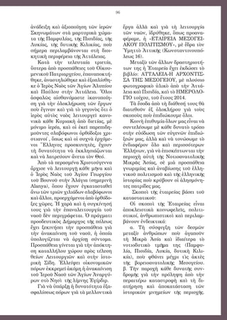 96
ἀνάδειξη καὶ ἀξιοποίηση τῶν ἱερῶν
Σκηνωμάτων στὰ μαρτυρικὰ χώμα-
τα τῆς Παμφυλίας, τῆς Πισιδίας, τῆς
Λυκίας, τῆς δυτικῆς Κιλικίας, ποὺ
σήμερα περιλαμβάνονται στὴ διοι-
κητικὴ περιφέρεια τῆς Ἀττάλειας.
Κατὰ τὴν τελευταία τριετία,
ὕστερα ἀπὸ προσπάθειες τοῦ Οἰκου-
μενικοῦ Πατριαρχείου, ἐπαναποκτή-
θηκε, ἀναστηλώθηκε καὶ ἐξοπλίσθη-
κε ὁ Ἱερὸς Ναὸς τῶν Ἁγίων Ἀλυπίου
καὶ Παύλου στὴν Ἀττάλεια. Ὅλοι
ἀσφαλῶς αἰσθανόμαστε ἱκανοποίη-
ση γιὰ τὴν ὁλοκλήρωση τῶν ἔργων
ποὺ ἔγιναν καὶ γιὰ τὸ γεγονὸς ὅτι ὁ
ἱερὸς αὐτὸς ναὸς λειτουργεῖ κανο-
νικὰ κάθε Κυριακὴ ἀπὸ διετίας, μὲ
μόνιμο ἱερέα, καὶ οἱ ἐκεῖ παρεπιδη-
μοῦντες σλαβόφωνοι ὀρθόδοξοι χρι-
στιανοί , ὅπως καὶ οἱ συχνὰ ἐρχόμε-
νοι Ἕλληνες προσκυνητὲς, ἔχουν
τὴ δυνατότητα νὰ ἐκκλησιάζωνται
καὶ νὰ λατρεύουν ἄνετα τὸν Θεό.
Ἀπὸ τὰ περασμένα Χριστούγεννα
ἄρχισε νὰ λειτουργῇ κάθε μῆνα καὶ
ὁ Ἱερὸς Ναὸς τοῦ Ἁγίου Γεωργίου
τοῦ Βουνοῦ στὴν Ἀλάγια (σημερινὴ
Alanya), ὅπου ἔχουν ἐγκατασταθεῖ
ἄνω τῶν τριῶν χιλιάδων σλαβόφωνοι
καὶ ἄλλοι, προερχόμενοι ἀπὸ ὀρθόδο-
ξες χῶρες. Ἡ χαρὰ καὶ ἡ συγκίνησή
τους γιὰ τὴν ἐπαναλειτουργία τοῦ
ναοῦ δὲν περιγράφεται. Ὁ πράγματι
προοδευτικὸς Δήμαρχος τῆς πόλεως
ἔχει ξεκινήσει τὴν προσπάθεια γιὰ
τὴν ἀνακαίνιση τοῦ ναοῦ, ἡ ὁποία
ὑπολογίζεται νὰ ἀρχίσῃ σύντομα.
Προσπάθεια γίνεται γιὰ τὴν ἀπόκτη-
ση καταλλήλου χώρου πρὸς τέλεση
θείων Λειτουργιῶν καὶ στὴν ἱστο-
ρικὴ Σίδη. Ἐλλείψει οἰκονομικῶν
πόρων ἐκκρεμεῖ ἀκόμη ἡ ἀνακαίνιση
τοῦ Ἱεροῦ Ναοῦ τῶν Ἁγίων Ἀναργύ-
ρων στὸ Νησὶ τῆς λίμνης Ἐγίρδιρ.
Γιὰ νὰ ὑπάρξῃ ἡ δυνατότητα ἐξα-
σφαλίσεως πόρων γιὰ τὰ μελλοντικὰ
ἔργα ἀλλὰ καὶ γιὰ τὴ λειτουργία
τῶν ναῶν, ἱδρύθηκε, ὅπως προανα-
φέραμε, ἡ «ΕΤΑΙΡΕΙΑ ΜΕΣΟΓΕΙ-
ΑΚΟΥ ΠΟΛΙΤΙΣΜΟΥ», μὲ ἕδρα τὸν
Ὑμηττὸ Ἀττικῆς (Κωνσταντινουπό-
λεως 16).
Μεταξὺ τῶν ἄλλων δραστηριοτή-
των της ἡ Ἑταιρεία ἔχει ἐκδώσει τὸ
βιβλίο: ΑΤΤΑΛΕΙΑ-Η ΑΡΧΟΝΤΙΣ-
ΣΑ ΤΗΣ ΜΕΣΟΓΕΙΟΥ, μὲ πλούσιο
φωτογραφικὸ ὑλικὸ ἀπὸ τὴν Ἀττά-
λεια καὶ Πισιδία, καὶ τὸ ΗΜΕΡΟΛΟ-
ΓΙΟ τοίχου, τοῦ ἔτους 2014.
Τὰ ἔσοδα ἀπὸ τὴ διάθεσή τους θὰ
διατεθοῦν ἐξ ὁλοκλήρου γιὰ τοὺς
σκοποὺς ποὺ ἐπιδιώκουμε ὅλοι.
Κοινὴ ἐπιθυμία ὅλων μας εἶναι νὰ
συντελέσωμε μὲ κάθε δυνατὸ τρόπο
στὴν εὐόδωση τῶν εὐγενῶν ἐπιδιώ-
ξεών μας, ἀλλὰ καὶ νὰ τονώσωμε τὸ
ἐνδιαφέρον ὅλο καὶ περισσότερων
Ἑλλήνων, γιὰ νὰ ἐπισκέπτωνται τὴν
περιοχὴ αὐτὴ τῆς Νοτιοανατολικῆς
Μικρᾶς Ἀσίας, σὲ μιὰ προσπάθεια
γνωριμίας καὶ ἀναβίωσης τοῦ ἑλλη-
νικοῦ πολιτισμοῦ καὶ τῆς ἑλληνικῆς
ἱστορίας ποὺ κρύβουν οἱ ἀλησμόνη-
τες πατρίδες μας.
Σκοποὶ τῆς ἑταιρείας βάσει τοῦ
καταστατικοῦ:
Οἱ σκοποὶ τῆς Ἑταιρείας εἶναι
ἀποκλειστικὰ κοινωφελεῖς, πολιτι-
στικοί, ἀνθρωπιστικοὶ καὶ περιλαμ-
βάνουν ἐνδεικτικά:
α. Τὴ σύσφιγξη τῶν δεσμῶν
μεταξὺ ἀνθρώπων ποὺ ἀγαποῦν
τὴ Μικρὰ Ἀσία καὶ ἰδιαίτερα τὸ
νοτιοδυτικὸ τμῆμα της (Παμφυ-
λία, Πισιδία, Λυκία, δυτικὴ Κιλι-
κία), ποὺ φθάνει μέχρι τὶς ἀκτὲς
τῆς βορειοανατολικῆς Μεσογείου.
β. Τὴν παροχὴ κάθε δυνατῆς συν-
δρομῆς γιὰ τὴν πρόληψη ἀπὸ τὴν
περαιτέρω καταστροφὴ καὶ τὴ δι-
ατήρηση καὶ ἀποκατάσταση τῶν
ἱστορικῶν μνημείων τῆς περιοχῆς.
 