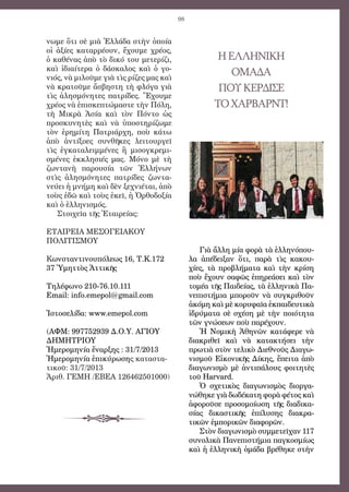98
νωμε ὅτι σὲ μιὰ Ἑλλάδα στὴν ὁποία
οἱ ἀξίες καταρρέουν, ἔχουμε χρέος,
ὁ καθένας ἀπὸ τὸ δικό του μετερίζι,
καὶ ἰδιαίτερα ὁ δάσκαλος καὶ ὁ γο-
νιός, νὰ μιλοῦμε γιὰ τὶς ρίζες μας καὶ
νὰ κρατοῦμε ἄσβηστη τὴ φλόγα γιὰ
τὶς ἀλησμόνητες πατρίδες. Ἔχουμε
χρέος νὰ ἐπισκεπτώμαστε τὴν Πόλη,
τὴ Μικρὰ Ἀσία καὶ τὸν Πόντο ὡς
προσκυνητὲς καὶ νὰ ὑποστηρίζωμε
τὸν ἐρημίτη Πατριάρχη, ποὺ κάτω
ἀπὸ ἀντίξοες συνθῆκες λειτουργεῖ
τὶς ἐγκαταλειμμένες ἢ μισογκρεμι-
σμένες ἐκκλησιές μας. Μόνο μὲ τὴ
ζωντανὴ παρουσία τῶν Ἑλλήνων
στὶς ἀλησμόνητες πατρίδες ζωντα-
νεύει ἡ μνήμη καὶ δὲν ξεχνιέται, ἀπὸ
τοὺς ἐδῶ καὶ τοὺς ἐκεῖ, ἡ Ὀρθοδοξία
καὶ ὁ ἑλληνισμός.
Στοιχεῖα τῆς Ἑταιρείας:
ΕΤΑΙΡΕΙΑ ΜΕΣΟΓΕΙΑΚΟΥ
ΠΟΛΙΤΙΣΜΟΥ
Κωνσταντινουπόλεως 16, Τ.Κ.172
37 Ὑμηττὸς Ἀττικῆς
Τηλέφωνο 210-76.10.111
Email: info.emepol@gmail.com
Ἱστοσελίδα: www.emepol.com
(ΑΦΜ: 997752939 Δ.Ο.Υ. ΑΓΙΟΥ
ΔΗΜΗΤΡΙΟΥ
Ἡμερομηνία ἔναρξης : 31/7/2013
Ἡμερομηνία ἐπικύρωσης καταστα-
τικοῦ: 31/7/2013
Ἀριθ. ΓΕΜΗ /ΕΒΕΑ 126462501000)
ΗΕΛΛΗΝΙΚΗ
ΟΜΑΔΑ
ΠΟΥΚΕΡΔΙΣΕ
ΤΟΧΑΡΒΑΡΝΤ!
Γιὰ ἄλλη μία φορὰ τὰ ἑλληνόπου-
λα ἀπέδειξαν ὅτι, παρὰ τὶς κακου-
χίες, τὰ προβλήματα καὶ τὴν κρίση
ποὺ ἔχουν σαφῶς ἐπηρεάσει καὶ τὸν
τομέα τῆς Παιδείας, τὰ ἑλληνικὰ Πα-
νεπιστήμια μποροῦν νὰ συγκριθοῦν
ἀκόμη καὶ μὲ κορυφαῖα ἐκπαιδευτικὰ
ἱδρύματα σὲ σχέση μὲ τὴν ποιότητα
τῶν γνώσεων ποὺ παρέχουν.
Ἡ Νομικὴ Ἀθηνῶν κατάφερε νὰ
διακριθεῖ καὶ νὰ κατακτήσει τὴν
πρωτιὰ στὸν τελικὸ Διεθνοῦς Διαγω-
νισμοῦ Εἰκονικῆς Δίκης, ἔπειτα ἀπὸ
διαγωνισμὸ μὲ ἀντιπάλους φοιτητὲς
τοῦ Harvard.
Ὁ σχετικὸς διαγωνισμὸς διοργα-
νώθηκε γιὰ δωδέκατη φορὰ φέτος καὶ
ἀφοροῦσε προσομοίωση τῆς διαδικα-
σίας δικαστικῆς ἐπίλυσης διακρα-
τικῶν ἐμπορικῶν διαφορῶν.
Στὸν διαγωνισμὸ συμμετεῖχαν 117
συνολικὰ Πανεπιστήμια παγκοσμίως
καὶ ἡ ἑλληνικὴ ὁμάδα βρέθηκε στὴν
 