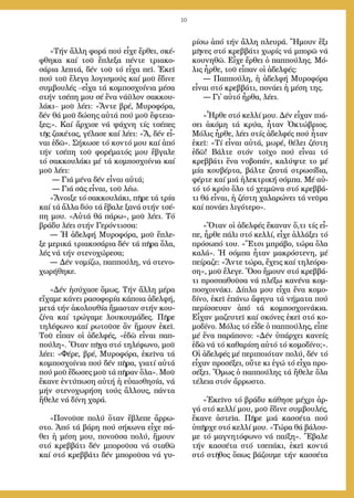 10
»Τήν ἄλ­λη φο­ρά πού εἶ­χε ἔρ­θει, σκέ­
φθη­κα καί τοῦ ἔ­πλε­ξα πέν­τε τρι­α­κο­
σά­ρια λε­πτά, δέν τοῦ τό εἶ­χα πεῖ. Ἐ­κεῖ
πού τοῦ ἔ­λε­γα λο­γι­σμούς καί μοῦ ἔ­δι­νε
συμ­βου­λές –εἶ­χα τά κομ­πο­σχοί­νια μέ­σα
στήν τσέ­πη μου σέ ἕ­να νά­ϋ­λον σακ­κου­
λά­κι– μοῦ λέ­ει: «Ἄν­τε βρέ, Μυ­ρο­φό­ρα,
δέν θά μοῦ δώ­σης αὐ­τά πού μοῦ ἔ­φτεια­
ξες;». Καί ἄρ­χι­σε νά ψά­χνη τίς τσέ­πες
τῆς ζα­κέ­τας, γέ­λα­σε καί λέ­ει: «Ἄ, δέν εἶ­
ναι ἐ­δῶ». Σή­κω­σε τό κον­τό μου καί ἀ­πό
τήν τσέ­πη τοῦ φο­ρέ­μα­τός μου ἔ­βγα­λε
τό σακ­κου­λά­κι μέ τά κομ­πο­σχοί­νια καί
μοῦ λέ­ει:
― Γιά μένα δέν εἶ­ναι αὐ­τά;
― Γιά σᾶς εἶ­ναι, τοῦ λέ­ω.
»Ἄ­νοι­ξε τό σακ­κου­λά­κι, πῆ­ρε τά τρί­α
καί τά ἄλ­λα δύ­ο τά ἔ­βα­λε ξα­νά στήν τσέ­
πη μου. «Αὐ­τά θά πά­ρω», μοῦ λέ­ει. Τό
βρά­δυ λέ­ει στήν Γε­ρόν­τισ­σα:
― Ἡ ἀδελφή Μυ­ρο­φό­ρα, μοῦ ἔ­πλε­
ξε με­ρι­κά τρι­α­κο­σά­ρια δέν τά πῆ­ρα ὅ­λα,
λές νά τήν στε­νο­χώ­ρε­σα;
― Δέν νο­μί­ζω, παπ­πού­λη, νά στε­νο­
χω­ρή­θη­κε.
»Δέν ἡ­σύ­χα­σε ὅ­μως. Τήν ἄλ­λη μέ­ρα
εἴ­χα­με κά­νει ρα­σο­φο­ρία κάποια ἀδελφή,
με­τά τήν ἀ­κο­λου­θί­α ἤ­μα­σταν στήν κου­
ζί­να καί τρώ­γα­με λου­κου­μά­δες. Πῆ­ρε
τη­λέ­φω­νο καί ρω­τοῦ­σε ἂν ἤ­μουν ἐ­κεῖ.
Τοῦ εἶ­παν οἱ ἀ­δελ­φές, «ἐ­δῶ εἶ­ναι παπ­
πού­λη». Ὅ­ταν πῆ­γα στό τη­λέ­φω­νο, μοῦ
λέ­ει: «Φέ­ρε, βρέ, Μυ­ρο­φό­ρα, ἐ­κεῖ­να τά
κομ­πο­σχοί­νια πού δέν πῆ­ρα, για­τί αὐ­τά
πού μοῦ ἔ­δω­σες μοῦ τά πῆ­ραν ὅ­λα». Μοῦ
ἔ­κα­νε ἐν­τύ­πω­ση αὐ­τή ἡ εὐ­αι­σθη­σί­α, νά
μήν στε­νο­χω­ρή­ση τούς ἄλ­λους, πάν­τα
ἤ­θε­λε νά δί­νη χα­ρά.
»Πο­νοῦ­σε πο­λύ ὅ­ταν ἔ­βλε­πε ἄρ­ρω­
στο. Ἀ­πό τά βά­ρη πού σή­κω­να εἶ­χε πά­
θει ἡ μέ­ση μου, πο­νοῦ­σα πο­λύ, ἤ­μουν
στό κρεβ­βά­τι δέν μπο­ροῦ­σα νά στα­θῶ
καί στό κρεβ­βά­τι δέν μπο­ροῦ­σα νά γυ­
ρί­σω ἀ­πό τήν ἄλ­λη πλευ­ρά. Ἤ­μουν ἕ­ξι
μῆ­νες στό κρεβ­βά­τι χω­ρίς νά μπο­ρῶ νά
κου­νη­θῶ. Εἶ­χε ἔρ­θει ὁ παπ­πού­λης. Μό­
λις ἦρ­θε, τοῦ εἶ­παν οἱ ἀ­δελ­φές:
― Παπ­πού­λη, ἡ ἀ­δελ­φή Μυ­ρο­φό­ρα
εἶ­ναι στό κρεβ­βά­τι, πο­νά­ει ἡ μέ­ση της.
― Γι᾿ αὐ­τό ἦρ­θα, λέ­ει.
»Ἦρ­θε στό κελ­λί μου. Δέν εἶ­χαν πιά­
σει ἀ­κό­μη τά κρύ­α, ἦ­ταν Ὀ­κτώ­βριος.
Μό­λις ἦρ­θε, λέ­ει στίς ἀ­δελ­φές πού ἦ­ταν
ἐ­κεῖ: «Τί εἶ­ναι αὐ­τά, μω­ρέ, θέ­λει ζέ­στη
ἐ­δῶ! Βάλ­τε στόν τοῖ­χο πού εἶ­ναι τό
κρεβ­βά­τι ἕ­να νο­βο­πάν, κα­λύψ­τε το μέ
μί­α κου­βέρ­τα, βάλ­τε ζε­στά στρω­σί­δια,
φέρ­τε καί μιά ἠ­λε­κτρι­κή σόμ­πα. Μέ αὐ­
τό τό κρύ­ο ὅ­λο τό χει­μῶ­να στό κρεβ­βά­
τι θά εἶ­ναι, ἡ ζέ­στη χα­λα­ρώ­νει τά νεῦ­ρα
καί πο­νά­ει λι­γό­τε­ρο».
»Ὅ­ταν οἱ ἀ­δελ­φές ἔ­κα­ναν ὅ­,τι τίς εἶ­
πε, ἦρ­θε πά­λι στό κελ­λί, εἶ­χε ἀλ­λά­ξει τό
πρό­σω­πό του. «Ἔ­τσι μπρά­βο, τώ­ρα ὅ­λα
κα­λά». Ἡ σόμ­πα ἦ­ταν μα­κρό­στε­νη, μέ
πεί­ρα­ζε: «Ἄν­τε τώ­ρα, ἔ­χεις καί τη­λε­ό­ρα­
ση», μοῦ ἔ­λε­γε. Ὅ­σο ἤ­μουν στό κρεβ­βά­
τι προ­σπα­θοῦ­σα νά πλέ­ξω κα­νέ­να κομ­
πο­σχοι­νά­κι. Δί­πλα μου εἶ­χα ἕ­να κο­μο­
δί­νο, ἐ­κεῖ ἐ­πά­νω ἄ­φη­να τά νή­μα­τα πού
πε­ρίσ­σευ­αν ἀ­πό τά κομ­πο­σχοι­νά­κια.
Εἶ­χαν μα­ζευ­τεῖ καί σκό­νες ἐ­κεῖ στό κο­
μο­δί­νο. Μό­λις τό εἶ­δε ὁ παπ­πού­λης, εἶ­πε
μέ ἕ­να πα­ρά­πο­νο: «Δέν ὑ­πάρ­χει κα­νείς
ἐ­δῶ νά τό κα­θα­ρί­ση αὐ­τό τό κο­μο­δί­νο;».
Οἱ ἀ­δελ­φές μέ πε­ρι­ποι­ό­ταν πο­λύ, δέν τό
εἶ­χαν προ­σέ­ξει, οὔ­τε κι ἐ­γώ τό εἶ­χα προ­
σέ­ξει. Ὅ­μως ὁ παπ­πού­λης τά ἤ­θε­λε ὅ­λα
τέ­λεια στόν ἄρ­ρω­στο.
»Ἐ­κεῖ­νο τό βρά­δυ κά­θη­σε μέ­χρι ἀρ­
γά στό κελ­λί μου, μοῦ ἔ­δι­νε συμ­βου­λές,
ἔ­κα­νε ἀ­στεῖ­α. Πῆ­ρε μιά κασ­σέ­τα πού
ὑ­πῆρ­χε στό κελ­λί μου. «Τώ­ρα θά βά­λου­
με τό μα­γνη­τό­φω­νο νά παί­ξη». Ἔ­βα­λε
τήν κασ­σέ­τα στό τσε­πά­κι, ἐ­κεῖ κον­τά
στό στῆ­θος ὅ­πως βά­ζου­με τήν κασ­σέ­τα
 