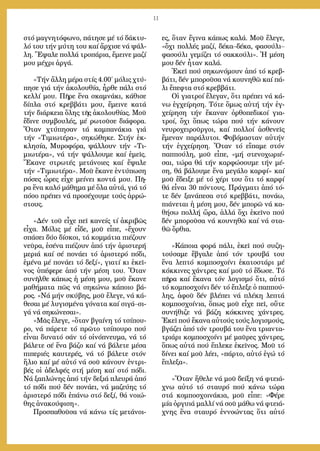 11
στό μα­γνη­τό­φω­νο, πά­τη­σε μέ τό δά­κτυ­
λό του τήν μύ­τη του καί ἄρ­χι­σε νά ψάλ­
λη. Ἔ­ψα­λε πολ­λά τρο­πά­ρια, ἔ­μει­νε μα­ζί
μου μέ­χρι ἀρ­γά.
»Τήν ἄλ­λη μέ­ρα στίς 4.00´ μό­λις χτύ­
πη­σε γιά τήν ἀ­κο­λου­θί­α, ἦρ­θε πά­λι στό
κελ­λί μου. Πῆ­ρε ἕ­να σκα­μνά­κι, κά­θι­σε
δί­πλα στό κρεβ­βά­τι μου, ἔ­μει­νε κα­τά
τήν διά­ρκεια ὅ­λης τῆς ἀ­κο­λου­θί­ας. Μοῦ
ἔ­δι­νε συμ­βου­λές, μέ ρω­τοῦ­σε δι­ά­φο­ρα.
Ὅ­ταν χτύ­πη­σαν τά καμ­πα­νά­κια γιά
τήν «Τι­μι­ω­τέ­ρα», ση­κώ­θη­κε. Στήν ἐκ­
κλη­σί­α, Μυ­ρο­φό­ρα, ψάλ­λουν τήν «Τι­
μι­ω­τέ­ρα», νά τήν ψάλ­λου­με καί ἐ­μεῖς.
Ἔ­κα­νε στρω­τές με­τά­νοι­ες καί ἔ­ψα­λε
τήν «Τι­μι­ω­τέ­ρα». Μοῦ ἔ­κα­νε ἐν­τύ­πω­ση
πό­σες ὧ­ρες εἶ­χε μεί­νει κον­τά μου. Πῆ­
ρα ἕ­να κα­λό μά­θη­μα μέ ὅ­λα αὐ­τά, γιά τό
πό­σο πρέ­πει νά προ­σέ­χου­με τούς ἀρ­ρώ­
στους.
»Δέν τοῦ εἶ­χε πεῖ κα­νείς τί ἀ­κρι­βῶς
εἶ­χα. Μό­λις μέ εἶ­δε, μοῦ εἶ­πε, «ἔ­χουν
σπά­σει δύ­ο δί­σκοι, τά κομ­μά­τια πι­έ­ζουν
νεῦ­ρα, ἐ­σέ­να πι­έ­ζουν ἀ­πό τήν ἀ­ρι­στε­ρή
με­ριά καί σέ πο­νά­ει τό ἀ­ρι­στε­ρό πό­δι,
ἐ­μέ­να μέ πο­νά­ει τό δε­ξί», για­τί κι ἐ­κεῖ­
νος ὑ­πέ­φε­ρε ἀ­πό τήν μέ­ση του. Ὅ­ταν
συ­νῆλ­θε κά­πως ἡ μέ­ση μου, μοῦ ἔ­κα­νε
μα­θή­μα­τα πῶς νά ση­κώ­νω κά­ποι­ο βά­
ρος. «Νά μήν σκύ­βης, μοῦ ἔ­λε­γε, νά κά­
θε­σαι μέ λυ­γι­σμέ­να γό­να­τα καί σι­γά–σι­
γά νά ση­κώ­νε­σαι».
»Μᾶς ἔ­λε­γε, «ὅ­ταν βγαί­νη τό τσί­που­
ρο, νά πά­ρε­τε τό πρῶ­το τσί­που­ρο πού
εἶ­ναι δυ­να­τό σάν τό οἰ­νό­πνευ­μα, νά τό
βά­λε­τε σέ ἕ­να βά­ζο καί νά βά­λε­τε μέ­σα
πι­πε­ρι­ές καυ­τε­ρές, νά τό βά­λε­τε στόν
ἥ­λιο καί μέ αὐ­τό νά σοῦ κά­νουν ἐν­τρι­
βές οἱ ἀ­δελ­φές στή μέ­ση καί στό πό­δι.
Νά ξα­πλώ­νης ἀ­πό τήν δε­ξιά πλευ­ρά ἀ­πό
τό πό­δι πού δέν πο­νά­ει, νά μα­ζεύ­ης τό
ἀ­ρι­στε­ρό πό­δι ἐ­πά­νω στό δε­ξί, θά νοι­ώ­
θης ἀ­να­κού­φι­ση».
Προ­σπα­θοῦ­σα νά κά­νω τίς με­τά­νοι­
ες, ὅ­ταν ἔ­γι­να κά­πως κα­λά. Μοῦ ἔ­λε­γε,
«ὄ­χι πολ­λές μα­ζί, δέ­κα–δέ­κα, φα­σού­λι–
φα­σού­λι γε­μί­ζει τό σακ­κού­λι». Ἡ μέ­ση
μου δέν ἦ­ταν κα­λά.
Ἐ­κεῖ πού ση­κω­νό­μουν ἀ­πό τό κρεβ­
βά­τι, δέν μπο­ροῦ­σα νά κου­νη­θῶ καί πά­
λι ἔ­πε­φτα στό κρεβ­βά­τι.
Οἱ για­τροί ἔ­λε­γαν, ὅ­τι πρέ­πει νά κά­
νω ἐγ­χεί­ρη­ση. Τό­τε ὅ­μως αὐ­τή τήν ἐγ­
χεί­ρη­ση τήν ἔ­κα­ναν ὀρ­θο­πε­δι­κοί για­
τροί, ὄ­χι ὅ­πως τώ­ρα πού τήν κά­νουν
νευ­ρο­χει­ροῦρ­γοι, καί πολ­λοί ἀ­σθε­νεῖς
ἔ­με­ναν πα­ρά­λυ­τοι. Φο­βό­μα­σταν αὐ­τήν
τήν ἐγ­χεί­ρη­ση. Ὅ­ταν τό εἴ­πα­με στόν
παπ­πού­λη, μοῦ εἶ­πε, «μή στε­νο­χω­ρι­έ­
σαι, τώ­ρα θά τήν καρ­φώ­σου­με τήν μέ­
ση, θά βά­λου­με ἕ­να με­γά­λο καρ­φί» καί
μοῦ ἔ­δει­ξε μέ τό χέ­ρι του ὅ­τι τό καρ­φί
θά εἶ­ναι 30 πόν­τους. Πράγ­μα­τι ἀ­πό τό­
τε δέν ξα­νά­πε­σα στό κρεβ­βά­τι, πο­νά­ω,
πι­ά­νε­ται ἡ μέ­ση μου, δέν μπο­ρῶ νά κα­
θή­σω πολ­λή ὥ­ρα, ἀλ­λά ὄ­χι ἐ­κεῖ­νο πού
δέν μπο­ροῦ­σα νά κου­νη­θῶ καί νά στα­
θῶ ὄρ­θια.
»Κά­ποι­α φο­ρά πά­λι, ἐ­κεῖ πού συ­ζη­
τού­σα­με ἔ­βγα­λε ἀ­πό τόν τρου­βά του
ἕ­να λε­πτό κομ­πο­σχοί­νι ἑ­κα­το­στά­ρι μέ
κόκ­κι­νες χάν­τρες καί μοῦ τό ἔ­δω­σε. Τό
πῆ­ρα καί ἔ­κα­να τόν λο­γι­σμό ὅ­τι, αὐ­τό
τό κομ­πο­σχοί­νι δέν τό ἔ­πλε­ξε ὁ παπ­πού­
λης, ἀ­φοῦ δέν βλέ­πει νά πλέ­κη λε­πτά
κομ­πο­σχοί­νια, ὅ­πως μοῦ εἶ­χε πεῖ, οὔ­τε
συ­νή­θι­ζε νά βά­ζη κόκ­κι­νες χάν­τρες.
Ἐ­κεῖ πού ἔ­κα­να αὐ­τούς τούς λο­γι­σμούς,
βγά­ζει ἀ­πό τόν τρου­βά του ἕ­να τρι­αν­τα­
τριά­ρι κομ­πο­σχοί­νι μέ μαῦ­ρες χάν­τρες,
ὅ­πως αὐ­τά πού ἔ­πλε­κε ἐ­κεῖ­νος. Μοῦ τό
δί­νει καί μοῦ λέ­ει, «πάρ­το, αὐ­τό ἐ­γώ τό
ἔ­πλε­ξα».
»Ὅ­ταν ἤ­θε­λε νά μοῦ δεί­ξη νά φτειά­
χνω αὐ­τό τό σταυ­ρό πού κά­νω τώ­ρα
στά κομ­πο­σχοι­νά­κια, μοῦ εἶ­πε: «Φέ­ρε
μί­α ὀρ­γυι­ά μαλ­λί νά σοῦ μά­θω νά φτειά­
χνης ἕ­να σταυ­ρό ἐν­νο­ών­τας ὅ­τι αὐ­τό
 