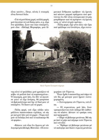 12
εἶ­ναι κα­νό­νι», ἔ­λε­γε, αὐ­τός ὁ σταυ­ρός
εἶ­ναι δυ­να­τό ὅ­πλο.
»Γιά νά μοῦ δώ­ση χα­ρά, πολ­λές φο­ρές
μοῦ ζη­τοῦ­σε νά τοῦ δώ­σω κά­τι, π.χ. εἶ­χα
ἕ­να ψα­λι­δά­κι, ἦ­ταν καί λί­γο σπα­σμέ­νο,
μοῦ εἶ­πε: «Ἀ­δελ­φή Μυ­ρο­φό­ρα, μοῦ δί­
νης αὐ­τό τό ψα­λι­δά­κι; μοῦ χρει­ά­ζε­τε νά
κό­βω τά μαλ­λιά ἀ­πό τά κομ­πο­σχοί­νια».
Ὁ λο­γι­σμός, μοῦ λέ­ει, ὅ­τι δέν τό ζη­τοῦ­
σε για­τί τό εἶ­χε ἀ­νάγ­κη, θά μπο­ροῦ­σε
νά βρῆ κα­λύ­τε­ρο καί ὄ­χι τό δι­κό μου τό
σπα­σμέ­νο. Τό ἔ­κα­νε γιά νά χα­ρῶ.
»Ἄλ­λη φο­ρά, τοῦ εἶ­χα πλέ­ξει κά­τι
μάλ­λι­να πα­που­τσά­κια–τιρ­λί­κια, τά πῆ­
ρε καί μοῦ λέ­ει γιά νά χα­ρῶ: «Τώ­ρα πού
μοῦ τά ἔ­πλε­ξες ἐ­σύ καί τό κα­λο­καί­ρι θά
τά φο­ρά­ω».
»Κά­πο­τε τοῦ εἶ­πα ὅ­τι ἔ­κρι­να μέ τόν
λο­γι­σμό μί­α ἀ­δελ­φή. Μοῦ εἶ­πε: «Οἱ πνευ­
μα­τι­κοί ἄν­θρω­ποι κρύ­βουν τίς ἀ­ρε­τές
καί κά­νουν με­ρι­κά πράγ­μα­τα πού φαί­
νον­ται ὅ­τι δέν εἶ­ναι πνευ­μα­τι­κά νά μᾶς
μπερ­δέ­ψουν καί νά κρύ­ψουν τίς ἀ­ρε­τές
τους, γι᾿ αὐ­τό νά μήν κρί­νης».
»Ἄλ­λη φο­ρά, εἶ­χε γί­νει κά­τι τήν ὥ­ρα
πού ψάλ­λα­με στό ἀ­να­λό­γιο, εἶ­χα στε­νο­
χω­ρή­σει τόν Γέ­ρον­τα.
Ὅ­ταν ἦρ­θε ὁ παπ­πού­λης καί πῆ­γα νά
τόν δῶ, μέ ρώ­τη­σε για­τί ἤ­μουν στε­νο­
χω­ρη­μέ­νη.
― Στε­νο­χώ­ρε­σα τόν Γέ­ρον­τα, τοῦ εἶ­
πα.
― Οἱ στρα­τι­ῶ­ται, μοῦ λέ­ει, ὅ­ταν
τραυ­μα­τί­ζων­ται στόν πό­λε­μο δέν κά­θον­
ται νά κλαῖ­νε. Δέ­νουν τό τραῦ­μα τους
καί προ­χω­ροῦν.
― Πᾶ­με νά βά­λου­με με­τά­νοι­α. Μέ πῆ­
ρε ἀ­πό τό χέ­ρι καί πή­γα­με στόν Γέ­ρον­τα
καί τοῦ εἶ­πε:
― Ἤρ­θα­με νά βά­λου­με με­τά­νοι­α μέ
τό κα­λο­γέ­ρι καί ἔ­κα­νε στρω­τή με­τά­νοι­α
Κελί Τιμίου Σταυροῦ σήμερα
 