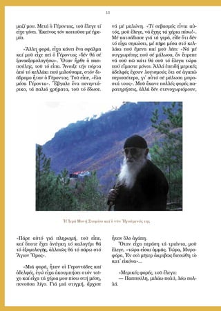 13
μα­ζί μου. Με­τά ὁ Γέ­ρον­τας, τοῦ ἔ­λε­γε τί
εἶ­χε γί­νει. Ἐ­κεῖ­νος τόν κοι­τοῦ­σε μέ ἠ­ρε­
μί­α.
»Ἄλ­λη φο­ρά, εἶ­χα κά­νει ἕ­να σφάλ­μα
καί μοῦ εἶ­χε πεῖ ὁ Γέ­ρον­τας «δέν θά σέ
ξα­να­ε­ξο­μο­λο­γή­σω». Ὅ­ταν ἦρ­θε ὁ παπ­
πού­λης, τοῦ τό εἶ­πα. Ἄ­νοι­ξε τήν πόρ­τα
ἀ­πό τό κελ­λά­κι πού μι­λού­σα­με, στόν δι­
ά­δρο­μο ἦ­ταν ὁ Γέ­ρον­τας. Τοῦ εἶ­πε, «ἔ­λα
μέ­σα Γέ­ρον­τα». Ἔ­βγα­λε ἕ­να πε­νην­τά­
ρι­κο, τά πα­λιά χρή­μα­τα, τοῦ τό ἔ­δω­σε.
«Πά­ρε αὐ­τό γιά πλη­ρω­μή, τοῦ εἶ­πε,
καί ὅ­πο­τε ἔ­χει ἀ­νάγ­κη τό κα­λο­γέ­ρι θά
τό ἐ­ξο­μο­λο­γῆς, ἀλ­λοι­ῶς θά τό πά­ρω στό
Ἅ­γιον Ὄ­ρος».
»Μιά φο­ρά, ἦ­ταν οἱ Γε­ρον­τᾶ­δες καί
ἀ­δελ­φές, ἐ­γώ εἶ­χα ἀ­κουμ­πή­σει στόν τοῖ­
χο καί εἶ­χα τά χέ­ρια μου πί­σω στή μέ­ση,
πο­νοῦ­σα λί­γο. Γιά μιά στιγ­μή, ἄρ­χι­σε
νά μέ μα­λώ­νη. «Τί σε­βα­σμός εἶ­ναι αὐ­
τός, μοῦ ἔ­λε­γε, νά ἔ­χης τά χέ­ρια πί­σω!».
Μέ κα­τσά­δια­σε γιά τά γε­ρά, εἶ­δε ὅ­τι δέν
τό εἶ­χα ση­κώ­σει, μέ πῆ­ρε μέ­σα στό κελ­
λά­κι πού ἔ­με­να καί μοῦ λέ­ει: «Νά μέ
συγ­χω­ρέ­σης πού σέ μά­λω­σα, ἄν ἔ­πρε­πε
νά σοῦ πῶ κά­τι θά σοῦ τό ἔ­λε­γα τώ­ρα
πού εἴ­μα­στε μό­νοι. Ἀλ­λά ἐ­πει­δή με­ρι­κές
ἀ­δελ­φές ἔ­χουν λο­γι­σμούς ὅ­τι σέ ἀ­γα­πῶ
πε­ρισ­σό­τε­ρο, γι᾿ αὐ­τό σέ μά­λω­σα μπρο­
στά τους». Μοῦ ἔ­κα­νε πολ­λές φο­ρές πα­
ρα­τη­ρή­σεις, ἀλ­λά δέν στε­νο­χω­ρι­ό­μουν,
ἦ­ταν ὅ­λο ἀ­γά­πη.
Ὅ­ταν εἶ­χα πε­ρά­ση τά τριά­ντα, μοῦ
ἔ­λε­γε, «τώ­ρα εἶ­σαι ἀμ­μᾶς. Τώ­ρα, Μυ­ρο­
φό­ρα, Ἐν σοὶ μῆ­τερ ἀ­κρι­βῶς δι­ε­σώ­θη τὸ
κατ᾿ εἰ­κό­να»...
»Με­ρι­κές φο­ρές, τοῦ ἔ­λε­γα:
― Παπ­πού­λη, μι­λά­ω πο­λύ, λέ­ω πολ­
λά.
Ἡ Ἱερά Μονή Στομίου καί ὁ νῦν Ἡγούμενός της
 