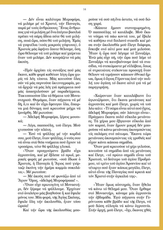 14
― Δέν εἶ­ναι κα­λύ­τε­ρα Μυ­ρο­φό­ρα,
νά μι­λᾶ­με μέ τό Χρι­στό, τήν Πα­να­γί­α,
πα­ρά μέ τούς ἀν­θρώ­πους; Ἕ­νας ἄν­θρω­
πος γιά νά μι­λή­ση μέ ἕ­να ἐ­πί­γει­ο βα­σι­λιά
πρέ­πει νά πά­ρη ἄ­δεια πό­τε θά τοῦ μι­λή­
ση, ποι­ά ὥ­ρα, πό­σο θά τοῦ μι­λή­ση. Ἐ­μᾶς
τά γυ­φτέ­λια (τούς μι­κρούς γύ­φτους), ὁ
Χρι­στός μᾶς ἀ­φή­νει ὅ­πο­τε θέ­λου­με, ὅ­ση
ὥ­ρα θέ­λου­με νά τοῦ μι­λᾶ­με καί χαί­ρε­ται
ὅ­ταν τοῦ μι­λᾶ­με. Δέν κου­ρά­ζε­τε νά μᾶς
ἀ­κού­η.
»Πρίν ἀρ­χί­σει τίς συ­νά­ξεις πού μᾶς
ἔ­κα­νε, κά­θε φο­ρά κα­θό­ταν λί­γη ὥ­ρα χω­
ρίς νά λέ­η τί­πο­τα. Μᾶς κοι­τοῦ­σε ὅ­λες
σάν νά μᾶς περ­νοῦ­σε ἀ­κτι­νο­γρα­φί­α, με­
τά ἄρ­χι­ζε νά μᾶς λέ­η γιά πράγ­μα­τα πού
μᾶς ἀ­πα­σχο­λοῦ­σαν μέ πα­ρα­δείγ­μα­τα.
Τα­κτο­ποι­οῦ­σε ὅ­λα τά θέ­μα­τα τοῦ Μο­να­
στη­ριοῦ. Θυ­μᾶ­μαι, ὅ­ταν πή­γαι­να νά μέ
δῆ, ὅ,­τι καί ἄν εἶ­χα ἔ­φευ­γαν ὅ­λα, ἔ­παιρ­
να μιά δύ­να­μη πού κρα­τοῦ­σε μέ­χρι νά
ξα­νάρ­θη. Μέ ρω­τοῦ­σε:
― Ἀδελφή Μυ­ρο­φό­ρα, ξέ­ρεις μου­σι­
κά;
― Λί­γα, παπ­πού­λη, τοῦ ἔ­λε­γα. Μοῦ
χτυ­ποῦ­σε τήν πλά­τη.
― Ἐ­σύ νά ψάλ­λης μέ τήν καρ­διά
σου, μοῦ ἔ­λε­γε, ὅ­ταν ψάλ­λης, ὁ νοῦς σου
νά εἶ­ναι στά θεῖ­α νο­ή­μα­τα πού ἔ­χουν τά
τρο­πά­ρια, τό­τε θά ψάλ­λης γλυ­κά.
»Ὅ­ταν προ­η­γού­με­νο βρά­δυ εἶ­χα
ἀ­γρυ­πνί­ση, καί μέ ἔ­βλε­πε τό πρωΐ, με­
ρι­κές φο­ρές μέ ρω­τοῦ­σε, «σοῦ ἔ­δω­σε ὁ
Χρι­στός, ἡ Πα­να­γί­α ἤ Ἅ­γιος πού γι­όρ­
τα­ζε ἐ­κεί­νη τήν ἡ­μέ­ρα καμ­μί­α σο­κο­λά­
τα;». Μέ ρω­τοῦ­σε:
― Μέ ἀ­κοῦς πού σέ φω­νά­ζω ἀ­πό τό
Ἅ­γιον Ὄ­ρος, «ἀ­δελ­φή Μυ­ρο­φό­ρα­α­α! «.
»Ὅ­ταν εἶ­χε πρω­το­γί­νη τό Μο­να­στή­
ρι, δέν ξέ­ρα­με νά ψάλ­λου­με. Ἐρ­χό­ταν
στό ἀ­να­λό­γιο μᾶς βο­η­θοῦ­σε ἤ καί ἔ­ψα­λε
μό­νος του. Μί­α φο­ρά, τῆς Ἁ­γί­ας Σκέ­πης,
ἔ­ψα­λε ὅ­λη τήν ἀ­κο­λου­θί­α, ἦ­ταν τό­σο
ὡ­ραῖ­α!
Καί τήν ὥ­ρα τῆς ἀ­κο­λου­θί­ας μπο­
ροῦ­σε νά σοῦ πῆ ἕ­να ἀ­στεῖ­ο, νά σοῦ δώ­
ση χα­ρά.
»Κά­πο­τε ἤ­μουν στε­νο­χω­ρη­μέ­νη.
Ὁ παπ­πού­λης τό κα­τά­λα­βε. Μοῦ ἔ­κα­
νε νό­η­μα νά πά­ω κον­τά του, μέ ἔ­βα­λε
νά κα­θή­σω στό δι­πλα­νό στα­σί­δι καί μέ­
σα στήν ἀ­κο­λου­θί­α μοῦ ἔ­λε­γε δι­ά­φο­ρα,
ἔ­σκυ­βε στό αὐ­τί μου καί μοῦ μι­λοῦ­σε.
Ἦ­ταν ἡ ὥ­ρα πού λέ­γα­με τό Συ­να­ξά­ρι.
Ἐ­νῶ μᾶς εἶ­χε πῆ, τήν ὥ­ρα πού λέ­με τό
Συ­να­ξά­ρι νά κα­τε­βαί­νου­με ἀ­πό τά στα­
σί­δια, νά στε­κώ­μα­στε μέ εὐ­λά­βεια, ὅ­πως
οἱ στρα­τι­ῶ­τες στέ­κον­ται προ­σο­χή ὅ­ταν
θέ­λουν νά τι­μή­σουν κά­ποι­ον ἐ­θνι­κό ἥ­ρ-
ω­α, ὅ­μως ὁ ἅ­γιος Γέ­ρον­τας ἀ­πό τήν πολ­
λή του ἀ­γά­πη τό ἔ­κα­νε αὐ­τό γιά νά μέ
πα­ρη­γο­ρή­ση.
»Χαί­ρον­ταν ὅ­ταν κα­τα­λά­βαι­νε ὅ­τι
ἀ­γω­νι­ζό­μουν, ὅ­τι ἔ­κα­να με­τά­νοι­ες καί
ἀ­γρυ­πνί­ες καί μοῦ ἔ­λε­γε, χω­ρίς νά τοῦ
λέ­ω κά­τι: «Τί σῶ­μα εἶ­ναι αὐ­τό πού ἔ­χεις,
ἀ­δελ­φή Μυ­ρο­φό­ρα; σάν λά­στι­χο εἶ­ναι».
Πράγ­μα­τι ἔ­κα­να πο­λύ εὔ­κο­λα με­τά­νοι­
ες. Τά χέ­ρια μου ἔ­βγαι­ναν εὔ­κο­λα ἀ­πό
τόν καρ­πό, ὅ­ταν ἤ­μουν μι­κρή δέν μπο­
ροῦ­σα νά κά­νω με­τά­νοι­ες ἀ­κουμ­πών­τας
τίς πα­λά­μες στό πά­τω­μα. Ἔ­κα­να τώ­ρα
με­τά­νοι­ες ἀ­κουμ­πών­τας τίς γρο­θι­ές καί
εἶ­χαν κά­νει κά­ποι­α ση­μά­δια.
Ὅ­ταν μοῦ κρα­τοῦ­σε τό χέ­ρι γε­λοῦ­σε,
κοι­τοῦ­σε τά ση­μά­δια ἀ­πό τίς με­τά­νοι­ες
καί ἔ­λε­γε, «τό πρῶ­το ση­μά­δι εἶ­ναι τοῦ
Χρι­στοῦ, τό δεύ­τε­ρο τοῦ ἁ­γί­ου Προ­δρό­
μου, τό τρί­το τοῦ ἁ­γί­ου Ἀρ­σε­νί­ου καί τό
τέ­ταρ­το πού ἦ­ταν κά­πως με­γά­λο, ἔ­λε­γε,
αὐ­τό εἶ­ναι τῆς Πα­να­γί­ας πού κρα­τᾶ καί
τόν Χρι­στό στήν ἀγ­κα­λιά της».
»Ἦ­ταν ὅ­μως αὐ­στη­ρός, ὅ­ταν ἤ­θε­λα
νά κά­νω τό θέ­λη­μά μου. Ὅ­ταν ἤρ­θα­με
στό Μο­να­στή­ρι, κά­να­με μί­α ἀ­γρυ­πνί­α
τήν ἑ­βδο­μά­δα. Ἐ­γώ πή­γαι­να στήν Γε­
ρόν­τισ­σα κά­θε βρά­δυ καί τῆς ἔ­λε­γα, νά
μοῦ δώ­ση εὐ­λο­γί­α νά κά­νω ἀ­γρυ­πνί­α.
Στήν ἀρ­χή, μοῦ ἔ­λε­γε, «ὄ­χι, ἔ­κα­νες χθές
 