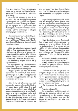 15
εἶ­σαι κου­ρα­σμέ­νη». Ἐ­γώ τήν πα­ρα­κα­
λοῦ­σα καί στό τέ­λος μοῦ ἔ­δι­νε εὐ­λο­γί­α.
Μέ­σα μου ὅ­μως ἔ­νοι­ω­θα, ὅ­τι αὐ­τό δέν
ἦ­ταν κα­λό.
Ὅ­ταν ἦρ­θε ὁ παπ­πού­λης, τοῦ τό εἶ­
πε. Μοῦ λέ­ει, «θά κά­νης μί­α ἀ­γρυ­πνί­α
τήν ἑ­βδο­μά­δα. Ἄν ζη­τή­σης ἀ­πό τήν Γε­
ρόν­τισ­σα νά κά­νης δεύ­τε­ρη, θά σοῦ κό­
ψω καί τήν μί­α. Ἄν τό ξα­να­κά­νης, δέν
θά σέ ἀ­φή­σω οὔ­τε στήν ἐκ­κλη­σί­α νά πη­
γαί­νης». Σάν νά μοῦ ἔ­κο­ψε τό θέ­λη­μα
μέ τό μα­χαί­ρι, ἔ­τσι ἔ­νοι­ω­σα.
»Πάν­τα ὅ­ταν πή­γαι­να νά τόν δῶ, κά­
θε φο­ρά μοῦ ἔ­λε­γε: «Ἄν­τε βρέ Μυ­ρο­φό­
ρα, νά ψάλ­λου­με. Ψά­λα­με μα­ζί. Ἔ­ψα­λε
πο­λύ ὡ­ραῖ­α, ὅ­λα ἔ­φευ­γαν, ἔ­νοι­ω­θα πο­λύ
γλυ­κά κον­τά του.
»Μοῦ ἔ­κα­νε ἐν­τύ­πω­ση πάν­τα, ὅ­τι καί
νά ἔ­λε­γε ἦ­ταν ὡ­ραῖ­ο καί ἔ­ξυ­πνο. Πρίν
νά γί­νω μο­να­χή ἤμα­σταν, ὁ παπ­πού­λης,
ἐ­γώ καί μί­α ἄλλη ἀ­δελ­φή. Εἶ­χε μί­α πα­
ρα­μά­να βαμ­μέ­νη μαύ­ρη καί κούμ­πω­νε
τό ρά­σο του. Τοῦ λέ­ει ἡ ἄλλη ἀ­δελ­φή:
― Παπ­πού­λη, θά μοῦ δώ­σε­τε αὐ­τή
τήν πα­ρα­μά­να;
― Ἔ­χεις μάν­να, τῆς λέ­ει, θές καί πα­
ρα­μά­να; Θά τήν δώ­σω σ᾿ αὐτήν. Ἤ­μουν
λα­ϊ­κή τό­τε καί τήν ἔ­δω­σε σέ μέ­να.
»Εἴ­χα­με μά­θει γιά τήν τε­λευ­ταί­α
ἀρ­ρώ­στεια τοῦ παπ­πού­λη καί στε­νο­
χω­ρε­θή­κα­με πο­λύ. Με­τά πού βγῆ­κε καί
ἔ­κα­νε ἐ­ξε­τά­σεις, μά­θα­με ὅ­τι σύν­το­μα θά
ἔ­φευ­γε ἀ­πό κον­τά μας.
»Εἶ­χε ἔρ­θει γιά τε­λευ­ταί­α φο­ρά στό
Μο­να­στή­ρι μας, πο­νοῦ­σε πο­λύ. Ἐ­κεῖ­νο
τόν και­ρό ἤ­μουν πο­λύ χά­λια. Εἶ­χα ἀ­πό
μι­κρή κά­ποι­α πά­θη­ση, ἀ­πό αὐ­τό εἶ­χα
ἀρ­ρω­στή­σει καί ἀρ­γό­τε­ρα νευ­ρί­α­ζα εὔ­
κο­λα, με­τά στε­νο­χω­ρι­ό­μουν πο­λύ καί
μέ ἔ­πια­νε ἀ­πελ­πι­σί­α. Ἔ­κα­να λο­γι­σμούς
ὅ­τι δέν θά σω­θῶ, δέν θά πά­ω στόν πα­
ρά­δει­σο, δέν εἶ­χα δι­ά­θε­ση νά ψάλ­λω καί
ἔ­λε­γα στούς Γε­ρον­τᾶ­δες νά μήν ψάλ­λω
στό ἀ­να­λό­γιο. Τό­τε ὅ­μως ὑ­πῆρ­χε ἀ­νάγ­
κη, για­τί δέν ὑ­πῆρ­χαν πολ­λές ἀ­δελ­φές
πού μπο­ροῦ­σαν νά βο­η­θή­σουν στό ἀ­να­
λό­γιο.
»Εἶ­χα στε­νο­χω­ρη­θεῖ πο­λύ πού ὁ παπ­
πού­λης θά ἔ­φευ­γε. Ὅ­ταν ἦρ­θε ὁ παπ­
πού­λης, μᾶς εἶ­παν οἱ Γε­ρον­τᾶ­δες, ὅ­τι δέν
θά μᾶς ἔ­βλε­πε κα­τά μό­νας για­τί πο­νοῦ­σε
πο­λύ, θά μᾶς ἔ­κα­νε μό­νο σύ­να­ξη. Εἴ­χα­
με κά­νει, νο­μί­ζω, τέσ­σε­ρις κου­ρές, για­
τί ὁ παπ­πού­λης δέν θά ξα­να­ερ­χό­ταν σέ
μᾶς. Καί συ­νη­θί­ζα­με τίς κου­ρές νά τίς
κά­νου­με ὅ­ταν ἐρ­χό­ταν ὁ παπ­πού­λης.
»Ἐ­γώ βο­η­θοῦ­σα στούς λου­κου­μά­
δες, εἴ­χα­με πο­λύ κό­σμο, ἔρ­χον­ταν νά
πά­ρουν τήν εὐ­χή του, ξέ­ρα­νε ὅ­τι θά φύ­
γη ἀ­πό κον­τά μας. Εἶ­χα κου­ρα­στεῖ, για­
τί ὅ­λη τήν νύ­χτα κά­να­με λου­κου­μά­δες.
Ἤ­μουν καί πο­λύ στε­νο­χω­ρε­μέ­νη, πῆ­γα
στό κελ­λί μου καί ξά­πλω­σα λί­γο νά ξε­
κου­ρα­στῶ. Ἦρ­θε μιά ἀ­δελ­φή καί μοῦ
εἶ­πε:
― Πή­γαι­νε, σέ θέ­λει ὁ παπ­πού­λης.
― Μή­πως κά­νεις λά­θος; τῆς λέ­ω.
― Ὄ­χι, μοῦ λέ­ει, σέ ζη­τοῦ­σε καί χθές
τό βρά­δυ καί ἡ Γε­ρόν­τισ­σα τοῦ εἶ­πε ὅ­τι
φτειά­χνεις λου­κου­μά­δες.
»Πο­νοῦ­σε πο­λύ καί δέν ἤ­θε­λα νά τόν
κου­ρά­ζω. Πῆ­γα στό κελ­λά­κι πού ἔ­με­νε⋅
ἦ­ταν γο­να­τι­στός πά­νω στό κρεβ­βά­τι, μέ
τά δύ­ο χέ­ρια του ἔ­πια­νε τήν κοι­λιά του.
Ὅ­πως ἦ­ταν γο­να­τι­στός καί ἔ­πια­νε τήν
κοι­λιά του, πολ­λές φο­ρές ἔ­γερ­νε τό σῶ­
μα του μπρο­στά καί ἔ­λε­γε:
«Ἄχ! Μυ­ρο­φό­ρα, ἄχ! μω­ρέ, Μυ­ρο­φό­
ρα!».
Πο­νοῦ­σε πά­ρα πο­λύ.
Στε­νο­χω­ρι­ό­μουν πο­λύ ἔ­τσι πού τόν
ἔ­βλε­πα, δέν μπο­ροῦ­σα νά τοῦ πῶ τί­πο­
τα, κα­θό­μουν καί δέν μι­λοῦ­σα τί­πο­τα.
«Για­τί εἶ­σαι ἔ­τσι, μω­ρέ;» μοῦ λέ­ει. Καί
ἄρ­χι­σε νά μοῦ λέ­η ὅ­,τι εἶ­χα μέ­σα μου.
Μέ ρω­τά­ει:
 