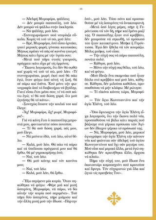 16
― Ἀδελφή Μυ­ρο­φό­ρα, ψάλ­λεις;
― Δέν μπο­ρῶ παπ­πού­λη, τοῦ λέ­ω.
Δέν μπο­ρῶ νά ψάλ­λω στήν ἐκ­κλη­σί­α.
― Νά ψάλ­λης, μοῦ λέ­ει.
»Στε­νο­χω­ρι­ό­μουν πού νευ­ρί­α­ζα εὔ­
κο­λα. Χω­ρίς νά τοῦ τό πῶ, μοῦ λέ­ει:
― Βρέ, Μυ­ρο­φό­ρα, ἐ­σύ εἶ­σαι ἀρ­νά­κι,
για­τί με­ρι­κές φο­ρές γί­νε­σαι κα­τσι­κά­κι;
Μή­πως πρέ­πει νά πᾶς σέ κα­νέ­να για­τρό;
Μή­πως κάτι ἔ­χεις μέ τήν ὑ­γεί­α σου;
»Με­τά πού πῆ­γα στούς για­τρούς,
πράγ­μα­τι κά­τι εἶ­χα μέ τίς ὁρ­μό­νες.
»Ἔ­κα­να λο­γι­σμούς, ὅ­τι δέν θά σω­θῶ
καί χω­ρίς νά τοῦ τό πῶ, μοῦ λέ­ει: «Τί
στε­νο­χω­ρι­έ­σαι, μω­ρέ; ἐ­κεῖ πού θά πά­ω
ἐ­γώ, ὅ­ταν φύ­γω ἀ­πό αὐ­τή τή ζω­ή, θά
σέ πά­ρω καί ἐ­σέ­να. Ἐ­σύ μό­νο τήν φω­
το­γρα­φί­α ἀ­πό τό δι­α­βα­τή­ριο νά βγά­λης.
Για­τί εἶ­σαι ἔ­τσι μέ­σα σου; τί νά σοῦ κά­
νω ἐ­γώ; τί θά σοῦ δώ­ση χα­ρά; ὅ­τι μοῦ
ζη­τή­σης θά τό κά­νω».
»Συ­νε­χῶς ἔ­πια­νε τήν κοι­λιά του καί
ἔ­λε­γε:
«Ἄχ! Μυ­ρο­φό­ρα, ἄχ! μω­ρέ, Μυ­ρο­φό­
ρα!».
Γιά νά κά­νη ἔ­τσι ὁ παπ­πού­λης μπρο­
στά μου, φαν­τα­στεῖ­τε πό­σο πο­νοῦ­σε.
― Τί θά σοῦ δώ­ση χα­ρά; πές μου,
μοῦ ἔ­λε­γε.
― Νά μεί­νε­τε ἐ­δῶ, τοῦ λέ­ω, αὐ­τό θέ­
λω.
― Κα­λά, μοῦ λέ­ει. Θά πά­ω νά πά­ρω
καί τά ὑ­πό­λοι­πα πράγ­μα­τά μου καί θά
ἔρ­θω, θά μέ γη­ρο­κο­μή­σης ἐ­σύ;
― Ναί, τοῦ λέ­ω.
― Θά μοῦ κά­νης καί τόν κα­νό­να
μου;
― Ναί, τοῦ λέ­ω.
― Κα­λά, μοῦ λέ­ει, θά ἔρ­θω.
»Ἔ­ξω πε­ρί­με­νε μί­α κυ­ρί­α. Ὅ­ταν ση­
κώ­θη­κα νά φύ­γω: «Φέ­ρε μιά καί μι­σή
ἀ­σπι­ρί­νη, Μυ­ρο­φό­ρα, νά πά­ρω, νά δῶ
αὐ­τήν τήν κυ­ρί­α πού πε­ρι­μέ­νει». Τοῦ
πῆ­γα δύ­ο ἀ­σπι­ρί­νες, πῆ­ρε μι­ά­μι­συ καί
τήν ἄλ­λη μι­σή μοῦ τήν ἔ­δω­σε. «Πάρ­την
ἐ­σύ», μοῦ λέ­ει. Τό­σο πό­νο καί προ­σπα­
θοῦ­σε μέ τίς ἀ­σπι­ρί­νες νά ἀ­να­κου­φι­στῆ.
»Με­τά ἀ­πό λί­γες μέ­ρες, πῆ­γε ἡ Γε­
ρόν­τισ­σα νά τόν δῆ, πῆ­ρε καί ἐ­μέ­να μα­ζί
της. Ὁ παπ­πού­λης ἦ­ταν στό κρεβ­βά­τι,
δέν μπο­ροῦ­σε νά ση­κω­θῆ, τό πρό­σω­πό
του ἦ­ταν κα­τα­κί­τρι­νο. Μπῆ­κε ἡ Γε­ρόν­
τισ­σα. Ἐ­γώ δέν ἤ­θε­λα νά τόν κου­ρά­ζω.
Μό­λις μπῆ­κα, τοῦ εἶ­πα:
― Τήν εὐ­χή σας νά πά­ρω παπ­πού­λη,
πο­νᾶ­τε πο­λύ.
― Κά­θη­σε, μοῦ λέ­ει.
― Μό­νο τήν εὐ­χή σας θέ­λω, τοῦ λέ­ω,
καί νά φύ­γω.
»Μοῦ ἔ­δει­ξε ἕ­να σκα­μνά­κι πού ἦ­ταν
δί­πλα στό κρεβ­βά­τι καί μοῦ λέ­ει, κά­θη­
σε. Κά­θη­σα, δέν μι­λοῦ­σα κα­θό­λου, προ­
σπα­θοῦ­σα νά μήν κλά­ψω. Μέ ρώ­τη­σε:
― Τί εἰ­κό­να κά­νεις τώ­ρα, Μυ­ρο­φό­
ρα;
― Τόν ἅ­γιο Κων­σταν­τί­νο καί τήν
ἁ­γί­α Ἑ­λέ­νη, τοῦ λέ­ω.
»Ὅ­σο ἔ­φτεια­χνα τήν ἁ­γί­α Ἑ­λέ­νη εἶ­
χα λο­γι­σμούς, ὅ­τι τήν ἔ­κα­να πο­λύ νέ­α,
προ­σπα­θοῦ­σα νά βά­λω κά­τι πα­ρι­ές πού
βά­ζου­με στά γέ­ρι­κα πρό­σω­πα τῶν Ἁ­γί­
ων δέν ἔ­δει­χνε γέ­ρι­κο τό πρό­σω­πό της.
― Νά, Μυ­ρο­φό­ρα, μοῦ λέ­ει, με­ρι­κοί
ἁ­γι­ο­γρά­φοι τήν ἁ­γί­α Ἑ­λέ­νη τήν κά­νουν
νέ­α καί φαί­νε­ται σάν ἀ­δελ­φή τοῦ ἁ­γί­ου
Κων­σταν­τί­νου καί ὄ­χι σάν μη­τέ­ρα του.
Μοῦ εἶ­πε καί με­ρι­κά ἄλ­λα, με­τά ἐ­γώ ση­
κώ­θη­κα δέν κρα­τή­θη­κα ἄλ­λο, ἄρ­χι­σα
νά κλαί­ω.
Πῆ­ρα τήν εὐ­χή του, μοῦ ἔ­δω­σε ἕ­να
ἑ­κα­το­στά­ρι κομ­πο­σχοί­νι πού κρα­τοῦ­σε
καί ἔ­φυ­γα. Τόν εὐ­χα­ρι­στῶ γιά ὅ­λα καί
ζη­τῶ τίς πρε­σβεῖ­ες Του».
 