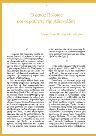 17
Ὁ ὅσιος Παΐσιος
καί οἱ μαθητές τῆς Ἀθωνιάδος
Δι­ή­γη­σηἈρ­χιμ. Νι­κο­δή­μου Καν­σί­ζο­γλου
α΄.
«Ἔ­γρα­ψα τίς πα­ρα­κά­τω σει­ρές κά­
νον­τας ὑ­πα­κο­ή σέ σε­βα­στούς πνευ­μα­τι­
κούς πα­τέ­ρες, ἀλ­λά κυ­ρί­ως ὡς ὀ­φει­λό­με­
νη εὐ­χα­ρι­στί­α πρός τό πρό­σω­πο τοῦ ὁ­σί­
ου Πα­ϊ­σί­ου τοῦ Ἁ­γι­ο­ρεί­του, πού κα­τά τά
χρό­νια τῆς φοι­τή­σε­ώς μας στήν ἐν Ἁ­γί­ῳ
Ὄ­ρει ἱ­στο­ρι­κή Ἀ­θω­νιά­δα Ἐκ­κλη­σι­α­στι­
κή Ἀ­κα­δη­μί­α στά­θη­κε μέ τόν τρό­πο του
ἕ­νας ἀ­πό τούς βα­σι­κούς πα­ρά­γον­τες πού
στή­ρι­ζαν τήν πνευ­μα­τι­κή πο­ρεί­α τῶν
μα­θη­τῶν τῆς Σχο­λῆς μας.
Δέν κα­τα­γρά­φω εἰ­δι­κά δι­κές μου
προ­σω­πι­κές μνῆ­μες καί ἐμ­πει­ρί­ες. Καί
τοῦ­το, δι­ό­τι οἱ εἰ­δι­κά προ­σω­πι­κές ἀ­να­
μνή­σεις δέν εἶ­ναι πάν­το­τε δη­μο­σι­εύ­σι­
μες καί ἐ­πι­πλέ­ον, δι­ό­τι αἰ­σθά­νο­μαι καί
κά­ποι­α ἐ­νο­χή πού ὁ ἴ­διος δέν ἀ­ξι­ο­ποί­η­
σα ὅ­πως θά ἤ­θε­λε ὁ κα­λός Θε­ός μας, τήν
εὐ­λο­γί­α νά βρι­σκώ­μα­στε ὡς μα­θη­τές τῆς
Σχο­λῆς κον­τά σέ αὐ­τόν τόν με­γά­λο Ἅ­γιο
τῆς ἐ­πο­χῆς μας. Ὡ­στό­σο, θά προ­σπα­θή­σω
νά ἀ­πο­τυ­πώ­σω με­ρι­κές πτυ­χές τῆς πνευ­
μα­τι­κῆς βο­ή­θειας πού εἶ­χαν οἱ μα­θη­τές
τῆς Σχο­λῆς μας σχε­δόν μέ­χρι καί τήν κοί­
μη­ση τοῦ Ὁ­σί­ου, τό 1994. Εἶ­μαι σχε­δόν
σί­γου­ρος ὅ­τι ὅ­σα θά ἀ­κο­λου­θή­σουν, θά
συμ­φω­νοῦ­σαν νά τά ὑ­πο­γρά­ψουν πλεῖ­
στοι ὅ­σοι ἄλ­λοι συμ­μα­θη­τές μου πού
φοί­τη­σαν στή Σχο­λή γιά πε­ρισ­σό­τε­ρα
χρό­νια, δη­λα­δή Γυ­μνά­σιο καί Λύ­κει­ο
(ἐ­νῶ ἐ­γώ φοί­τη­σα πρός τό τέ­λος τοῦ Λυ­
κεί­ου) καί ὅ­λοι οἱ ἀ­νά τίς τε­λευ­ταῖ­ες δε­
κα­ε­τί­ες ὁ­μο­γά­λα­κτοι συ­σπου­δα­στές μου,
στήν ἀ­γα­πη­μέ­νη πνευ­μα­τι­κή μας τρο­φό
τήν Ἀ­θω­νιά­δα Σχο­λή.
β΄.
»Γρά­φτη­κα στήν Ἀ­θω­νιά­δα Σχο­λή τή
σχο­λι­κή χρο­νιά 1987–1988. Ὅ­ταν βρέ­
θη­κα γιά πρώ­τη φο­ρά στό πε­ρι­βάλ­λον
τῆς Σχο­λῆς, πί­στε­ψα πραγ­μα­τι­κά πώς ἡ
Ἀ­θω­νιά­δα εἶ­ναι τό κα­λύ­τε­ρο σχο­λεῖ­ο σέ
ὁ­λό­κλη­ρο τόν κό­σμο.
Πε­ποί­θη­ση πού δι­α­τη­ρῶ μέ­χρι σή­
με­ρα, γιά τά χρό­νια βέ­βαι­α ἐ­κεί­νου τοῦ
και­ροῦ. Τήν ἄ­πο­ψη, πε­ποί­θη­ση αὐ­
τή συ­νύ­φα­ναν πολ­λοί πα­ρά­γον­τες. Ἐν
πρώ­τοις τό χι­λι­ο­ευ­λο­γη­μέ­νο ἁ­γι­ο­ρεί­
τι­κο πε­ρι­βάλ­λον (δέν χορ­ταί­νω νά λέ­ω
αὐ­τές τίς λέ­ξεις τίς γλυ­κύ­τε­ρες «ὑ­πὲρ
μέ­λι καὶ κη­ρί­ον»), τό Πε­ρι­βό­λι τῆς Πα­
να­γί­ας, στήν καρ­διά τοῦ ὁ­ποί­ου ὡ­σάν μι­
κρή ζε­στή φω­λί­τσα νε­οσ­σῶν ἐ­πή­γνυ­το
ἡ πο­λυ­α­γα­πη­μέ­νη μας Σχο­λή. Κα­τό­πιν
ὁ σο­φό­τα­τος, δι­α­κρι­τι­κός καί κα­λο­γε­ρι­
κό­τα­τος Σχο­λάρ­χης μας, ὁ Ἐ­πί­σκο­πος
Ρο­δο­στό­λου Χρυ­σό­στο­μος, οἱ κα­λοί μας
κα­θη­γη­τές, οἱ ἱ­ε­ρο­μό­να­χοι Νι­κη­φό­ρος,
Ἀ­βρα­άμ, Με­λέ­τιος, Νε­κτά­ριος, Πα­ΐ­σιος
(ὁ ἐγ­γύ­τε­ρος μα­θη­τής τοῦ ὁ­σί­ου Πα­ϊ­σί­
ου), ὁ μο­να­χός Νι­κό­δη­μος, ὁ χα­ρι­σμα­
τοῦ­χος μου­σι­κός καί ἁ­γι­ο­γρά­φος γέ­ρων
Με­λέ­τιος Συ­κε­ώ­της καί οἱ εὐ­λα­βεῖς λα­
 