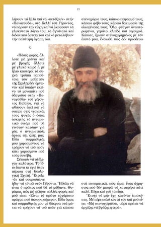 21
λή­σουν τά ξύ­λα γιά νά «πε­τά­ξουν» στήν
«Πα­να­γού­δα», στό Κελ­λί τοῦ Γέ­ρον­τος,
νά πά­ρουν τήν εὐ­χή καί νά ἀ­κού­σουν τά
γλυ­κύ­τα­τα λό­για του, τά ἁ­γνό­τα­τα καί
δι­δα­κτι­κά ἀ­στεῖ­α του καί νά με­τα­λά­βουν
τήν πο­λύ­τι­μη ἀ­γά­πη του.
ς΄.
»Πό­σες φο­ρές, ἄλ­
λο­τε μέ χι­ό­νια καί
μέ βρο­χές, ἄλ­λο­τε
μέ γλυ­κό και­ρό ἤ μέ
ἥ­λιο καυ­τε­ρό, τά συ­
χνά τρύ­πια πα­πού­
τσια τῶν μα­θη­τῶν
τῆς Σχο­λῆς δέν ὄρ­γω­
ναν καί ἴ­σια­ζαν ἐ­κεῖ­
νο τό μο­νο­πά­τι πού
ὁ­δη­γοῦ­σε στήν «Πα­
να­γού­δα» τοῦ γέ­ρον­
τος Πα­ϊ­σί­ου, γιά νά
φθά­σουν ἐ­κεῖ καί νά
σπεί­ρη στίς νε­α­νι­κές
τους ψυ­χές ὁ ὅ­σιος
ἀ­σκη­τής τό πνευ­μα­
τι­κό σι­τά­ρι πού θά
γι­νό­ταν κα­τό­πιν γιά
μᾶς ὁ πνευ­μα­τι­κός
ἄρ­τος τῆς ζω­ῆς μας.
Εἶ­δα συμ­μα­θη­τές
μου χα­ρού­με­νους νά
τρέ­χουν νά τοῦ ποῦν
κά­τι χα­ρού­με­νο πού
τούς συ­νέ­βη.
Σέποι­όννάτόἔ­λε­
γαν κα­λύ­τε­ρα; Τό ἴ­δ-
ιο ἔ­κα­να κι ἐ­γώ ὅ­ταν
πέ­ρα­σα στή Θε­ο­λο­
γι­κή Σχο­λή. Ἔ­τρε­ξα
–ἄν καί σου­ρού­πω­νε
ἤ­δη– νά τό πῶ στόν Γέ­ρον­τα. Ἤ­θε­λα νά
εἶ­ναι ὁ πρῶ­τος πού θά τό μά­θαι­νε. Θυ­
μᾶ­μαι, πώς μέ φί­λη­σε πολ­λές φο­ρές καί
μοῦ εἶ­πε: «Εἶ­ναι τό πρῶ­το εὐ­χά­ρι­στο
πράγ­μα πού ἄ­κου­σα σή­με­ρα». Εἶ­δα ὅ­μως
καί συμ­μα­θη­τές μου μέ δά­κρυ­α στά μά­
τια νά τρέ­χουν νά τοῦ ποῦν γιά κά­ποι­α
στε­νο­χώ­ρια τους, κά­ποι­ο πει­ρα­σμό τους,
κά­ποι­ο φό­βο τους, κά­ποι­α δο­κι­μα­σί­α τῆς
οἰ­κο­γέ­νειάς τους. Ὅ­λοι φεύ­γαν ἀ­να­πτε­
ρω­μέ­νοι, γε­μά­τοι ἐλ­πί­δα καί σι­γου­ριά.
Κά­πο­τε, ἤ­μουν στε­νο­χω­ρη­μέ­νος μέ τόν
ἑ­αυ­τό μου, ἔ­νοι­ω­θα πώς δέν προ­ο­δεύ­ω
στά πνευ­μα­τι­κά, πώς εἶ­μαι ἕ­νας ἄ­χρη­
στος πού δέν μπο­ρῶ νά κα­τα­φέ­ρω κά­τι
κα­λό. Πῆ­γα καί τοῦ τά εἶ­πα.
Ἔ­τυ­χε νά μήν ἔ­χη κα­νέ­ναν ἐ­πι­σκέ­
πτη. Μέ πῆ­ρε πο­λύ κον­τά του καί μοῦ εἶ­
πε: «Μή στε­νο­χω­ρι­έ­σαι, τώ­ρα πρέ­πει νά
ἀρ­χί­ζης νά βγά­ζης φτε­ρά».
 