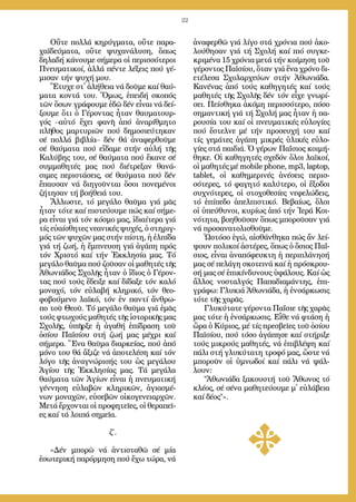 22
Οὔ­τε πολ­λά κη­ρύγ­μα­τα, οὔ­τε πα­ρα­
χα­ϊ­δεύ­μα­τα, οὔ­τε ψυ­χα­νά­λυ­ση, ὅ­πως
δη­λα­δή κά­νου­με σή­με­ρα οἱ πε­ρισ­σό­τε­ροι
Πνευ­μα­τι­κοί, ἀλ­λά πέν­τε λέ­ξεις πού γέ­
μι­σαν τήν ψυ­χή μου.
Ἔ­τυ­χε στ᾿ ἀ­λή­θεια νά δοῦ­με καί θαύ­
μα­τα κον­τά του. Ὅ­μως, ἐ­πει­δή σκο­πός
τῶν ὅ­σων γρά­φου­με ἐ­δῶ δέν εἶ­ναι νά δεί­
ξου­με ὅ­τι ὁ Γέ­ρον­τας ἦ­ταν θαυ­μα­τουρ­
γός –αὐ­τό ἔ­χει φα­νῆ ἀ­πό ἀ­να­ρίθ­μη­το
πλῆ­θος μαρ­τυ­ρι­ῶν πού δη­μο­σι­εύ­τη­καν
σέ πολ­λά βι­βλί­α– δέν θά ἀ­να­φερ­θοῦ­με
σέ θαύ­μα­τα πού εἴ­δα­με στήν αὐ­λή τῆς
Κα­λύ­βης του, σέ θαύ­μα­τα πού ἔ­κα­νε σέ
συμ­μα­θη­τές μας πού δι­έ­τρε­ξαν θα­νά­
σι­μες πε­ρι­στά­σεις, σέ θαύ­μα­τα πού δέν
ἔ­παυ­σαν νά δι­η­γοῦν­ται ὅ­σοι πο­νε­μέ­νοι
ζή­τη­σαν τή βο­ή­θειά του.
Ἄλ­λω­στε, τό με­γά­λο θαῦ­μα γιά μᾶς
ἦ­ταν τό­τε καί πι­στεύ­ου­με πώς καί σή­με­
ρα εἶ­ναι γιά τόν κό­σμο μας, ἰ­δι­αί­τε­ρα γιά
τίς εὐ­αί­σθη­τες νε­α­νι­κές ψυ­χές, ὁ στη­ριγ­
μός τῶν ψυ­χῶν μας στήν πί­στη, ἡ ἐλ­πί­δα
γιά τή ζω­ή, ἡ ἔμ­πνευ­ση γιά ἀ­γά­πη πρός
τόν Χρι­στό καί τήν Ἐκ­κλη­σί­α μας. Τό
με­γά­λο θαῦ­μα πού ζοῦ­σαν οἱ μα­θη­τές τῆς
Ἀ­θω­νιά­δος Σχο­λῆς ἦ­ταν ὁ ἴ­διος ὁ Γέ­ρον­
τας πού τούς ἔ­δει­ξε καί δί­δα­ξε τόν κα­λό
μο­να­χό, τόν εὐ­λα­βή κλη­ρι­κό, τόν θε­ο­
φο­βού­με­νο λα­ϊ­κό, τόν ἐν παν­τί ἄν­θρω­
πο τοῦ Θε­οῦ. Τό με­γά­λο θαῦ­μα γιά ἐ­μᾶς
τούς φτω­χούς μα­θη­τές τῆς ἱ­στο­ρι­κῆς μας
Σχο­λῆς, ὑ­πῆρ­ξε ἡ ἀ­γα­θή ἐ­πί­δρα­ση τοῦ
ὁ­σί­ου Πα­ϊ­σί­ου στή ζω­ή μας μέ­χρι καί
σή­με­ρα. Ἕ­να θαῦ­μα δι­αρ­κεί­ας, πού ἀ­πό
μό­νο του θά ἄ­ξι­ζε νά ἀ­πο­τε­λέ­ση καί τόν
λό­γο τῆς ἀ­να­γνώ­ρι­σής του ὡς με­γά­λου
Ἁ­γί­ου τῆς Ἐκ­κλη­σί­ας μας. Τά με­γά­λα
θαύ­μα­τα τῶν Ἁ­γί­ων εἶ­ναι ἡ πνευ­μα­τι­κή
γέν­νη­ση εὐ­λα­βῶν κλη­ρι­κῶν, ἁ­γι­α­σμέ­
νων μο­να­χῶν, εὐ­σε­βῶν οἰ­κο­γε­νεια­ρχῶν.
Με­τά ἔρ­χον­ται οἱ προ­φη­τεῖ­ες, οἱ θε­ρα­πεῖ­
ες καί τά λοι­πά ση­μεῖ­α.
ζ΄.
»Δέν μπο­ρῶ νά ἀν­τι­στα­θῶ σέ μί­α
ἐ­σω­τε­ρι­κή πα­ρόρ­μη­ση πού ἔ­χω τώ­ρα, νά
ἀ­να­φερ­θῶ γιά λί­γο στά χρό­νια πού ἀ­κο­
λού­θη­σαν γιά τή Σχο­λή καί πιό συγ­κε­
κρι­μέ­να 15 χρό­νια με­τά τήν κοί­μη­ση τοῦ
γέ­ρον­τος Πα­ϊ­σί­ου, ὅ­ταν γιά ἕ­να χρό­νο δι­
ε­τέ­λε­σα Σχο­λαρ­χεύ­ων στήν Ἀ­θω­νιά­δα.
Κα­νέ­νας ἀ­πό τούς κα­θη­γη­τές καί τούς
μα­θη­τές τῆς Σχο­λῆς δέν τόν εἶ­χε γνω­ρί­
σει. Πεί­σθη­κα ἀ­κό­μη πε­ρισ­σό­τε­ρο, πό­σο
ση­μαν­τι­κή γιά τή Σχο­λή μας ἦ­ταν ἡ πα­
ρου­σί­α του καί οἱ πνευ­μα­τι­κές εὐ­λο­γί­ες
πού ἔ­στελ­νε μέ τήν προ­σευ­χή του καί
τίς γε­μά­τες ἀ­γά­πη μι­κρές ὑ­λι­κές εὐ­λο­
γί­ες στά παι­διά. Ὁ γέ­ρων Πα­ΐ­σιος κοι­μή­
θη­κε. Οἱ κα­θη­γη­τές σχε­δόν ὅ­λοι λα­ϊ­κοί,
οἱ μα­θη­τές μέ mobile phone, mp3, laptop,
tablet, οἱ κα­θη­με­ρι­νές ἀ­νέ­σεις πε­ρισ­
σό­τε­ρες, τό φα­γη­τό κα­λύ­τε­ρο, οἱ ἔ­ξο­δοι
συ­χνό­τε­ρες, οἱ στο­χο­θε­σί­ες νε­φε­λώ­δεις,
τό ἐ­πί­πε­δο ἀ­πελ­πι­στι­κό. Βε­βαί­ως, ὅ­λοι
οἱ ὑ­πεύ­θυ­νοι, κυ­ρί­ως ἀ­πό τήν Ἱ­ε­ρά Κοι­
νό­τη­τα, βο­η­θοῦ­σαν ὅ­πως μπο­ροῦ­σαν γιά
νά προ­σα­να­το­λι­σθοῦ­με.
Ὡ­στό­σο ἐ­γώ, αἰ­σθάν­θη­κα πώς ἄν λεί­
ψουν πο­λι­κοί ἀ­στέ­ρες, ὅ­πως ὁ ὅ­σιος Πα­ΐ­
σιος, εἶ­ναι ἀ­να­πό­φευ­κτη ἡ πε­ρι­πλά­νη­σή
μας σέ πε­λά­γη σκο­τει­νά καί ἡ πρό­σκρου­
σή μας σέ ἐ­πι­κίν­δυ­νους ὑ­φά­λους. Καί ὡς
ἄλ­λος νο­σταλ­γός Πα­πα­δι­α­μάν­της, ἐ­πι­
γρά­φω: Γλυ­κιά Ἀ­θω­νιά­δα, ἡ ἐν­σάρ­κω­σις
τό­τε τῆς χα­ρᾶς.
Γλυ­κύ­τα­τε γέ­ρον­τα Πα­ΐ­σι­ε τῆς χα­ρᾶς
μας τό­τε ἡ ἐν­σάρ­κω­σις. Εἶ­θε νά φτά­ση ἡ
ὥ­ρα ὁ Κύ­ριος, μέ τίς πρε­σβεῖ­ες τοῦ ὁ­σί­ου
Πα­ϊ­σί­ου, πού τό­σο ἀ­γά­πη­σε καί στή­ρι­ξε
τούς μι­κρούς μα­θη­τές, νά ἐ­πι­βλέ­ψη καί
πά­λι στή γλυ­κύ­τα­τη τρο­φό μας, ὥ­στε νά
μπο­ροῦν οἱ ὑ­μνω­δοί καί πά­λι νά ψάλ­
λουν:
Ἀ­θω­νιά­δα ξα­κου­στή τοῦ Ἄ­θω­νος τό
κλέ­ος, σέ σέ­να μα­θη­τεύ­ου­με μ᾿ εὐ­λά­βεια
καί δέ­ος».
 