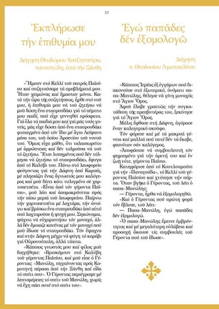 23
«Ἤ­μουν στό Κελ­λί τοῦ πα­τρός Πα­ϊ­σί­
ου καί συ­ζη­τού­σα­με τά προ­βλή­μα­τά μου.
Ἦ­ταν χει­μώ­νας καί ἤ­μα­σταν μό­νοι. Κα­
τά τήν ὥ­ρα τῆς συ­ζη­τή­σε­ως, ἦρ­θε στό νοῦ
μου, ἡ ἐ­πι­θυ­μί­α μου νά τοῦ ζη­τή­σω νά
μοῦ δώ­ση ἕ­να σταυ­ρου­δά­κι γιά τό πέμ­πτο
μου παι­δί, πού εἶ­χε γεν­νη­θεῖ πρό­σφα­τα.
Γιά ὅ­λα τά παι­διά μου καί γιά μᾶς τούς γο­
νεῖς, μᾶς εἶ­χε δώ­σει ἀ­πό ἕ­να σταυ­ρου­δά­κι
φτει­αγ­μέ­νο ἀ­πό τόν ἴ­διο μέ ἅ­γιο Λεί­ψα­νο
μέ­σα του, τοῦ ὁ­σί­ου Ἀρ­σε­νί­ου τοῦ νο­νοῦ
του. Ὅ­μως εἶ­χα μά­θει, ὅ­τι τα­λαι­πω­ρεῖ­το
μέ ἀρ­ρώ­στει­ες καί δέν τολ­μοῦ­σα νά τοῦ
τό ζη­τή­σω. Ἔ­τσι λυ­πη­μέ­νος πού δέν τόλ­
μη­σα νά ζη­τή­σω τό σταυ­ρου­δά­κι, ἔ­φυ­γα
ἀ­πό τό Κα­λύ­βι του. Πά­νω στό λε­ω­φο­ρεῖ­ο
φεύ­γον­τας γιά τήν Δάφ­νη ἀ­πό Κα­ρυ­ές,
μέ πλη­σιά­ζει ἕ­νας ἄ­γνω­στός μου κα­λό­γε­
ρος καί μοῦ δί­νει κά­τι τυ­λιγ­μέ­νο σέ χαρ­
το­πε­τσέ­τα. «Εἶ­ναι ἀ­πό τόν γέ­ρον­τα Πα­ΐ­
σιο», μοῦ λέ­ει καί ἀ­πο­μα­κρύ­νε­ται πρός
τήν πί­σω με­ριά τοῦ λε­ω­φο­ρεί­ου. Παίρ­νω
τήν χαρ­το­πε­τσέ­τα μέ λα­χτά­ρα, τήν ἀ­νοί­
γω καί βρί­σκω ἕ­να σταυ­ρου­δά­κι ἀ­πό αὐ­τό
πού λα­χτα­ροῦ­σε ἡ ψυ­χή μου. Ση­κώ­νο­μαι,
ψά­χνω νά εὐ­χα­ρι­στή­σω τόν μο­να­χό, ἀλ­
λά δέν ἔ­μοια­ζε κα­νέ­νας μέ τόν μο­να­χό πού
μοῦ ἔ­δω­σε τό σταυ­ρου­δά­κι. Τόν ἔ­ψα­χνα
καί στήν Δάφ­νη μέ­χρι νά φύ­γη τό κα­ρά­βι
γιά Οὐ­ρα­νού­πο­λη, ἀλ­λά τί­πο­τα.
»Κά­ποι­ος γνω­στός μου καί φί­λος μοῦ
δι­η­γή­θη­κε: «Βρι­σκό­μουν στό Κα­λύ­βη
τοῦ γέ­ρον­τος Πα­ϊ­σί­ου, καί μοῦ εἶ­πε ὁ Γέ­
ρον­τας: «Μα­νώ­λη, πη­γαί­νον­τας πρός Κο­
μο­τη­νή πέ­ρα­σα ἀ­πό τήν Ξάν­θη καί εἶ­δα
τό σπί­τι σου». Ὁ Γέ­ρον­τας πε­ρι­έ­γρα­ψε μέ
λε­πτο­μέ­ρει­ες τό σπί­τι τοῦ Μα­νώ­λη, χω­ρίς
νά ἔ­χη πά­ει πο­τέ στό σπί­τι του».
Ἐκπλήρωσε
τήν ἐπιθυμία μου
Ἐγώ παπᾶδες
δέν ἐξομολογῶ
Δι­ή­γη­σηΘε­ο­δώ­ρουΧα­τζη­πα­τέ­ρα,
παν­το­πώ­λη,ἀ­πότήνΞάν­θη
Δι­ή­γη­ση
π. Θε­ο­δο­σίου Ἁ­γι­ο­παυ­λί­του
«Κά­ποι­ος Ἱ­ε­ρέ­ας ἐξ ἐγ­γά­μων πού δι­
α­κο­νοῦ­σε στό ἐ­ξω­τε­ρι­κό, ὀ­νό­μα­τι πα­
πα–Μα­νώ­λης, θέ­λη­σε νά γί­νη μο­να­χός
στό Ἅ­γιον Ὄ­ρος.
Ἀ­φοῦ ἔ­λα­βε γρα­πτῶς τήν συγ­κα­
τά­θε­ση τῆς πρε­σβυ­τέ­ρας του, ξε­κί­νη­σε
γιά τό Ἅ­γιον Ὄ­ρος.
Μό­λις ἔ­φθα­σε στή Δάφ­νη, ἀ­γό­ρα­σε
ἕ­ναν κα­λο­γε­ρι­κό σκοῦ­φο.
Τόν φό­ρε­σε καί μέ τά μα­κρυ­ά γέ­
νεια καί μαλ­λιά πού πο­τέ δέν τά ἔ­κο­βε,
φαι­νό­ταν σάν κα­λό­γε­ρος.
»Ἀ­πο­φά­σι­σε νά συμ­βου­λευ­τῆ τόν
φη­μι­σμέ­νο γιά τήν ἀ­ρε­τή του καί ἐν
ζω­ῇ τό­τε, γέ­ρον­τα Πα­ΐ­σιο.
Κα­τη­φό­ρι­σε ἀ­πό τό Κου­τλου­μού­σι
γιά τήν «Πα­να­γού­δα», τό Κελ­λί τοῦ γέ­
ρον­τος Πα­ϊ­σί­ου καί χτύ­πη­σε τήν πόρ­
τα. Ὅ­ταν βγῆ­κε ὁ Γέ­ρον­τας, τοῦ λέ­ει ὁ
πα­πα–Μα­νώ­λης:
― Γέ­ρον­τα, ἦρ­θα νά ἐ­ξο­μο­λο­γη­θῶ.
»Καί ὁ Γέ­ρον­τας πού πρώ­τη φο­ρά
τόν ἔ­βλε­πε, τοῦ λέ­ει:
― Πα­πα–Μα­νώ­λη, ἐ­γώ πα­πᾶ­δες
δέν ἐ­ξο­μο­λο­γῶ.
»Ὁ πα­πα–Μα­νώ­λης ἔ­μει­νε ἐμ­βρόν­
τη­τος καί μέ με­γα­λύ­τε­ρη εὐ­λά­βεια καί
προ­σο­χή ἄ­κου­σε τίς συμ­βου­λές τοῦ
Γέ­ρον­τα πού τοῦ ἔ­δω­σε».
 