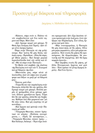 24
Προσευχή μέ δάκρυα καί πληροφορία
Δι­η­γή­σειςπ. Με­θο­δί­ου ἀ­πότήν Θεσ­σα­λο­νί­κη
«Κά­πο­τε, πῆ­γα στόν π. Πα­ΐ­σιο νά
τόν συμ­βου­λευ­τῶ γιά ἕ­να πο­λύ ση­
μαν­τι­κό θέ­μα. Μοῦ εἶ­πε:
«Δέν ἔ­χου­με και­ρό γιά χά­σι­μο. Ὁ
Θε­ός ἔ­χει ἀ­νάγ­κη ἀ­πό Ἱ­ε­ρεῖς. (Δέν εἶ­
χα γί­νει ἀ­κό­μη ἱ­ε­ρέ­ας).
Πᾶ­με στήν Πα­να­γί­α νά τῆς μι­λή­
σου­με. Καί ᾿κεί­νη θά μᾶς δώ­ση τήν
ἀ­πάν­τη­ση». Πρό­σθε­σε: «Πῶς θά πᾶ­με;
μέ ἄ­δεια χέ­ρια;». Καί ἔ­κο­ψε με­ρι­κά
ἀ­γρι­ο­λού­λου­δα ἀ­πό τήν αὐ­λή καί εἶ­
πε: «Θά τά πᾶ­με στήν Πα­να­γί­α».
Τά ἔ­βα­λε στό περ­βά­ζι τῆς εἰ­κό­νας
τῆς Πα­να­γί­ας στό να­ό τοῦ Τ. Σταυ­ροῦ
καί μέ δά­κρυ­α τῆς εἶ­πε:
«Μαν­νού­λα μας, πά­ρε αὐ­τά τά
λου­λού­δια, ἀ­πό τόν κῆ­πο σου τά μα­ζέ­
ψα­με καί δέ­ξου τα μα­ζί μέ τά δά­κρυ­ά
μας».
Ἔ­πει­τα, μοῦ εἶ­πε:
«Τώ­ρα θά πῶ τήν πα­ρά­κλη­ση στήν
Πα­να­γί­α, ἀλ­λά δέν θά τήν ψάλ­λω, δέν
ἔ­χου­με και­ρό γιά χά­σι­μο. Πολ­λές φο­
ρές οἱ ψαλ­μω­δί­ες εἶ­ναι χά­σι­μο χρό­
νου, ἄλ­λο­τε χρει­ά­ζον­ται ὅ­μως. Τώ­ρα
δέν θά τήν ψάλ­λω, ἀλ­λά θά τήν δι­α­βά­
σω. Κά­θη­σε ἐ­σύ ἐ­δῶ μπρο­στά καί ᾿γώ
θά πά­ω πί­σω. Καί μή γυ­ρί­σης νά μέ
κοι­τά­ξης».
»Καί ἄρ­χι­σε καί φώ­να­ζε στήν Πα­
να­γί­α μέ πό­θο:
«Ὑ­πε­ρα­γί­α Θε­ο­τό­κε, σῶ­σον ὑ­μᾶς»
(καί νά κλαί­η), «Πολ­λοῖς συ­νε­χό­
με­νος...», «Πρός Σέ κα­τα­φεύ­γω...»,
«Ὑ­πε­ρα­γί­α Θε­ο­τό­κε, σῶ­σον ὑ­μᾶς» ...
Καί ἔ­κλαι­γε, ἔ­κλαι­γε. »Ἐ­γώ εἶ­χα λυ­ώ­
σει πραγ­μα­τι­κά. Δέν εἶ­χα ἀ­κού­σει τέ­
τοι­α προ­σευ­χή στήν ζω­ή μου, ἐ­νῶ τήν
ἤ­ξε­ρα τήν Πα­ρά­κλη­ση. Στό τέ­λος, ἔρ­
χε­ται καί μοῦ λέ­ει:
«Μήν στε­νο­χω­ρι­έ­σαι, ἡ Πα­να­γί­α
θά μᾶς ἀ­παν­τή­ση σέ ἕ­ξι μῆ­νες. Οὔ­τε
μί­α μέ­ρα πα­ρα­κά­τω, οὔ­τε μί­α μέ­ρα πα­
ρα­πά­νω. Ἐ­σύ στούς ἕ­ξι μῆ­νες θά προ­
σεύ­χε­σαι, θά ἐ­ξο­μο­λο­γῆ­σαι, θά κοι­
νω­νῆς καί θά πε­ρι­μέ­νης. Δέν θά ἔ­χης
καμ­μί­α ἀ­γω­νί­α».
»Καί ἀ­κρι­βῶς στούς ἕ­ξι μῆ­νες, μέ
ἄλ­λο Πνευ­μα­τι­κό, ἔρ­χε­ται καί μοῦ
λέ­ει: «Ἐ­σύ πρέ­πει νά γί­νης ἄ­γα­μος ἱ­ε­
ρεύς». Καί ἔ­τσι ἔ­γι­να».
 