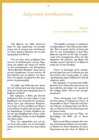 25
«Τόν Μάρ­τιο τοῦ 1993, δι­α­πι­στώ­
θηκε ὅ­τι εἶ­χα καρ­κί­νω­μα τοῦ ρι­νο­φά­
ρυγ­γα καί οἱ για­τροί μοῦ συ­νέ­στη­σαν
νά κά­νω ἀ­μέ­σως θε­ρα­πεί­α γιά νά μήν
προ­χω­ρή­ση ἡ ἀ­σθέ­νεια.
»Γιά τόν λό­γο αὐ­τό, με­τέ­βη­κα ἐ­πει­
γόν­τως σέ ἐ­ξει­δι­κευ­μέ­νο κέν­τρο θε­ρα­
πεί­ας γιά κε­φά­λι καί λαι­μό στό Λον­δί­
νο καί συγ­κε­κρι­μέ­να στό Νο­σο­κο­μεῖ­ο
«Royal Mavsden Hospital, ὅ­που ἐ­κεῖ οἱ
για­τροί ἀ­πο­φά­σι­σαν νά μοῦ κά­νουν 30
ἀ­κτι­νο­βο­λί­ες γιά νά κά­ψουν τόν ὄγ­κο,
δι­ό­τι στό ση­μεῖ­ο πού βρι­κό­ταν δέν μπο­
ροῦ­σε νά χει­ρουρ­γη­θῆ.
»Ὁ φό­βος τῆς ἀ­σθέ­νειάς μου ἐ­μέ­να
καί τήν σύ­ζυ­γό μου μᾶς εἶ­χε κα­τα­κυ­ρι­
εύ­σει καί ἡ μό­νη μας πα­ρη­γο­ριά ἦ­ταν ἡ
βο­ή­θεια τοῦ Θε­οῦ.
Καί πράγ­μα­τι, ὁ Θε­ός μᾶς ἔ­στει­λε
ἀν­θρώ­πους ἐ­κεῖ στό ξέ­νο μέ­ρος νά μᾶς
βο­η­θή­σουν καί νά μᾶς δί­νουν κου­ρά­γιο.
Αὐ­τοί ἦ­ταν μιά οἰ­κο­γέ­νεια Κυ­πρί­ων,
πού ἔ­τυ­χε νά εἶ­ναι εὐ­σε­βεῖς καί ἰ­δι­αί­τε­
ρα ἡ πε­θε­ρά τοῦ φί­λου μας ἡ κυ­ρί­α Λού­
λα Σο­φο­κλέ­ους, ἡ ὁ­ποί­α εὐ­λα­βεῖ­το πο­
λύ τήν ἁ­γί­α Βαρ­βά­ρα δι­ό­τι ὅ­πο­τε ἡ ἴ­δια
εἶ­χε πρό­βλη­μα ὑ­γεί­ας, ἡ ἁ­γί­α Βαρ­βά­ρα
τήν ἔ­κα­νε κα­λά.
Ἔ­τσι τήν πα­ρα­κά­λε­σε καί γιά μέ­
να νά μέ κά­νη κα­λά, γιά νά ἐ­πι­στρέ­ψω
ὑ­γι­ής στά δύ­ο ἀ­νή­λι­κα τό­τε κο­ρι­τσά­κια
μου.
»Ἕ­να βρά­δυ, χτύ­πη­σε τό τη­λέ­φω­νο
ἐ­νῶ βρι­σκό­μουν στήν δέ­κα­τη ἀ­κτι­νο­βο­
λί­α. Ἦ­ταν ἡ κυ­ρί­α Λού­λα, ἡ ὁ­ποί­α μᾶς
εἶ­πε ὅ­τι τήν ἐ­πι­σκέ­φθη­κε ἡ ἁ­γί­α Βαρ­
βά­ρα καί τῆς εἶ­πε ὅ­τι δέν εἶ­χα τό καρ­κί­
νω­μα στόν ρι­νο­φά­ρυγ­γα, δι­ό­τι τόν εἶ­χε
ἀ­φαι­ρέ­σει καί μά­λι­στα, τῆς ἔ­δει­ξε τήν
πα­λά­μη της καί τῆς εἶ­πε ὅ­τι τό ἔ­βα­λε σέ
γύ­ψο γιά νά μήν ξα­να­βγῆ.
»Ὅ­ταν τό ἀ­κού­σα­με αὐ­τό, κλαί­γα­
με ἀ­πό χα­ρά ἐ­γώ καί ἡ σύ­ζυ­γός μου καί
ἀ­πό ἐ­κεί­νη τήν στιγ­μή μέ­χρι τό τέ­λος
τῆς θε­ρα­πεί­ας, ἤ­μουν βέ­βαι­ος ὅ­τι ὅ­λα θά
πή­γαι­ναν κα­λά.
Καί πράγ­μα­τι, οἱ για­τροί μοῦ ἐ­πι­βε­
βαί­ω­σαν ὅ­τι ὁ ὄγ­κος εἶ­χε κα­εῖ καί μέ τίς
ἀ­κτι­νο­βο­λί­ες καί μέ­χρι τήν τρι­α­κο­στή
δέν ὑ­πῆρ­χε πλέ­ον τί­πο­τε στόν ρι­νο­φά­
ρυγ­γά μου.
»Ὅ­ταν ἐ­πέ­στρε­ψα στήν Ρό­δο με­τά
ἀ­πό δύ­ο μῆ­νες, ἡ ἐ­πι­θυ­μί­α μου ἦ­ταν νά
ἐ­πι­σκε­φθῶ τό Ἅ­γιον Ὄ­ρος καί τούς Ἁ­γί­
ους Τό­πους, νά εὐ­χα­ρι­στή­σω τήν Πα­να­
γί­α, τόν Χρι­στό καί τούς Ἁ­γί­ους μας πού
μέ ἔ­κα­ναν κα­λά.
Ξε­κί­νη­σα μό­νος ἀ­πό τήν Ρό­δο, τόν
Σε­πτέμ­βρη τοῦ 1993, γιά τό Ἅ­γιον
Ὄ­ρος.
Ἐ­κεῖ σέ μιά Μο­νή γνώ­ρι­σα δύ­ο παι­
διά, τά ὁ­ποῖ­α μοῦ μί­λη­σαν γιά τόν γέ­ρον­
τα Πα­ΐ­σιο ὅ­τι ἔ­κα­νε θαύ­μα­τα, ὅ­τι ἦ­ταν
δι­ο­ρα­τι­κός καί μοῦ εἶ­παν ἄν ἤ­θε­λα νά
Διάγνωση ἀποθεραπείας
Διήγηση
Ἰ­ω­άν­νου Δι­α­κο­γε­ωρ­γί­ου, Ρό­δος
 