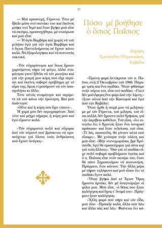 27
― Μιά προ­σευ­χή, Γέ­ρον­τα. Τό­τε μέ
ἔ­βα­λε μέ­σα στό σπι­τά­κι του καί ἐ­κεῖ­νος
μπῆ­κε στό Ἱ­ε­ρό καί ὅ­ταν βγῆ­κε μοῦ εἶ­πε
νά σκύ­ψω, προ­σευ­χή­θη­κε, μέ σταύ­ρω­σε
καί μοῦ εἶ­πε:
― Ἡ ἁ­γί­α Βαρ­βά­ρα καί χω­ρίς νά τοῦ
μι­λή­σω ἐ­γώ γιά τήν ἁ­γί­α Βαρ­βά­ρα καί
ὁ ἅ­γιος Παν­τε­λε­ή­μο­νας σέ ἔ­χουν κά­νει
κα­λά. Νά ἐ­ξο­μο­λο­γῆ­σαι καί νά κοι­νω­νᾶς
τα­κτι­κά.
»Τόν εὐ­χα­ρί­στη­σα καί ὅ­πως ἤ­μουν
χα­ρού­με­νος πῆ­γα νά φύ­γω, ἀλ­λά στα­
μά­τη­σα για­τί ἤ­θε­λα νά τόν ρω­τή­σω καί
γιά τήν μι­κρή μου κό­ρη πού εἶ­χε πε­ρά­
σει καί ἐ­κεί­νη σο­βα­ρό πρό­βλη­μα μέ τό
αἷ­μα της, ὅ­μως ντρε­πό­μουν νά τόν ἀ­πα­
σχο­λή­σω κι ἄλ­λο.
Τό­τε αὐ­τός στα­μά­τη­σε καί πε­ρί­με­
νε νά τοῦ κά­νω τήν ἐ­ρώ­τη­ση. Καί μοῦ
ἀ­πάν­τη­σε:
«Οὔ­τε καί ἡ κό­ρη σου ἔ­χει τί­πο­τε».
Ἡ χα­ρά μου δέν πε­ρι­γρα­φό­ταν. Ἀ­πό
τό­τε καί μέ­χρι σή­με­ρα, ἡ κό­ρη μου καί
ἐ­γώ εἴ­μα­στε κα­λά.
»Τόν εὐ­χα­ρι­στῶ πο­λύ καί εὔ­χο­μαι
ἀ­πό τόν οὐ­ρα­νό πού βρί­σκε­ται νά προ­
σεύ­χε­ται γιά ὅ­λους τούς ἀν­θρώ­πους
πού ἔ­χουν ἀ­νάγ­κη».
Πόσο μέ βοήθησε
ὁ ὅσιος Παΐσιος
Δι­ή­γη­ση
Χρυ­σάν­θου Μπρου­κά­κη,
Κα­βά­λα
«Πρώ­τη φο­ρά ἀν­τί­κρυ­σα τόν π. Πα­
ΐ­σιο, στίς 2 Ὀ­κτω­βρί­ου τοῦ 1986. Πή­γα­
με τρεῖς καί ἕ­να παι­δά­κι. Ὅ­ταν φθά­σα­με
στήν πόρ­τα του, εἶ­πε στό παι­δά­κι: «Για­τί
δέν μοῦ ἔ­φε­ρες ἕ­να ψά­ρι ἀ­πό τήν λί­μνη;»
(ἦ­ταν αὐ­τοί ἀ­πό τήν Κα­στο­ριά καί ἐ­γώ
ἀ­πό τήν Κα­βά­λα).
Ὅ­ταν ἦρ­θε ἡ σει­ρά μου νά μι­λή­σου­
με μέ τόν Γέ­ρον­τα, τοῦ μί­λη­σα, τοῦ εἶ­
πα πολ­λά, δέν ἤ­μου­να πο­λύ θρῆ­σκος, γιά
τήν ἀ­κρί­βεια κα­θό­λου. Τοῦ εἶ­πα, «ὅ­τι πι­
στεύ­ω ὅ­τι ὁ Χρι­στός ἦ­ταν ἕ­να ἱ­στο­ρι­κό
πρό­σω­πο» καί ὅ­ταν τε­λεί­ω­σα, τοῦ εἶ­πα:
«Τί λές, παπ­πού­λη, θά γί­νουν αὐ­τά πού
εἴ­πα­με;». Μέ χτύ­πη­σε στήν πλά­τη καί
μοῦ εἶ­πε: «Μήν στε­νο­χω­ρι­έ­σαι, βρέ Χρύ­
σαν­θε, ἐ­γώ θά προ­σεύ­χο­μαι γιά σέ­να καί
γιά τούς ἄλ­λους». Ὅ­σο γιά τό παι­δά­κι εἶ­
χε πο­λύ σο­βα­ρά προ­βλή­μα­τα ὑ­γεί­ας καί
ὁ π. Πα­ΐ­σιος εἶ­πε στόν πα­τέ­ρα του, ὅ­ταν
θά πᾶ­νε Ξη­ρο­πο­τά­μου νά κοι­νω­νή­ση.
Πράγ­μα­τι, ἔ­τσι κά­να­νε. Τήν ἄλ­λη μέ­ρα
μέ πῆ­ραν τη­λέ­φω­νο καί μοῦ εἶ­παν ὅ­τι τό
παι­δά­κι ἔ­γι­νε κα­λά.
»Ὅ­ταν βγῆ­κα ἀ­πό τό Ἅ­γιον Ὄ­ρος
ἤ­μου­να ἀρ­νά­κι, δέν μέ ἀ­να­γνώ­ρι­ζαν οἱ
φί­λοι μου. Μοῦ εἶ­πε, «ὁ θεῖ­ος σου ἦ­ταν
κα­λό­γε­ρος καί ἔ­χεις τ᾿ ὄ­νο­μά του». Πράγ­
μα­τι ἦ­ταν κα­λό­γε­ρος.
»Ἄλλη φορά πού πῆ­γα καί τόν εἶ­δα,
μοῦ εἶ­πε: «Πρό­σε­ξε κα­λά, ἄλ­λα σοῦ λέ­ω
καί ἄλ­λα πᾶς καί λές». Φαί­νε­ται ὅ­τι κά­
 