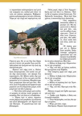 28
τι πα­ρα­ποί­η­σα κα­λο­προ­αί­ρε­τα καί με­τά
τήν κοί­μη­σή του, πολλοί μοῦ εἶπα­ν νά
τούς πῶ κά­ποι­α πράγ­μα­τα. Φο­βό­μου­ν
μή­πως κα­λο­προ­αί­ρε­τα πῶ κά­τι ἀλ­λοι­ῶς.
Τώ­ρα μέ τήν εὐ­χή καί πα­ρό­τρυν­ση τοῦ
Γέ­ρον­τά μου, θά τά πῶ ὅ­λα ὅ­σα ἔ­ζη­σα
κον­τά σ᾿ αὐ­τόν τόν με­γά­λο Ἅ­γιο πού ἄλ­
λα­ξε ρι­ζι­κά τήν ζω­ή μου καί τήν ζω­ή τῆς
οἰ­κο­γέ­νειάς μου.
»Κά­πο­τε πού πῆ­γα στόν π. Πα­ΐ­σιο
ἦ­ταν ἀ­πο­γευ­μα­τά­κι. Στό κελ­λί του μέ­
σα εἶ­χε σκο­τει­νιά­σει, τοῦ ζή­τη­σα ἕ­να
κομ­πο­σχοί­νι, δέν ἔ­βλε­πε κα­λά, εἶ­χε καί
τό πρό­βλη­μα μέ τό ἕ­να του μά­τι καί δέν
μπο­ροῦ­σε νά τό τε­λει­ώ­ση. Μπερ­δεύ­τη­κε
λί­γο, στα­μά­τη­σε λί­γο καί μοῦ λέ­ει: «Κά­
πο­τε, ἦ­ταν ἕ­νας ρά­φτης καί ἐμ­φα­νί­στη­κε
μπρο­στά του ἕ­να δαι­μο­νά­κι μι­κρό, πο­λύ
μι­κρό καί τοῦ λέ­ει ὁ ρά­φτης:
― Ἐ­σύ εἶ­σαι πο­λύ μι­κρό, μιά στα­λιά,
τί μπο­ρεῖς νά κά­νης; ποι­όν μπο­ρεῖς νά
πει­ρά­ξης; Καί τοῦ ἀ­παν­τᾶ τό δι­α­βο­λά­κι:
― Ξέ­ρεις ἐ­γώ τί κά­νω; πη­γαί­νω
στούς ρά­φτες καί μπερ­δεύ­ω τίς κλω­στές
καί αὐ­τοί βλα­σφη­μοῦν τόν Χρι­στό καί
τήν Πα­να­γί­α. Τί με­γα­λύ­τε­ρο ἀ­πό τήν
βλα­σφη­μί­α;
»Ἄλ­λη φο­ρά, πῆ­γα μ᾿ ἕ­ναν Ἀρ­χι­μαν­
δρί­τη καί τοῦ λέ­ει ὁ π. Πα­ΐ­σιος: «Ἐ­σέ­
να θά σέ κε­ρά­σω γλυ­κά δε­σπο­τι­κά. Τόν
Χρύ­σαν­θο λου­κού­μια». Με­τά ἀ­πό λί­γα
χρό­νια, ὁ παπ­πού­λης ἔ­γι­νε Δε­σπό­της.
»Τοῦ πα­ρα­πά­νω
παπ­πού­λη πέ­θα­νε ἡ
μη­τέ­ρα του. Θά πή­
γαι­να στόν π. Πα­ΐ­σιο
καί μοῦ λέ­ει, «πές
του ὅ­τι πέ­θα­νε ἡ μη­
τέ­ρα μου». Ὅ­ταν τό
εἶ­πα στόν Γέ­ρον­τα,
μοῦ λέ­ει, «δέν πέ­θα­
νε, εἶ­ναι κα­λά ἐ­κεῖ
πού εἶ­ναι, πο­λύ κα­
λά».
»Ἡ ἀ­γά­πη μου
γιά τόν π. Πα­ΐ­σιο
ἦ­ταν με­γά­λη. Συ­ζη­
τού­σα­με πράγ­μα­τα
προ­σω­πι­κά καί τοῦ
ζή­τη­σα νά μέ βο­η­θή­
ση νά βρῶ μί­α κο­πέλ­
λα νά κά­νω οἰ­κο­γέ­νεια. Μοῦ λέ­ει:
― Θέ­λεις νά βγῆς στήν Οὐ­ρα­νού­πο­
λη νά τήν γνω­ρί­σης;
― Ὄ­χι, τοῦ λέ­ω, μέ ἀ­γά­πη παι­διοῦ,
θά προ­τι­μοῦ­σα στήν Καβάλα.
»Τήν ἑ­πό­με­νη φο­ρά πού πῆ­γα, μοῦ
ξα­να­εῖ­πε:
― Θέ­λεις νά βγῆς στήν Οὐ­ρα­νού­πο­
λη νά τήν γνω­ρί­σης;
― Ὄ­χι, τοῦ λέ­ω.
― Θέ­λεις νά πε­ρά­σης ἀ­πό τήν Ἱ­ε­ρισ­
σό νά τήν γνω­ρί­σης;
― Ὄ­χι, τοῦ λέ­ω. Προ­τι­μῶ στήν Κα-
βάλα.
»Κά­ποι­α στιγ­μή πού ἦρ­θα πρω­το­μα­
γιά, μοῦ λέ­ει:
― Τρά­βα στήν Κα­βά­λα, ὁ Θε­ός σοῦ
ἑ­τοι­μά­ζει κο­πέλ­λα.
― Ὅ­ταν θά ξα­νάρ­θω, τοῦ λέ­ω, θά τήν
ἔ­χω γνω­ρί­σει;
― Φύ­γε, μοῦ λέ­ει, τώ­ρα.
»Καί ἔ­φυ­γα. Πέ­ρα­σε λί­γος και­ρός καί
Ἱερά Μονή Στομίου
 