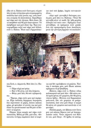 29
εἶ­δα τόν π. Πα­ΐ­σιο στόν ὕ­πνο μου, νά μοῦ
λέ­η νά πά­ω νά ζη­τή­σω μί­α συγ­κε­κρι­μέ­νη
κο­πέλ­λα ἀ­πό τούς γο­νεῖς της, τούς ὁ­ποί­
ους γνώ­ρι­ζα ἐξ ἀ­πο­στά­σε­ως. Ση­κώ­θη­κα
καί πῆ­γα καί τήν ζή­τη­σα. Μοῦ εἶ­παν, θά
τό σκε­φθοῦν καί θά μοῦ ἀ­παν­τή­σουν. Τό
σκέ­φθη­καν καί μοῦ εἶ­παν ὄ­χι. Ἐ­γώ στε­
νο­χω­ρέ­θη­κα πο­λύ καί πῆ­γα ποῦ ἀλ­λοῦ;
στόν π. Πα­ΐ­σιο. Ἦ­τα­ν καί ὁ Ἀρ­χι­ε­πί­σκο­
πος Σι­νᾶ, π. Δα­μια­νός. Μοῦ λέ­ει ὁ π. Πα­
ΐ­σιος:
― Πά­ρε εὐ­χή καί φύ­γε.
― Καί τί θά γί­νη; τοῦ λέ­ω ἐ­πί­μο­να.
― Φύ­γε, μοῦ λέ­ει, θά σοῦ τη­λε­φω­νή­
σω.
»Ἔ­φυ­γα, πῆ­γα σπί­τι μου καί πε­ρί­με­
να. Εἶ­χα πολ­λούς ἄ­σχη­μους λο­γι­σμούς
ὅ­σο περ­νοῦ­σαν οἱ μέ­ρες, ὥ­σπου κά­ποι­α
μέ­ρα, μέ φώ­να­ξαν οἱ γο­νεῖς της καί μοῦ
εἶ­παν ὅ­τι με­τά­νοι­ω­σαν καί θά μοῦ τό δώ­
σουν τό κο­ρί­τσι.
Πέ­ρα­σε λί­γος και­ρός καί πῆ­γα στόν
παπ­πού­λη. Μό­λις μέ εἶ­δε, μοῦ εἶ­πε, «δέν
πι­στεύ­ω νά ἔ­χης πα­ρά­πο­νο ἀ­πό τό κο­ρί­
τσι πού σοῦ βρῆ­κα, λα­χεῖ­ο συν­τα­κτῶν
εἶ­ναι».
»Λί­γο πρίν γεν­νη­θῆ ὁ δεύ­τε­ρος γυι­
ός μου, μοῦ λέ­ει ὁ π. Πα­ΐ­σιος: «Ὅ­ταν θά
γεν­νη­θῆ αὐ­τό τό παι­δί, θά ᾿ρθῆ με­γά­λη
εὐ­λο­γί­α στό σπί­τι σου». Πράγ­μα­τι ὅ­ταν
γεν­νή­θη­κε, τά πράγ­μα­τα στόν μπα­ξέ,
ἐ­νῶ τήν προ­η­γού­με­νη ἦ­ταν ἀ­πού­λη­τα,
με­τά τήν γέν­νη­ση ἄρ­χι­σαν νά που­λι­οῦν­
ται καί δέν προ­λά­βαι­να νά μα­ζεύ­ω. Ἐ­πί­
σης ὁ πα­τέ­ρας μου, μοῦ ἔ­δω­σε κά­ποι­α
πράγ­μα­τα νά μέ βο­η­θή­ση.
»Κά­πο­τε, πῆ­γα στόν π. Πα­ΐ­σιο τέ­λος
κα­λο­και­ριοῦ καί μοῦ λέ­ει: «Θά κά­νη πο­
λύ κρύ­ο φέ­τος τόν χει­μῶ­να, δέν θά μεί­νη
τί­πο­τα ὄρ­θιο». Φύ­τευ­α στά θερ­μο­κή­πια
μα­ϊν­τα­νά, ὅ­λο τόν χει­μῶ­να τά μο­σχο­
που­λοῦ­σα, ἀ­πό τό­τε μοῦ ἔ­λε­γε τί και­ρό
θά κά­νη τόν χει­μῶ­να καί κα­νό­νι­ζα τί νά
φυ­τέ­ψω.
»Πολ­λές φο­ρές, τόν ἔ­βλε­πα στόν ὕ­πνο
μου γιά κά­ποι­α θέ­μα­τα πού μέ ἀ­πα­σχο­
λοῦ­σαν πο­λύ. Ὅ­ταν πή­γαι­να στό Κελ­
λί του, μοῦ ἔ­λε­γε: «Τί ἦρ­θες νά κά­νης;
 