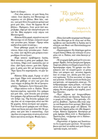 30
Ἕξι χρόνια
μέ φωνάζεις
Δι­ή­γη­ση Δ. Χ.
Ἀ­λε­ξαν­δρού­πο­λη
ἀ­φοῦ τά εἴ­πα­με».
»Τοῦ εἶ­πα κά­πο­τε, νά μοῦ δώ­ση ἕ­να
«πά­σο» ὅ­ταν βγαί­νη στό Μο­να­στή­ρι νά
πη­γαί­νω νά τόν βλέ­πω. Μοῦ λέ­ει, «πά­
σο;» καί μοῦ δί­νει ἕ­να μπά­τσο φι­λι­κό καί
με­τά μοῦ λέ­ει, «ὅ­ταν θά ἔρ­χε­σαι θά σέ
βλέ­πω». Πράγ­μα­τι, ὅ­ταν με­τά ἀ­πό και­
ρό βγῆ­κε, πῆ­γα μέ τήν οἰ­κο­γέ­νειά μου νά
τόν δῶ. Μᾶς πε­ρί­με­νε στήν πόρ­τα τοῦ
Μο­να­στη­ριοῦ.
»Κά­ποι­α ἄλ­λη φο­ρά, πη­γαί­νον­τας στό
Μο­να­στή­ρι νά τόν δοῦ­με, συ­ζη­τών­τας μέ
τήν γυ­ναί­κα μου, λέ­γα­με: «Ἄ­ρα­γε πό­σα
παι­διά εἶ­ναι κα­λό νά κά­νης;».
Ὅ­ταν φθά­σα­με χω­ρίς νά τοῦ ποῦ­με
τί­πο­τα, λέ­γει στήν γυ­ναί­κα μου: «Ἰ­ω­άν­
να, τό­σα» καί τῆς δί­νει μί­α χού­φτα σταυ­
ρου­δά­κια (ἐν­νιά ἦ­ταν).
»Εἶ­χα κά­πο­τε προ­βλή­μα­τα ὑ­γεί­ας.
Μοῦ πο­νοῦ­σε ἡ μέ­ση μου φο­βε­ρά, ἔ­κα­
να ἐ­νέ­σεις. Πῆ­γα στόν παπ­πού­λη καί τό
εἶ­πα. «Δέν ἔ­χεις τί­πο­τε», μοῦ λέ­ει. Πράγ­
μα­τι ἡ μέ­ση μου δέν μέ ξα­να­ε­νό­χλη­σε.
Ἔ­χει ὅ­μως ἕ­να κα­ρούμ­πα­λο, νά μήν ξε­
χνῶ.
»Κά­ποι­α ἄλ­λη φο­ρά, ἔ­τρε­χε τό αὐ­τί
μου ὑ­γρά. Πῆ­γα στόν παπ­πού­λη καί τό
εἶ­πα. Μέ χά­ϊ­δε­ψε τό αὐ­τί καί μοῦ εἶ­πε
«καί σύρ­μα νά βά­λης δέν θά σέ ξα­να­ε­νο­
χλή­ση». Πράγ­μα­τι, ἔ­γι­νε ὅ­πως μοῦ εἶ­πε.
»Πῆ­γα κά­πο­τε στόν π. Πα­ΐ­σιο. Ἦ­ταν
ἀ­γα­να­κτι­σμέ­νος, κρα­τοῦ­σε ἕ­να γράμ­μα
καί μοῦ λέ­ει, «μοῦ ἔ­στει­λε μιά γυ­ναί­κα
ἕ­να γράμ­μα, εἶ­χε φί­λους καί θά χώ­ρι­ζε μέ
τόν ἄν­δρα της. Τῆς ἔ­στει­λα γράμ­μα καί
τῆς εἶ­πα νά τά στα­μα­τή­ση αὐ­τά καί δέν
θά χω­ρί­ση. Αὐ­τή συ­νέ­χι­σε καί χώ­ρι­σε».
Τοῦ ἔ­στει­λε με­τά γράμ­μα καί τοῦ ἔ­λε­γε,
«εἶ­σαι καί ἅ­γιος καί μοῦ εἶ­πες δέν θά χω­
ρί­σω» καί μοῦ λέ­ει ὁ παπ­πού­λης, «ἐ­γώ
τῆς εἶ­πα νά στα­μα­τή­ση νά κά­νη αὐ­τό πού
ἔ­κα­νε καί αὐ­τή συ­νέ­χι­σε. Φταί­ω ἐ­γώ;».
«Πί­σω ἀ­πό κά­θε πει­ρα­σμό καί δο­κι­μα­
σί­α, ὅ­σο ὀ­δυ­νη­ρά κι ἄν εἶ­ναι καί τά δύ­ο,
κρύ­βε­ται καί ἀ­κο­λου­θεῖ ἡ Ἀ­γά­πη καί ἡ
εὐ­λο­γί­α τοῦ Θε­οῦ τοῦ Πα­νεύ­σπλαγ­χνου
καί Στορ­γι­κοῦ.
»Προ­σευ­χό­μουν ἕ­ξι ὁ­λό­κλη­ρα χρό­νια
νά μοῦ δώ­ση ὁ Θε­ός τήν εὐ­λο­γί­α νά γνω­
ρί­σω τόν π. Πα­ΐ­σιο, πού τό­σα ἄ­κου­γα γι᾿
αὐ­τόν.
»Ἡ γνω­ρι­μί­α ἦρ­θε μα­ζί μέ ἔν­το­νο πει­
ρα­σμό. Βρά­δυ, ὕ­πνος ἥ­συ­χος καί ἤ­ρε­μος.
Ξαφ­νι­κά, βλέ­πω στό δω­μά­τιό μου ἕ­να ἀν­
θρω­πό­μορ­φο τέ­ρας. Τό χρῶ­μα του ὁ­λο­
κόκ­κι­νο σάν νά συγ­κέν­τρω­νε τό μί­σος
ὅ­λου τοῦ κό­σμου καί πε­τοῦ­σε ἀ­φρούς
ἀ­πό τό στό­μα του. Δί­πλα μου δύ­ο γνω­
στά πρό­σω­πα. Τό ἕ­να κοι­τοῦ­σε τό τέ­ρας
καί γε­λοῦ­σε. Τό ἄλ­λο γο­νά­τι­σε δί­πλα μου
καί φώ­να­ζε, «σέ πα­ρα­κα­λῶ, σῶ­σε με». Τό
ἀν­θρω­πό­μορ­φο τέ­ρας μί­λη­σε, «τά ἄ­το­μα
αὐ­τά εἶ­ναι δι­κά μου καί πᾶς νά μοῦ τά
πά­ρης; θά σοῦ ρη­μά­ξω τήν καρ­διά, για­τί
ἔ­χω ἐ­ξου­σί­α».
»Ἐ­γώ τἄ­χα­σα καί ἀ­να­ρω­τή­θη­κα:
«Ποι­ός τοὔ­δω­σε τήν ἐ­ξου­σί­α; Ἔ­κα­να κά­
τι χω­ρίς νά τό ξέ­ρω;». Τό­τε φώ­να­ξα, «Γέ­
ρον­τα, βο­ή­θεια». Ἀ­μέ­σως εἶ­δα στήν πόρ­
τα τοῦ δω­μα­τί­ου ἕ­ναν μο­να­χό. Μοῦ ἦ­ταν
ἄ­γνω­στος, πρώ­τη φο­ρά τόν ἔ­βλε­πα. Τό
θη­ρί­ο πού ἄ­φρι­ζε μό­λις τόν εἶ­δε ἐ­ξα­φα­νί­
στη­κε. Κά­πο­τε ξη­μέ­ρω­σε. Κα­τέ­φυ­γα μέ
μιᾶς ἡ­μέ­ρας ἄ­δεια στόν π. Βησ­σα­ρί­ω­να.
Ἐ­κεῖ­νος εἶ­πε, «νά βροῦ­με τόν π. Πα­ΐ­σιο».
Ἔ­φυ­γα ἥ­συ­χη.
»Περ­νοῦ­σαν οἱ ἡ­μέ­ρες καί δι­α­πί­στω­
να ὅ­τι ἡ φω­νή μου χα­νό­ταν. Τό κα­τα­λά­
βαι­να καί ἀ­πό τά παι­διά πού μοῦ ἔ­λε­γαν,
«φώ­να­ξε κυ­ρί­α, πι­ό πο­λύ».
 