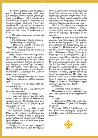 31
»Ὁ εἰ­δι­κός για­τρός ἔ­λυ­σε τό πρό­βλη­
μα. Ὀγ­κί­δια στίς φω­νη­τι­κές χορ­δές. Καμ­
μί­α σκέ­ψη πλέ­ον γιά ἐρ­γα­σί­α, για­τί ἡ φω­
νή χά­νε­ται. Πῶς; ὄ­χι πλέ­ον ἐρ­γα­σί­α; τό­σο
ἁ­πλό εἶ­ναι; μέ 14 χρό­νια ὑ­πη­ρε­σί­ας, πῶς
θά ζή­ση κα­νείς; Ἐ­κεῖ ἦρ­θε ἡ ἀ­πάν­τη­ση
τοῦ Θε­οῦ. Ἡ κυ­ρί­α πού μοῦ σύ­στη­σε τόν
για­τρό, μοῦ μί­λη­σε στό τη­λέ­φω­νο γιά νά
μά­θη τήν δι­ά­γνω­ση. Ἡ ἀ­πάν­τη­σή μου
ἦ­ταν:
― Μπο­ρεῖ­τε νά μοῦ πῆ­τε ποῦ καί πῶς
νά ἠ­ρε­μή­σω;
― Ὁ π. Πα­ΐ­σιος μό­νο θά σέ ἠ­ρε­μή­ση.
Ἐ­γώ γέ­λα­σα μέ τά λό­για της.
― Ὥ­στε εἶ­ναι εὔ­κο­λο νά πά­ω στό
Ἅ­γιον Ὄ­ρος! αὐ­τό δέν μοῦ λέ­τε;
― Ὁ π. Πα­ΐ­σιος εἶ­ναι στή Σου­ρω­τή,
πά­ρε τη­λέ­φω­νο.
»Πῆ­ρα καί μοῦ εἶ­παν «δέν δέ­χε­ται κα­
νέ­ναν». Ἐ­κεί­νη τήν στιγ­μή, πα­ρα­κα­λών­
τας εἶ­πα στήν ἀ­δελ­φή, «δῶ­στε του τό ὄ­νο­
μά μου κι ἄς δώ­ση ἐ­κεῖ­νος τήν ἀ­πάν­τη­
ση». Συμ­φώ­νη­σε καί σέ λί­γο μοῦ φέρ­νει
τήν ἀ­πάν­τη­ση: –Ἦ­ταν Δευ­τέ­ρα– «τήν
Πέμ­πτη τό πρωΐ, μπο­ρεῖ­τε στίς 8 ἡ ὥ­ρα
νά εἶ­στε ἐ­δῶ;». «Ἄν μπο­ρῶ! Ναί». Μπό­ρε­
σα καί εἶ­πα, «ἔρ­χο­μαι».
»Συ­ναν­τη­θή­κα­με τήν ὥ­ρα πού ὅ­ρι­σε.
«Κα­λῶς τήν Δή­μη­τρα». Ἄλ­λος αἰφ­νι­δια­
σμός.
― Γέ­ρον­τα, ἐ­γώ σᾶς ξέ­ρω ἀλ­λά δέν
συ­ναν­τη­θή­κα­με.
― Τό ξέ­ρω. Σέ ξέ­ρω. Ἕξι χρό­νια, εὐ­
λο­γη­μέ­νη, φω­νά­ζεις.
― Ναί, προ­σεύ­χο­μαι νά σᾶς βρῶ.
»Ἡ συ­ζή­τη­σή μας, τό θέ­μα τῆς Ὀρ­θο­
δο­ξί­ας. Αὐ­τό μοῦ ἔ­λει­πε. Ἡ ἀ­λη­θι­νή καί
ἀ­πό­λυ­τη πί­στη. «Ὁ Χρι­στός, παι­δί μου,
εἶ­ναι ἡ Ὀρ­θο­δο­ξί­α». Τό πρό­βλη­μα τῆς φω­
νῆς ξέ­χα­σα νά τό πῶ.
»Ἐ­δῶ ἡ ἁ­γι­ό­της εἶ­χε ἄλ­λη μορ­φή.
Ὅ­ταν βρι­σκό­ταν κα­νείς μπρο­στά στόν
Γέ­ρον­τα, δέν ὑ­πῆρ­χαν προ­βλή­μα­τα καί
πει­ρα­σμοί. Ἔ­λε­γε, κα­νείς νά μή φύ­γη,
νά μήν τε­λει­ώ­ση ἡ ἐ­πι­κοι­νω­νί­α. Τό ἤ­ξε­ρε
ὅ­μως ὁ Γέ­ρον­τας καί τό θε­ρά­πευ­σε χω­ρίς
νά τό κα­τα­λά­βω.
»Ὑ­πῆρ­χε ἐκ μέ­ρους τοῦ πο­νη­ροῦ ἡ
ἀ­πει­λή γιά τήν καρ­διά. Δέν τήν εἶ­χα ξε­
χά­σει. Ἀλ­λά οὔ­τε κι ὁ πο­νη­ρός. Σι­γά–σι­γά
εἶ­χαν ἔρ­θει κά­ποι­ες ἐ­νο­χλή­σεις πού στό
περ­πά­τη­μα γί­νον­ταν ἐ­νο­χλη­τι­κές. Οἱ ἐ­πι­
σκέ­ψεις σέ εἰ­δι­κό για­τρό–καρ­δι­ο­λό­γο δέν
δη­μι­ουρ­γοῦ­σαν ἀ­νη­συ­χί­ες, «εἶ­ναι κά­ποι­
οι πού σέ στρε­σά­ρουν, ἀ­πό­φευ­γέ τους».
»Σέ δύ­ο ἑ­βδο­μά­δες ἡ κα­τά­στα­ση ἔ­γι­νε
ὀ­δυ­νη­ρή, ἡ ἀ­να­πνο­ή κο­βό­ταν. Ἡ δι­ά­γνω­
ση ὅ­ταν βρέ­θη­κα σέ στρα­τι­ω­τι­κό καρ­δι­ο­
λό­γο ἦ­ταν κο­φτε­ρή. Ἔμ­φραγ­μα, ἄν καί
τό­σο νέ­α.
»Βρέ­θη­κα σέ λί­γο στήν ἐν­τα­τι­κή τῆς
καρ­δι­ο­λο­γι­κῆς. Οἱ σφυγ­μοί 180. Ξη­μέ­ρω­
νε τοῦ ἁ­γί­ου Δη­μη­τρί­ου. Ἕ­να γνω­στό
μου πρό­σω­πο στό Νο­σο­κο­μεῖ­ο, μοῦ λέ­
ει, «βγῆ­κε ὁ π. Πα­ΐ­σιος ἀ­πό τό Ὄ­ρος καί
πη­γαί­νω νά τόν συ­ναν­τή­σω. Τί νά τοῦ
πῶ;». «Ὅ,τι ξέ­ρεις». Ὅ­μως ὁ Γέ­ρον­τας τό
ἤ­ξε­ρε πρίν τοῦ τό με­τα­φέ­ρουν. Στήν γι­
ορ­τή μου, πα­ρα­κά­λε­σα μιά φί­λη νά φέ­ρη
γλυ­κό γιά τό προ­σω­πι­κό τῆς ἐν­τα­τι­κῆς.
Ὁ για­τρός–ἐ­πι­με­λη­τής, εἶ­πε: «Δέν βλέ­πει
ὅ­τι ἀ­πό λε­πτό σέ λε­πτό φεύ­γει, τούρ­τα
τήν μά­ρα­νε!». Αὐ­τό πε­ρί­με­ναν οἱ για­τροί.
Γιά τήν γι­ορ­τή μου εἶ­χα ζη­τή­ση νά κοι­
νω­νή­σω. Τό βρά­δυ, ξαφ­νι­κά ἔ­χα­σα τήν
ἐ­πα­φή μέ τό πε­ρι­βάλ­λον. Μέ τύ­λι­ξε σκο­
τά­δι καί ἔν­το­νο κρύ­ο. Δέν ἔ­νοι­ω­θα τί­πο­τε
ἄλ­λο. Σ᾿ αὐ­τήν τήν κα­τά­στα­ση φώ­να­ξα,
«Γέ­ρον­τα, βο­ή­θεια». Καί ὁ Γέ­ρον­τας βρέ­
θη­κε κον­τά μου μέ ἕ­ναν Ἱε­ρέ­α!
― Τί θέ­λεις;
― Σκο­τά­δι μέ τύ­λι­ξε καί κρυ­ώ­νω.
Μέ σκέ­πα­σε μέ τό ρά­σο τοῦ ἱ­ε­ρέ­ως. Κρυ­
ώ­νω... Μοῦ ἔρ­ρι­ξε καί τό πε­τρα­χή­λι τοῦ ἱ­ε­
ρέ­ως.
― Τώ­ρα;
― Δέν κρυ­ώ­νω. Ἀλ­λά πο­λύ τό σκο­τά­δι.
― Μή φο­βᾶ­σαι. Ὁ ἥ­λιος θά δι­α­λύ­ση καί
τό σκο­τά­δι.
Ξη­μέ­ρω­σε. Ἦλ­θε ἡ θεί­α Κοι­νω­νί­α μέ
τόν ἱ­ε­ρέ­α. Ἅ­γιος Δη­μή­τριος – γι­ορ­τή καί
ἡ θεί­α Κοι­νω­νί­α τούς 180 σφυγ­μούς τούς
ἔ­κα­νε 70».
 