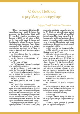 32
Ὁ ὅσιος Παΐσιος,
ὁ μεγάλος μου εὐργέτης
Δι­ή­γη­ση Τσια­βέ Βα­σι­λεί­ου, Ἐ­λασ­σό­να
«Ἤ­μουν παν­τρε­μέ­νος 12 χρό­νια. Εἶ­
χα πρό­βα­τα, ἤ­μουν κα­λός ἄν­θρω­πος ὅ­σο
μπο­ροῦ­σα τῆς Ἐκ­κλη­σί­ας, ἀλ­λά παι­δί
δέν εἶ­χα. Στά 12 χρό­νια τοῦ γά­μου μου
ἄ­κου­σα, τό 1990, γιά τόν γέ­ρον­τα Πα­ΐ­
σιο ὅ­τι εἶ­ναι πο­λύ κα­λός ἄν­θρω­πος καί
βο­η­θά­ει πο­λύ κό­σμο. Ξε­κί­νη­σα, λοι­πόν,
νά τόν βρῶ. Δέν ἤ­ξε­ρα ἀ­πό Ἅ­γιον Ὄ­ρος,
ρω­τοῦ­σα ἀ­πό ᾿δῶ, ἀ­πό ᾿κεῖ, με­τά ἀ­πό κό­
πο τόν βρῆ­κα. Μέ ἄ­νοι­ξε καί μέ ἔ­βα­λε νά
προ­σκυ­νή­σω στόν να­ό. Ἀ­φοῦ προ­σκύ­νη­
σα, τοῦ λέ­ω:
― Πά­τερ Πα­ΐ­σι­ε, ἔ­χω ἕ­να πρό­βλη­μα
καί ἦρ­θα νά μοῦ τό λύ­σης.
― Τό ξέ­ρω τό πρό­βλη­μά σου. Δέν
ἔ­χεις παι­δί.
― Ἔ..., πῶς τό ξέ­ρεις;
― Τό ξέ­ρω, ὅ­πως ξέ­ρω καί πολ­λά γιά
σέ­να πού ἐ­σύ δέν τά ξέ­ρεις.
― Ναί, π. Πα­ΐ­σι­ε, 12 χρό­νια δέν ἔ­χω
παι­δί. Καί εἶ­μαι κα­λός ἄν­θρω­πος.
― Τό ξέ­ρω ὅ­τι εἶ­σαι καί κα­λός ἄν­θρω­
πος, τό βλέ­πω. Καί γνω­ρί­ζω ὅ­τι θά ἀ­πο­
κτή­σης παι­δί μέ­σα σέ 9 μῆ­νες.
― Πῶς, π. Πα­ΐ­σι­ε;
― Ἔ­χεις χρό­νο νά πᾶς πρός τήν Ἁ­γί­α
Ἄν­να;
― Ὄ­χι δέν ἔ­χω, πρέ­πει νά βγῶ.
― Ἔ, τό­τε θά πᾶς στό μο­να­στή­ρι τοῦ
Ἁ­γί­ου Ἰ­ω­άν­νου τοῦ Θε­ο­λό­γου στήν Σου­
ρω­τή. Ἐ­κεῖ ἔ­χουν τά Λεί­ψα­να τοῦ ἁ­γί­ου
Ἀρ­σε­νί­ου πού εἶ­ναι νου­νός μου. Θά πᾶς
ἐ­κεῖ καί θά πῆς τίς ἀ­δελ­φές, ὅ­τι μέ στέλ­
νει ὁ π. Πα­ΐ­σιος ἀ­πό τό Ἅ­γιον Ὄ­ρος, νά
μοῦ δώ­σε­τε μί­α ζώ­νη κυ­ή­σε­ως. Θά σοῦ
τήν δώ­σουν καί ὅ­τι σοῦ ποῦν θά κά­νης.
»Πράγ­μα­τι πῆ­γα, μοῦ ἔ­δω­σαν τήν ζώ­
νη καί μοῦ εἶ­παν τί νά κά­νω. Στούς τρεῖς
μῆ­νες κά­τι κα­τά­λα­βε ἡ γυ­ναί­κα μου, ἀλ­
λά δέν ἤ­θε­λε νά κά­νη ἐ­ξε­τά­σεις γιά νά
μήν ξα­να­α­πο­γο­η­τευ­τῆ. Ἐν τῷ με­τα­ξύ εἶ­
δα ἕ­να ὄ­νει­ρο. Μοῦ ἐμ­φα­νί­στη­κε ἕ­νας ἄν­
θρω­πος πο­λύ ψη­λός καί μοῦ εἶ­πε: «Ἑ­τοι­
μά­σου νά γι­ορ­τά­σης, σέ 24 ἡ­μέ­ρες θά σοῦ
τύ­χη τό λα­χεῖ­ο». Μοῦ τό εἶ­πε τρεῖς φο­ρές
καί ξύ­πνη­σα. Τό πρωΐ ξυ­πνῶ τήν γυ­ναί­
κα μου καί τῆς τό λέ­ω.
― Μήν πι­στεύ­ης στά ὄ­νει­ρα, μοῦ εἶ­πε.
― Μά, αὐ­τό δέν ἦ­ταν κοι­νό ὄ­νει­ρο.
Κα­θα­ρό, σα­φές καί ἔν­το­νο.
»Ἔ! τέ­λος πάν­των, ἐ­γώ τό ἄ­φη­σα, ἀλ­
λά ση­μεί­ω­σα τήν ἡ­με­ρο­μη­νί­α. Στήν 22η
ἡ­μέ­ρα γι­νό­ταν κλή­ρω­ση ΠΡΟΠΟ καί
στήν 23η
λα­χεί­ων καί πε­ρί­με­να μή­πως
τὄ­χω... Τί­πο­τα. Τήν 24η
ἀ­φοῦ τό εἶ­χα ξε­
χά­σει καί ἦ­ταν καί οἱ τρεῖς μῆ­νες πού λέ­
γα­με ὅ­τι κά­τι κα­τά­λα­βε ἡ γυ­ναί­κα μου,
τήν πί­ε­σα νά μοῦ δώ­ση οὔ­ρα νά τά πά­ω
ἐ­γώ γιά ἐ­ξε­τά­σεις, ἀ­φοῦ αὐ­τή δέν ἤ­θε­λε
νά πάη­ἡ ἴ­δια. Πά­ω στόν μι­κρο­βι­ο­λό­γο,
τά ἀ­νέ­λυ­σε καί μοῦ λέ­ει:
― Δυ­στυ­χῶς, πά­λι θε­τι­κά.
― Τί λές; τοῦ λέ­ω ἐ­γώ! Καί τόν πιά­νω
ἀ­πό τόν για­κά.
― Ξα­να­πέ­στο! 12 χρό­νια πε­ρι­μέ­νω
παι­δί.
― Μέ συγ­χω­ρεῖ­τε, κύ­ρι­ε, σᾶς μπέρ­
δε­ψα μέ ἕ­ναν πού κά­θε τό­σο ἐρ­χό­ταν καί
ὅ­ταν ἔ­βλε­πε κύ­η­ση, ἔρ­ρι­χνε τό παι­δί.
― Πό­σο κο­στί­ζει ἡ ἐ­ξέ­τα­ση;
― 2.500 δρχ.
― Πά­ρε 3.000, νά πά­ρης καί ἕ­ναν κα­
φέ στήν ὑ­γειά μου γιά τό χαρ­μό­συ­νο γε­
γο­νός.
»Στούς 7 μῆ­νες γέν­νη­σε ἡ γυ­ναί­κα
μου καί γε­μί­σα­με ἀ­πό χα­ρά».
 