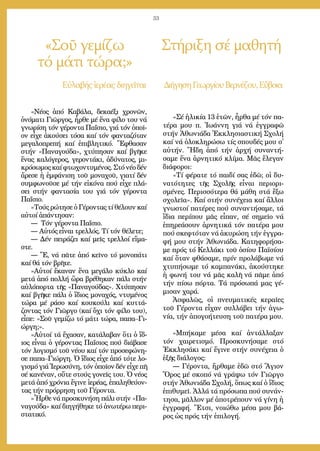 33
«Σοῦ γεμίζω
τό μάτι τώρα;»
Στήριξη σέ μαθητή
Εὐ­λα­βής ἱ­ε­ρέ­αςδι­η­γεῖ­ται Δι­ή­γη­σηΓε­ωρ­γί­ουΒερ­νέ­ζου,Εὔ­βοι­α
«Νέ­ος ἀ­πό Κα­βά­λα, δε­κα­έ­ξι χρο­νῶν,
ὀ­νό­μα­τι Γι­ῶρ­γος, ἦρ­θε μέ ἕ­να φί­λο του νά
γνω­ρί­ση τόν γέ­ρον­τα Πα­ΐ­σιο, γιά τόν ὁ­ποῖ­
ον εἶ­χε ἀ­κού­σει τό­σα καί τόν φαν­τα­ζό­ταν
με­γα­λο­πρε­πή καί ἐ­πι­βλη­τι­κό. Ἔ­φθα­σαν
στήν «Πα­να­γού­δα», χτύ­πη­σαν καί βγῆ­κε
ἕ­νας κα­λό­γε­ρος, γε­ρον­τά­κι, ἀ­δύ­να­τος, μι­
κρό­σω­μος καί φτω­χον­τυ­μέ­νος. Στό νέ­ο δέν
ἄ­ρε­σε ἡ ἐμ­φά­νι­ση τοῦ μο­να­χοῦ, για­τί δέν
συμ­φω­νοῦ­σε μέ τήν εἰ­κό­να πού εἶ­χε πλά­
σει στήν φαν­τα­σί­α του γιά τόν γέ­ρον­τα
Πα­ΐ­σιο.
»Τούς ρώ­τη­σε ὁ Γέ­ρον­τας τί θέ­λουν καί
αὐ­τοί ἀ­πάν­τη­σαν:
― Τόν γέ­ρον­τα Πα­ΐ­σιο.
― Αὐ­τός εἶ­ναι τρελ­λός. Τί τόν θέ­λε­τε;
― Δέν πει­ρά­ζει καί μεῖς τρελ­λοί εἴ­μα­
στε.
― Ἔ, νά πᾶ­τε ἀ­πό κεῖ­νο τό μο­νο­πά­τι
καί θά τόν βρῆ­τε.
»Αὐ­τοί ἔ­κα­ναν ἕ­να με­γά­λο κύ­κλο καί
με­τά ἀ­πό πολ­λή ὥ­ρα βρέ­θη­καν πά­λι στήν
αὐ­λό­πορ­τα τῆς «Πα­να­γού­δας». Χτύ­πη­σαν
καί βγῆ­κε πά­λι ὁ ἴ­διος μο­να­χός, ντυ­μέ­νος
τώ­ρα μέ ρά­σο καί κου­κού­λι καί κυτ­τά­
ζον­τας τόν Γι­ῶρ­γο (καί ὄ­χι τόν φί­λο του),
εἶ­πε: «Σοῦ γε­μί­ζω τό μά­τι τώ­ρα, πα­πα–Γι­
ώρ­γη;».
»Αὐ­τοί τά ἔ­χα­σαν, κα­τά­λα­βαν ὅ­τι ὁ ἴ­δ-
ιος εἶ­ναι ὁ γέ­ρον­τας Πα­ΐ­σιος πού δι­ά­βα­σε
τόν λο­γι­σμό τοῦ νέ­ου καί τόν προ­σε­φώ­νη­
σε πα­πα–Γι­ώρ­γη. Ὁ ἴ­διος εἶ­χε ἀ­πό τό­τε λο­
γι­σμό γιά Ἱ­ε­ρω­σύ­νη, τόν ὁ­ποῖ­ον δέν εἶ­χε πῆ
σέ κα­νέ­ναν, οὔ­τε στούς γο­νεῖς του. Ὁ νέ­ος
με­τά ἀ­πό χρό­νια ἔ­γι­νε ἱ­ε­ρέ­ας, ἐ­πα­λη­θεύ­ον­
τας τήν πρόρ­ρη­ση τοῦ Γέ­ρον­τα.
»Ἦρ­θε νά προ­σκυ­νή­ση πά­λι στήν «Πα­
να­γού­δα» καί δι­η­γή­θη­κε τό ἀ­νω­τέ­ρω πε­ρι­
στα­τι­κό.
«Σέ ἡ­λι­κί­α 13 ἐ­τῶν, ἦρ­θα μέ τόν πα­
τέ­ρα μου π. Ἰ­ω­άν­νη γιά νά ἐγ­γρα­φῶ
στήν Ἀ­θω­νιά­δα Ἐκ­κλη­σι­α­στι­κή Σχο­λή
καί νά ὁ­λο­κλη­ρώ­σω τίς σπου­δές μου σ᾿
αὐ­τήν. Ἤ­δη ἀ­πό τήν ἀρ­χή συ­ναν­τή­
σα­με ἕ­να ἀρ­νη­τι­κό κλί­μα. Μᾶς ἔ­λε­γαν
δι­ά­φο­ροι:
«Τί φέ­ρα­τε τό παι­δί σας ἐ­δῶ; οἱ δυ­
να­τό­τη­τες τῆς Σχο­λῆς εἶ­ναι πε­ρι­ο­ρι­
σμέ­νες. Πε­ρισ­σό­τε­ρα θά μά­θη στά ἔ­ξω
σχο­λεῖ­α». Καί στήν συ­νέ­χεια καί ἄλ­λοι
γνω­στοί πα­τέ­ρες πού συ­ναν­τή­σα­με, τά
ἴ­δια πε­ρί­που μᾶς εἶ­παν, σέ ση­μεῖ­ο νά
ἐ­πη­ρε­ά­σουν ἀρ­νη­τι­κά τόν πα­τέ­ρα μου
πού σκε­φτό­ταν νά ἀ­κυ­ρώ­ση τήν ἐγ­γρα­
φή μου στήν Ἀ­θω­νιά­δα. Κα­τη­φο­ρή­σα­
με πρός τό Κελ­λά­κι τοῦ ὁ­σί­ου Πα­ϊ­σί­ου
καί ὅ­ταν φθά­σα­με, πρίν προ­λά­βω­με νά
χτυ­πή­σω­με τό καμ­πα­νά­κι, ἀ­κού­στη­κε
ἡ φω­νή του νά μᾶς κα­λῆ νά πᾶ­με ἀ­πό
τήν πί­σω πόρ­τα. Τά πρό­σω­πά μας γέ­
μι­σαν χα­ρά.
Ἀ­σφα­λῶς, οἱ πνευ­μα­τι­κές κε­ραῖ­ες
τοῦ Γέ­ρον­τα εἶ­χαν συλ­λά­βει τήν ἀ­γω­
νί­α, τήν ἀ­πο­γο­ή­τευ­ση τοῦ πα­τέ­ρα μου.
»Μπή­κα­με μέ­σα καί ἀν­τάλ­λα­ξαν
τόν χαι­ρε­τι­σμό. Προ­σκυ­νή­σα­με στό
Ἐκ­κλη­σά­κι καί ἔ­γι­νε στήν συ­νέ­χεια ὁ
ἑ­ξῆς δι­ά­λο­γος:
― Γέ­ρον­τα, ἤρ­θα­με ἐ­δῶ στό Ἅ­γιον
Ὄ­ρος μέ σκο­πό νά γρά­ψω τόν Γι­ῶρ­γο
στήν Ἀ­θω­νιά­δα Σχο­λή, ὅ­πως καί ὁ ἴ­διος
ἐ­πι­θυ­μεῖ. Ἀλ­λά τά πρό­σω­πα πού συ­νάν­
τη­σα, μᾶλ­λον μέ ἀ­πο­τρέ­πουν νά γί­νη ἡ
ἐγ­γρα­φή. Ἔ­τσι, νοι­ώ­θω μέ­σα μου βά­
ρος ὡς πρός τήν ἐ­πι­λο­γή.
 