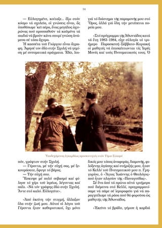 34
― Εὐ­λο­γη­μέ­νε, κοί­τα­ξε... ἔ­ξω στόν
κό­σμο τά σχο­λεῖ­α, οἱ γνώ­σεις εἶ­ναι, ἄς
ὑ­πο­θέ­σω­με ᾿κεῖ πέ­ρα, ἕ­νας με­γά­λος ἀ­χυ­
ρώ­νας πού προ­σπα­θοῦν τά κα­ϋ­μέ­να τά
παι­διά νά βροῦν κά­να σπυ­ρί γνώ­ση ἀ­νά­
με­σα σέ τό­σα ἄ­χυ­ρα.
Ἡ κασ­σέ­τα τοῦ Γι­ώρ­γου εἶ­ναι ἄ­γρα­
φη. Ἄ­φη­σέ τον ἐ­δῶ στήν Σχο­λή νά γε­μί­
ση μέ πνευ­μα­τι­κά πράγ­μα­τα. Ἐ­δῶ, λοι­
πόν, γράψ­τον στήν Σχο­λή.
― Γέ­ρον­τα, μέ τήν εὐ­χή σας, μέ ξε­
κου­ρά­σα­τε, ἔ­φυ­γε τό βά­ρος.
― Τήν εὐ­χή σου.
Ἔ­σκυ­ψε μέ πο­λύ σε­βα­σμό καί φί­
λη­σε τό χέ­ρι τοῦ ἱε­ρέ­ως, λέ­γον­τας καί
πά­λι. «Νά τόν γρά­ψης ἐ­δῶ στήν Σχο­λή.
Ἄν­τε στό κα­λό. Εὐ­λο­γεῖ­τε».
»Ἀ­πό ἐ­κεί­νη τήν στιγ­μή, ἄλ­λα­ξαν
ὅ­λα στήν ζω­ή μου. Αὐ­τοί οἱ λό­γοι τοῦ
Γέ­ρον­τα ἦ­ταν κα­θο­ρι­στι­κοί, ὄ­χι μό­νο
γιά τό δι­ά­στη­μα τῆς πα­ρα­μο­νῆς μου στό
Ὄ­ρος, ἀλ­λά γιά ὅ­λη τήν με­τέ­πει­τα πο­
ρεί­α μου.
»Στό πρό­γραμ­μα τῆς Ἀ­θω­νιά­δος κα­τά
τά ἔ­τη 1983–1984, εἶ­χε εὐ­λο­γί­α τό τρι­
ή­με­ρο Πα­ρα­σκευ­ή–Σάβ­βα­το–Κυ­ρια­κή
οἱ μα­θη­τές νά ἐ­πι­σκέ­πτων­ται τίς Ἱ­ε­ρές
Μο­νές καί τούς Πνευ­μα­τι­κούς τους. Ὁ
δι­κός μου τό­πος ἀ­να­φο­ρᾶς, δι­α­μο­νῆς, φι­
λό­ξε­νης ἀ­γά­πης καί στή­ρι­ξής μου, ἦ­ταν
τό Κελ­λί τοῦ Πνευ­μα­τι­κοῦ μου π. Γρη­
γο­ρί­ου, ὁ «Ἅ­γιος Ἰ­ω­άν­νης ὁ Θε­ο­λό­γος»
πού ἦ­ταν πλη­σί­ον τῆς «Πα­να­γού­δας».
Σέ ἕ­να ἀ­πό τά πρῶ­τα αὐ­τά τρι­ή­με­ρα
πού δι­έ­μει­να στό Κελ­λί, προ­γραμ­μα­τί­
σα­με νά πᾶ­με σέ ἱ­ε­ρο­ρα­φεῖ­ο γιά νά πα­
ραγ­γεί­λω­με τά ρά­σα πού θά φο­ροῦ­σα ὡς
μα­θη­τής τῆς Ἀ­θω­νιά­δος.
»Ἐ­κεῖ­νο τό βρά­δυ, γέ­μι­σε ἡ καρ­διά
Ὑποδεχόμενος ἐγκαρδίως προσκυνητές στόν Τίμιο Σταυρό
 