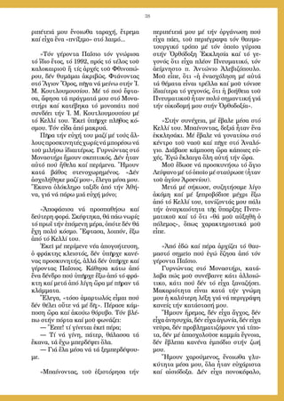 38
ρι­πέ­τειά μου ἔ­νοι­ω­θα τα­ρα­χή, ἔ­τρε­μα
καί εἶ­χα ἕ­να «πνί­ξι­μο» στό λαι­μό...
»Τόν γέ­ρον­τα Πα­ΐ­σιο τόν γνώ­ρι­σα
τό ἴ­διο ἔ­τος, τό 1992, πρός τό τέ­λος τοῦ
κα­λο­και­ριοῦ ἤ τίς ἀρ­χές τοῦ Φθι­νο­πώ­
ρου, δέν θυ­μᾶ­μαι ἀ­κρι­βῶς. Φτά­νον­τας
στό Ἅ­γιον Ὄ­ρος, πῆ­γα νά μεί­νω στήν Ἱ.
Μ. Κου­τλου­μου­σί­ου. Μέ τό πού ἔ­φτα­
σα, ἄ­φη­σα τά πράγ­μα­τά μου στό Μο­να­
στή­ρι καί κα­τέ­βη­κα τό μο­νο­πά­τι πού
συν­δέ­ει τήν Ἱ. Μ. Κου­τλου­μου­σί­ου μέ
τό Κελ­λί του. Ἐ­κεῖ ὑ­πῆρ­χε πλῆ­θος κό­
σμου. Τόν εἶ­δα ἀ­πό μα­κρυ­ά.
Πῆ­ρα τήν εὐ­χή του μα­ζί μέ τούς ἄλ­
λους προ­σκυ­νη­τές χω­ρίς νά μπο­ρέ­σω νά
τοῦ μι­λή­σω ἰ­δι­αι­τέ­ρως. Γυρ­νών­τας στό
Μο­να­στή­ρι ἤ­μουν σκε­πτι­κός. Δέν ἦ­ταν
αὐ­τό πού ἤ­θε­λα καί πε­ρί­με­να. Ἤ­μουν
κα­τά βά­θος στε­νο­χω­ρη­μέ­νος. «Δέν
ἀ­σχο­λή­θη­κε μα­ζί μου», ἔ­λε­γα μέ­σα μου.
Ἔ­κα­να ὁ­λό­κλη­ρο τα­ξί­δι ἀ­πό τήν Ἀ­θή­
να, γιά νά πά­ρω μιά εὐ­χή μό­νο;
»Ἀ­πο­φά­σι­σα νά προ­σπα­θή­σω καί
δεύ­τε­ρη φο­ρά. Σκέ­φτη­κα, θά πά­ω νω­ρίς
τό πρωΐ τήν ἑ­πό­με­νη μέ­ρα, ὁ­πό­τε δέν θά
ἔ­χη πο­λύ κό­σμο. Ἔ­φτα­σα, λοι­πόν, ἔ­ξω
ἀ­πό τό Κελ­λί του.
Ἐ­κεῖ μέ πε­ρί­με­νε νέ­α ἀ­πο­γο­ή­τευ­ση,
ὁ φρά­κτης κλει­στός, δέν ὑ­πῆρ­χε κα­νέ­
νας προ­σκυ­νη­τής, ἀλ­λά δέν ὑ­πῆρ­χε καί
γέ­ρον­τας Πα­ΐ­σιος. Κά­θη­σα κά­τω ἀ­πό
ἕ­να δέν­δρο πού ὑ­πῆρ­χε ἔ­ξω ἀ­πό τό φρά­
κτη καί με­τά ἀ­πό λί­γη ὥ­ρα μέ πῆ­ραν τά
κλάμ­μα­τα.
Ἔ­λε­γα, «τό­σο ἁ­μαρ­τω­λός εἶ­μαι πού
δέν θέ­λει οὔ­τε νά μέ δῆ;». Πέ­ρα­σε κάμ­
πο­ση ὥ­ρα καί ἀ­κού­ω θό­ρυ­βο. Τόν βλέ­
πω στήν πόρ­τα καί μοῦ φω­νά­ζει:
― Ἔεεε! τί γίνεται ἐκεῖ πέρα;
― Τί νά γίνη, πάτερ, θάλασσα τά
ἔκανα, τά ἔχω μπερδέψει ὅλα.
― Γιά ἔλα μέσα νά τά ξεμπερδέψου-
με.
»Μπαί­νον­τας, τοῦ ἐ­ξι­στό­ρη­σα τήν
πε­ρι­πέ­τειά μου μέ τήν ὀρ­γά­νω­ση πού
εἶ­χα πά­ει, τοῦ πε­ρι­έ­γρα­ψα τόν θαυ­μα­
τουρ­γι­κό τρό­πο μέ τόν ὁ­ποῖ­ο γύ­ρι­σα
στήν Ὀρ­θό­δο­ξη Ἐκ­κλη­σί­α καί τό γε­
γο­νός ὅ­τι εἶ­χα πλέ­ον Πνευ­μα­τι­κό, τόν
ἀ­εί­μνη­στο π. Ἀν­τώ­νιο Ἀ­λε­βι­ζό­που­λο.
Μοῦ εἶ­πε, ὅ­τι «ἡ ἐ­να­σχό­λη­ση μέ αὐ­τά
τά θέ­μα­τα εἶ­ναι τρέλ­λα καί μοῦ τό­νι­σε
ἰ­δι­αί­τε­ρα τό γε­γο­νός, ὅ­τι ἡ βο­ή­θεια τοῦ
Πνευ­μα­τι­κοῦ ἦ­ταν πο­λύ ση­μαν­τι­κή γιά
τήν οἰ­κο­δο­μή μου στήν Ὀρ­θο­δο­ξί­α».
»Στήν συ­νέ­χεια, μέ ἔ­βα­λε μέ­σα στό
Κελ­λί του. Μπαί­νον­τας, δε­ξιά ἦ­ταν ἕ­να
ἐκ­κλη­σά­κι. Μέ ἔ­βα­λε νά γο­να­τί­σω στό
κέν­τρο τοῦ να­οῦ καί πῆ­γε στό Ἀ­να­λό­
γιο. Δι­ά­βα­σε κάμ­πο­ση ὥ­ρα κά­ποι­ες εὐ­
χές. Ἐ­γώ ἔ­κλαι­γα ὅ­λη αὐ­τή τήν ὥ­ρα.
Μοῦ ἔ­δω­σε νά προ­σκυ­νή­σω τό ἅ­γιο
Λεί­ψα­νο μέ τό ὁ­ποῖ­ο μέ σταύ­ρω­σε (ἦ­ταν
τοῦ ἁ­γί­ου Ἀρ­σε­νί­ου).
Με­τά μέ σή­κω­σε, συ­ζη­τή­σα­με λί­γο
ἀ­κό­μη καί μέ ξε­προ­βό­δι­σε μέ­χρι ἔ­ξω
ἀ­πό τό Κελ­λί του, το­νί­ζον­τάς μου πά­λι
τήν ἀ­ναγ­και­ό­τη­τα τῆς ὕ­παρ­ξης Πνευ­
μα­τι­κοῦ καί τό ὅ­τι «θά μοῦ αὐ­ξη­θῆ ὁ
πό­λε­μος», ὅ­πως χα­ρα­κτη­ρι­στι­κά μοῦ
εἶ­πε.
»Ἀ­πό ἐ­δῶ καί πέ­ρα ἀρ­χί­ζει τό θαυ­
μα­στό ση­μεῖ­ο πού ἐ­γώ ἔ­ζη­σα ἀ­πό τόν
γέ­ρον­τα Πα­ΐ­σιο.
Γυρ­νών­τας στό Μο­να­στή­ρι, κα­τά­
λα­βα πώς μοῦ συ­νέ­βαι­νε κά­τι ἀλ­λοι­ώ­
τι­κο, κά­τι πού δέν τό εἶ­χα ξα­να­ζή­σει.
Μα­κα­ρι­ό­τη­τα εἶ­ναι κα­τά τήν γνώ­μη
μου ἡ κα­λύ­τε­ρη λέ­ξη γιά νά πε­ρι­γρά­ψη
κα­νείς τήν κα­τά­στα­σή μου.
Ἤ­μουν ἤ­ρε­μος, δέν εἶ­χα ἄγ­χος, δέν
εἶ­χα ἀ­νη­συ­χί­α, δέν εἶ­χα ἀ­γω­νί­α, δέν εἶ­χα
νεῦ­ρα, δέν προ­βλη­μα­τι­ζό­μουν γιά τί­πο­
τα, δέν μέ ἀ­πα­σχο­λοῦ­σε καμ­μί­α ἔ­γνοι­α,
δέν ἔ­βλε­πα κα­νέ­να ἐμ­πό­διο στήν ζω­ή
μου.
Ἤ­μουν χα­ρού­με­νος, ἔ­νοι­ω­θα γλυ­
κύ­τη­τα μέ­σα μου, ὅ­λα ἦ­ταν εὐ­χά­ρι­στα
καί αἰ­σι­ό­δο­ξα. Δέν εἶ­χα πο­νο­κέ­φα­λο,
 