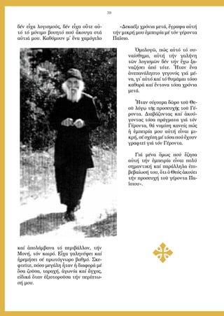 39
δέν εἶ­χα λο­γι­σμούς, δέν εἶ­χα οὔ­τε αὐ­
τό τό μό­νι­μο βου­η­τό πού ἄ­κου­γα στά
αὐ­τιά μου. Κα­θό­μουν μ᾿ ἕ­να χα­μό­γε­λο
καί ἀ­πο­λάμ­βα­να τό πε­ρι­βάλ­λον, τήν
Μο­νή, τόν και­ρό. Εἶ­χα γα­λη­νέ­ψει καί
ἠ­ρε­μή­σει σέ πρω­τό­γνω­ρο βαθ­μό. Σκε­
φτεῖ­τε, πό­σο με­γά­λη ἦ­ταν ἡ δι­α­φο­ρά μέ
ὅ­σα ζοῦ­σα, τα­ρα­χή, ἀ­γω­νί­α καί ἄγ­χος,
εἰ­δι­κά ὅ­ταν ἐ­ξι­στο­ροῦ­σα τήν πε­ρί­πτω­
σή μου.
»Δε­κα­έ­ξι χρό­νια με­τά, ἔ­γρα­ψα αὐ­τή
τήν μι­κρή μου ἐμ­πει­ρί­α μέ τόν γέ­ρον­τα
Πα­ΐ­σιο.
Ὁ­μο­λο­γῶ, πώς αὐ­τό τό συ­
ναί­σθη­μα, αὐ­τή τήν γα­λή­νη
τῶν λο­γι­σμῶν δέν τήν ἔ­χω ξα­
να­ζή­σει ἀ­πό τό­τε. Ἦ­ταν ἕ­να
ἀ­νε­πα­νά­λη­πτο γε­γο­νός γιά μέ­
να, γι᾿ αὐ­τό καί τό θυ­μᾶ­μαι τό­σο
κα­θα­ρά καί ἔν­το­να τό­σα χρό­νια
με­τά.
Ἦ­ταν σί­γου­ρα δῶ­ρο τοῦ Θε­
οῦ λό­γῳ τῆς προ­σευ­χῆς τοῦ Γέ­
ρον­τα. Δι­α­βά­ζον­τας καί ἀ­κού­
γον­τας τό­σα πράγ­μα­τα γιά τόν
Γέ­ρον­τα, θά νο­μί­ση κα­νείς πώς
ἡ ἐμ­πει­ρί­α μου αὐ­τή εἶ­ναι μι­
κρή, σέ σχέ­ση μέ τό­σα πού ἔ­χουν
γρα­φτεῖ γιά τόν Γέ­ρον­τα.
Γιά μέ­να ὅ­μως πού ἔ­ζη­σα
αὐ­τή τήν ἐμ­πει­ρί­α εἶ­ναι πο­λύ
ση­μαν­τι­κή καί πα­ράλ­λη­λα ἐ­πι­
βε­βαί­ω­σή του, ὅ­τι ὁ Θε­ός ἀ­κού­ει
τήν προ­σευ­χή τοῦ γέ­ρον­τα Πα­
ΐ­σιου».
 