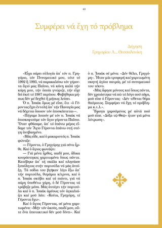 40
«Εἶ­χα πά­ρει εὐ­λο­γί­α ἀπ᾿ τόν π. Γρη­
γό­ριο, τόν Πνευ­μα­τι­κό μου, τό­τε τό
1992 ἤ 1993, νά πα­ρα­κα­λέ­σω τόν γέ­ρον­
τα ἅ­γιό μας Πα­ΐ­σιο, νά κά­νη κα­λά τήν
κό­ρη μου, τήν ὁ­ποί­α γνώ­ρι­ζε, τήν εἶ­χε
δεῖ ἐ­κεῖ τό 1987 πε­ρί­που. Φο­βή­θη­κα μή­
πως δέν μέ δε­χθεῖ ἤ μή­πως λεί­πει.
Ὁ π. Ἰ­σα­άκ ὅ­μως μέ εἶ­πε, ὅ­τι «ὁ Γέ­
ρον­τας ἔ­χει ἐν­το­λή ἀπ᾿ τήν Πα­να­γί­α μας
νά δέ­χε­ται ὅ­ποι­ον τόν ἐ­πι­σκέ­πτε­ται»».
«Πή­γα­με λοι­πόν μέ τόν π. Ἰ­σα­άκ νά
ἐ­πι­σκε­φτοῦ­με τόν ἅ­γιο γέ­ρον­τα Πα­ΐ­σιο.
Ὅ­ταν φθά­σα­με, ἀπ᾿ τό ἐ­πά­νω μέ­ρος εἴ­
δα­με τόν Ἅ­γιο Γέ­ρον­τα ἐ­πά­νω στή στέ­
γη ἀ­νε­βα­σμέ­νο.
»Μᾶς εἶ­δε, καί ὁ μα­κα­ρι­στός π. Ἰ­σα­άκ
φώ­να­ξε:
― Γέ­ρον­τα, ὁ Γρη­γό­ρης γιά σέ­να ἦρ­
θε. Καί ὁ ἅ­γιος φω­νά­ζει:
― Γιά μέ­να ἦρ­θες, παι­δί μου, ἄ­δι­κα
κου­ρά­στη­κες χα­ρι­τω­μέ­να ὅ­πως πάν­τα.
Κα­τέ­βη­κε ἀπ᾿ τή σκά­λα καί πλη­σί­α­σε
ξυ­πό­λη­τος στήν πορ­τού­λα νά μᾶς ἀ­νοί­
ξη. Τά πό­δια του βγῆ­καν λί­γο ἔ­ξω ἀπ᾿
τήν πορ­τού­λα, θυ­μᾶ­μαι κί­τρι­να, καί ὁ
π. Ἰ­σα­άκ σκύ­βει καί τά πιά­νει, γιά νά
πά­ρη ὑ­πο­θέ­τω χά­ρη, ὁ δέ Γέ­ρον­τας τά
τρά­βη­ξε μέ­σα. Μᾶς ἀ­νοί­γει τήν πορ­τού­
λα καί ὁ π. Ἰ­σα­άκ ἀ­μέ­σως τόν ἀγ­κα­λιά­
ζει καί μοῦ λέ­ει: «Κοί­τα, Γρη­γό­ρη, τί
Γέ­ρον­τα ἔ­χω».
Καί ὁ ἅ­γιος Γέ­ρον­τας, σέ μέ­να χα­ρι­
τω­μέ­να: «Μήν τόν ἀ­κοῦς, παι­δί μου, οὔ­
τε ἕ­να ὑ­πο­τα­κτι­κό δέν μοῦ δί­νει». Καί
ὁ π. Ἰ­σα­άκ σέ μέ­να: «Δέν θέ­λει, Γρη­γό­
ρη». Ἦ­ταν μί­α τρυ­φε­ρή καί χα­ρι­τω­μέ­νη
σκη­νή ἁ­γί­ου πα­τρός, μέ τό πνευ­μα­τι­κό
του τέ­κνο.
»Μᾶς ἄ­φη­σε μό­νους καί ὅ­πως πάν­τα,
δέν χρει­ά­στη­κε νά πῶ τό λό­γο πού πῆ­γα,
μοῦ εἶ­πε ὁ Γέ­ρον­τας: «Δέν τί­θε­ται θέ­μα
θαύ­μα­τος. Συμ­φέ­ρει νά ἔ­χη τό πρό­βλη­
μα κ.τ.λ.».
Ἔ­φυ­γα χα­ρού­με­νος μέ αὐ­τά πού
μοῦ εἶ­πε. «Δό­ξα τῷ Θε­ῷ» ἦ­ταν γιά μέ­να
λύ­τρω­ση».
Συμφέρει νά ἔχη τό πρόβλημα
Δι­ή­γη­ση
Γρη­γο­ρί­ου Α.., Θεσ­σα­λο­νί­κη
 