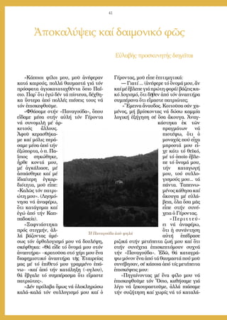 41
Ἀποκαλύψεις καί δαιμονικό φῶς
Εὐ­λα­βής προ­σκυ­νη­τής δι­η­γεῖ­ται
«Κά­ποι­οι φί­λοι μου, μοῦ ἀ­νέ­φε­ραν
κα­τά και­ρούς, πολ­λά θαυ­μα­στά γιά τόν
πρό­σφα­τα ἁ­γι­ο­κα­τα­τα­χθέν­τα ὅ­σιο Πα­ΐ­
σιο. Παρ᾿ ὅ­τι ἐ­γώ δέν τά πί­στευ­α, δέ­χθη­
κα ὕ­στε­ρα ἀ­πό πολ­λές πι­έ­σεις τους νά
τόν ἐ­πι­σκε­φθοῦ­με.
»Φθά­σα­με στήν «Πα­να­γού­δα», ὅ­που
εἴ­δα­με μέ­σα στήν αὐ­λή τόν Γέ­ρον­τα
νά συ­νο­μι­λῆ μέ ἀρ­
κε­τούς ἄλ­λους.
Ἀ­φοῦ κε­ρα­σθή­κα­
με καί μό­λις πε­ρά­
σα­με μέ­σα ἀ­πό τήν
ἐ­ξώ­πορ­τα, ὁ π. Πα­
ΐ­σιος ση­κώ­θη­κε,
ἦρ­θε κον­τά μου,
μέ ἀγ­κά­λια­σε, μέ
ἀ­σπά­σθη­κε καί μέ
ἰ­δι­αί­τε­ρη ἐγ­καρ­
δι­ό­τη­τα, μοῦ εἶ­πε:
«Κα­λῶς τόν πα­τρι­
ώ­τη μου». (Λη­σμό­
νη­σα νά ἀ­να­φέ­ρω,
ὅ­τι κα­τά­γο­μαι καί
ἐ­γώ ἀ­πό τήν Καπ­
πα­δο­κί­α).
»Ξαφ­νι­ά­στη­κα
πρός στιγ­μήν, ἀλ­
λά βά­ζον­τας ἀ­μέ­
σως τόν ὀρ­θο­λο­γι­σμό μου νά δου­λέ­ψη,
σκέ­φθη­κα: «Θά εἶ­δε τό ὄ­νο­μά μου στόν
ἀ­να­πτή­ρα» –κρα­τοῦ­σα στό χέ­ρι μου ἕ­να
δι­α­φη­μι­στι­κό ἀ­να­πτή­ρα τῆς Ἑ­ται­ρεί­ας
μας μέ τό ἐ­πί­θε­τό μου γραμ­μέ­νο ἐ­πά­
νω– «καί ἀ­πό τήν κα­τά­λη­ξη (–ο­γλου),
θά ἔ­βγα­λε τό συμ­πέ­ρα­σμα ὅ­τι εἴ­μα­στε
πα­τρι­ῶ­τες».
»Δέν πρό­λα­βα ὅ­μως νά ὁ­λο­κλη­ρώ­σω
κα­λά–κα­λά τόν συλ­λο­γι­σμό μου καί ὁ
Γέ­ρον­τας, μοῦ εἶ­πε ἐ­πι­τι­μη­τι­κά:
― Για­τί ... (ἀ­νέ­φε­ρε τό ὄ­νο­μά μου, ἄν
καίμέἔ­βλε­πεγιάπρώ­τηφο­ρά)βά­ζειςκα­
κό λο­γι­σμό, ὅ­τι δῆ­θεν ἀ­πό τόν ἀ­να­πτή­ρα
συμ­πέ­ρα­να ὅ­τι εἴ­μα­στε πα­τρι­ῶ­τες;
»Ἔ­μει­να ἄ­ναυ­δος. Κοι­τοῦ­σα σάν χα­
μέ­νος, μή βρί­σκον­τας νά δώ­σω καμ­μί­α
λο­γι­κή ἐ­ξή­γη­ση σέ ὅ­σα ἄ­κου­γα. Ἀ­ναγ­
κά­στη­κα ἐκ τῶν
πραγ­μά­των νά
πι­στέ­ψω, ὅ­τι ὁ
μο­να­χός πού εἶ­χα
μπρο­στά μου εἶ­
χε κά­τι τό θε­ϊ­κό,
μέ τό ὁ­ποῖ­ο ἔ­βλε­
πε τό ὄ­νο­μά μου,
τήν κα­τα­γω­γή
μου, τού συλ­λο­
γι­σμούς μου... τά
πάν­τα. Τα­πει­νω­
μέ­νος κά­θη­σα καί
ἄ­κου­γα μέ εὐ­λά­
βεια, ὅ­λα ὅ­σα μᾶς
εἶ­πε στήν συ­νέ­
χεια ὁ Γέ­ρον­τας.
»Πε­ριτ­τεύ­
ει νά ἀ­να­φέ­ρω,
ὅ­τι ἡ συ­νάν­τη­ση
αὐ­τή ἐ­πέ­δρα­σε
ρι­ζι­κά στήν με­τέ­πει­τα ζω­ή μου καί ὅ­τι
στήν συ­νέ­χεια ἐ­πι­σκε­πτό­μουν συ­χνά
τήν «Πα­να­γού­δα». Ἐ­δῶ, θά κα­τα­γρά­
ψω μό­νον ἕ­να ἀ­πό τά θαυ­μα­στά πού μοῦ
συ­νέ­βη­σαν, σέ κά­ποι­α ἀ­πό τίς με­τέ­πει­τα
ἐ­πι­σκέ­ψεις μου:
»Πη­γαί­νον­τας μέ ἕ­να φί­λο μου νά
ἐ­πι­σκε­φθοῦ­με τόν Ὅ­σιο, κα­θή­σα­με γιά
λί­γο νά ξε­κου­ρα­στοῦ­με, ἀλ­λά πι­ά­σα­με
τήν συ­ζή­τη­ση καί χω­ρίς νά τό κα­τα­λά­
Ἡ Παναγούδα ἀπὸ ψηλά
 