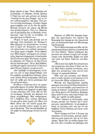 42
Ἔξοδοι
στόν κόσμο
Μαρ­τυ­ρί­α Ἁ­γνῆς Τρι­κού­κη
βω­με πέ­ρα­σε ἡ ὥ­ρα. Ὅ­ταν φθά­σα­με καί
χτυ­πή­σα­με τό σι­δε­ρά­κι, ἄ­νοι­ξε ἀ­μέ­σως
ὁ Γέ­ρον­τας καί μᾶς ρώ­τη­σε μέ ἀ­πο­ρί­α
–ἐ­πι­πλήτ­τον­τάς μας ἐ­λα­φρά– γιά τό τό­
σον κα­θυ­στε­ρη­μέ­νον τῆς ὥ­ρας. Τό­τε μό­
νον συ­νει­δη­το­ποι­ή­σα­με, τό πό­σον εἴ­χα­με
χρο­νο­τρι­βή­σει καί τό ὅ­τι δέν θά προ­λα­
βαί­να­με ἀ­νοι­χτή τήν πόρ­τα τῆς Μο­νῆς
πού φι­λο­ξε­νού­μα­στε. Τό­τε ὁ π. Πα­ΐ­σιος,
γιά νά μᾶς βγά­λη ἀ­πό τό ἀ­δι­έ­ξο­δο, ἀ­ναγ­
κά­στη­κε –παρ᾿ ὅ­τι δέν τό συ­νή­θι­ζε– νά
μᾶς κρα­τή­ση στό Κελ­λί του...
»Νω­ρίς τό πρωΐ, μᾶς φώ­να­ξε γιά νά
κά­νου­με στήν ἐκ­κλη­σί­α τόν Ἑ­σπε­ρι­νό.
Μᾶς ἐ­ξή­γη­σε, ὅ­τι ἀ­ναγ­κα­ζό­ταν νά κά­νη
ἀ­πό τό πρωΐ τόν Ἑ­σπε­ρι­νό, γιά νά μήν
τόν χά­ση ἕ­νε­κα τῶν πολ­λῶν προ­σκυ­νη­
τῶν μέ­χρι ἀρ­γά τό βρά­δυ. Ὅ­ταν ἔ­φθα­σε
στό «Φῶς ἱ­λα­ρόν» καί ἄρ­χι­σε νά τό ἀ­παγ­
γέ­λη, ξαφ­νι­κά πλημ­μύ­ρι­σε τό ἐκ­κλη­σά­κι
ἀ­πό ἕ­να δυ­να­τό φῶς. Ἐ­νῶ ἐ­μεῖς τά χά­σα­
με, βλέ­πο­με τόν Γέ­ρον­τα νά λέ­η ἔν­το­να
καί μέ ἀ­γα­νά­κτη­ση: «Ἄν­τε, βρέ δι­ά­βο­λε,
πού θά μοῦ πῆς ὅ­τι αὐ­τό εἶ­ναι τό Ἄ­κτι­στο
φῶς! Νά μοῦ λεί­ψουν τά φῶ­τα σου!».
»Δέν πρό­λα­βε νά ὁ­λο­κλη­ρώ­ση τά λό­
για του καί τό φῶς ἐ­ξα­φα­νί­σθη­κε, ἐ­νῶ
ἕ­να φο­βε­ρό πε­τρο­βο­λη­τό ξέ­σπα­σε πά­νω
στήν σκε­πή. Νά μέ συγ­χω­ρῆ­τε, ἀλ­λά ἐ­γώ
ἀ­πό τόν φό­βο μου ἔ­γι­να μού­σκε­μα ἀ­πό
τήν μέ­ση καί κά­τω...
Ἀν­τί­θε­τα ὁ Γέ­ρον­τας ἀν­τί νά τρο­μο­
κρα­τη­θῆ, ἄρ­χι­σε νά γε­λά­η. Μᾶς ἐ­ξή­γη­σε,
ὅ­τι ὁ πο­νη­ρός στήν ἀρ­χή μέ τό φῶς πῆ­γε
νά μᾶς πλα­νή­ση, ἀλλ᾿ ὅ­ταν εἶ­δε ὅ­τι δέν
τά κα­τά­φε­ρε, λύσ­σα­ξε καί ξέ­σπα­σε στό
ἄ­γριο πε­τρο­βό­λη­μα. Μᾶς κα­θη­σύ­χα­σε,
ὅ­τι ὁ δι­ά­βο­λος εἶ­ναι τε­λεί­ως ἀ­δύ­να­μος
νά μᾶς κά­νη κα­κό χω­ρίς τήν ἄ­δεια τοῦ
Θε­οῦ. Εἶ­ναι σάν τόν σκύ­λο χω­ρίς δόν­
τια, πού γαυ­γί­ζει μό­νον χω­ρίς νά μπο­
ρῆ νά δαγ­κώ­ση. Ἴ­σα–ἴ­σα μᾶς βο­η­θά­ει μέ
τόν φό­βο νά πλη­σι­ά­σω­με πιό κον­τά στόν
Θε­ό».
Πε­ρί­που τό 1989 (δέν θυ­μᾶ­μαι ἀ­κρι­
βῶς τήν χρο­νο­λο­γί­α), ἕ­να πρω­ϊ­νό τῆς
Κυ­ρια­κῆς πού πή­γα­με μέ τήν οἰ­κο­γέ­νειά
μου νά ἐκ­κλη­σι­α­στοῦ­με στό Μο­να­στή­ρι
τῆς Σου­ρω­τῆς.
Τό­τε ὁ Θε­ός ἐ­πέ­τρε­ψε καί εἶ­δα τήν θε­
ρα­πεί­α μιᾶς δαι­μο­νι­σμέ­νης γυ­ναί­κας ἀ­πό
τόν ὅ­σιο Πα­ΐ­σιο. Ἤ­μουν μα­θή­τρια Δη­
μο­τι­κοῦ καί κά­ποι­α στιγ­μή πού κου­ρά­
στη­κα στήν ἀ­κο­λου­θί­α, βγῆ­κα στό πλά­ϊ
τοῦ να­οῦ τοῦ Ἁ­γί­ου Ἰ­ω­άν­νου τοῦ Θε­ο­
λό­γου.
»Με­τά ἀ­πό λί­γο ἦρ­θε ἕ­να αὐ­το­κί­νη­το
καί στα­μά­τη­σε πί­σω ἀ­πό τό Ἱ­ε­ρό τοῦ να­
οῦ. Μοῦ ἔ­κα­νε με­γά­λη ἐν­τύ­πω­ση, για­τί
ἦρ­θε ἕ­να αὐ­το­κί­νη­το τό­σο κον­τά στόν
να­ό καί τό πα­ρα­κο­λου­θοῦ­σα.
Εἶ­δα τό­τε μιά γυ­ναί­κα, πού ἔ­βγα­λε
μό­νο τό πό­δι της ἀ­πό τό αὐ­το­κί­νη­το, ἐ­νῶ
μέ τί­πο­τα δέν ἤ­θε­λε νά βγῆ ἀ­πό αὐ­τό.
Φώ­να­ζε καί δη­μι­ουρ­γοῦ­σε με­γά­λη
φα­σα­ρί­α, ἐ­νῶ αὐ­τά πού ἔ­λε­γε δυ­σκο­λευ­ό­
μουν νά τά κα­τα­λά­βω, για­τί φαι­νό­ταν νά
μι­λά­η σέ κά­ποι­ον, χω­ρίς ὅ­μως νά ἀ­κού­ω
τήν ἄλ­λη φω­νή τοῦ δι­α­λό­γου. Θυ­μᾶ­μαι
ὅ­μως πο­λύ ἔν­το­να, πώς συ­χνά ἔ­λε­γε τήν
λέ­ξη «ρέ» σχε­δόν σέ κά­θε φρά­ση!
»Ὅ­ταν τε­λεί­ω­νε ἡ Λει­τουρ­γί­α, τρεῖς
ἄν­τρες, με­τα­ξύ τῶν ὁ­ποί­ων καί ὁ πα­τέ­
ρας μου, προ­σπα­θοῦ­σαν νά με­τα­φέ­ρουν
αὐ­τή τή γυ­ναί­κα στόν να­ό γιά νά τήν
δι­α­βά­ση ὁ ὅ­σιος Πα­ΐ­σιος πού ἦ­ταν στήν
Λει­τουρ­γί­α.
Ἦ­ταν ἔγ­γα­μη καί ὅ­ταν ὁ ἄν­τρας της
πλη­σί­α­σε νά κοι­νω­νή­ση, φώ­να­ζε οὐρ­λι­
ά­ζον­τας πώς καί­γον­ταν γιά νά τόν ἀ­πο­
τρέ­ψη. Ἐ­μεῖς ὅ­λα τά παι­διά εἴ­χα­με ἀ­νέ­
βει στά πί­σω στα­σί­δια καί βλέ­πα­με ἀ­πό
 