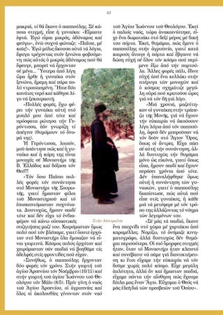 43
μα­κριά, τί θά ἔ­κα­νε ὁ παπ­πού­λης. Σέ κά­
ποι­α στιγ­μή, εἶ­πε ἡ γυ­ναί­κα: «Εἴ­μα­στε
ἑ­φτά. Ἐ­γώ εἶ­μαι μι­κρός, ἀ­δύ­να­μος καί
φεύ­γω», ἐ­νῶ συ­χνά φώ­να­ζε: «Πα­ΐ­σι­ε, μέ
καῖς!». Ἐ­γώ μό­λις ἄ­κου­σα αὐ­τά τά λό­για,
ἔ­φυ­γα τρέ­χον­τας στόν ξε­νώ­να φο­βού­με­
νη πώς αὐ­τός ὁ μι­κρός ἀ­δύ­να­μος πού θά
ἔ­φευ­γε, μπο­ρεῖ νά ἔρ­χον­ταν
σέ μέ­να... Ὕ­στε­ρα ἀ­πό λί­γη
ὥ­ρα ἦρ­θε ἡ γυ­ναί­κα στόν
ξε­νώ­να, ἤ­ρε­μη καί πά­ρα πο­
λύ ντρο­πι­α­σμέ­νη. Ἤ­πι­ε δύ­ο
κα­νά­τες νε­ρό καί κά­θη­σε λί­
γο νά ξε­κου­ρα­στῆ.
»Πολ­λές φο­ρές, ἔ­χω φέ­
ρει τήν γυ­ναί­κα αὐ­τή στό
μυα­λό μου ἀ­πό τό­τε καί
πρό­σφα­τα ρώ­τη­σα τήν Γε­
ρόν­τισ­σα, ἐ­άν γνω­ρί­ζη τί
ἀ­πέ­γι­νε (θυ­μό­μουν τό ὄ­νο­
μά της).
Ἡ Γε­ρόν­τισ­σα, λοι­πόν,
μοῦ ἀ­πάν­τη­σε πώς καί ἡ γυ­
ναί­κα καί ἡ κό­ρη της εἶ­ναι
μο­να­χές σέ Μο­να­στή­ρι τῆς
Β. Ἑλ­λά­δος καί δό­ξα­σα τόν
Θε­ό!!!
«Τόν ὅ­σιο Πα­ΐ­σιο πολ­
λές φο­ρές τόν συ­νάν­τη­σα
στό Μο­να­στή­ρι τῆς Σου­ρω­
τῆς, για­τί ἤ­μα­σταν φί­λοι
τοῦ Μο­να­στη­ριοῦ καί τό
ἐ­πι­σκε­πτό­μα­σταν συ­χνό­τα­
τα. Δυ­στυ­χῶς, ἤ­μουν παι­δί
τό­τε καί δέν εἶ­χα τό ἐν­δι­α­
φέ­ρον νά κά­νω οὐ­σι­α­στι­κές
συ­ζη­τή­σεις μα­ζί του. Χαι­ρό­μα­σταν ὅ­μως
πο­λύ πού τόν βλέ­πα­με, για­τί ὅ­πο­τε ἐρ­χό­
ταν στό Μο­να­στή­ρι ὅ­λα ἔ­μοια­ζαν νά εἶ­
ναι γι­ορ­τι­νά. Κό­σμος πο­λύς ἐρ­χό­ταν καί
χαι­ρό­μα­σταν σάν παι­διά νά βο­η­θᾶ­με τίς
ἀ­δελ­φές στίς φρον­τί­δες πού εἶ­χαν.
»Συ­νή­θως, ὁ παπ­πού­λης ἔρ­χον­ταν
δύ­ο φο­ρές τόν χρό­νο. Στήν γι­ορ­τή τοῦ
ἁ­γί­ου Ἀρ­σε­νί­ου τόν Νο­έμ­βριο (10/11) καί
στήν γι­ορ­τή τοῦ ἁ­γί­ου Ἰ­ω­άν­νου τοῦ Θε­
ο­λό­γου τόν Μά­ϊ­ο (8/5). Πρίν γί­νη ὁ να­ός
τοῦ Ἁ­γί­ου Ἀρ­σε­νί­ου, οἱ ἀ­γρυ­πνί­ες καί
ὅ­λες οἱ ἀ­κο­λου­θί­ες γί­νον­ταν στόν να­ό
τοῦ Ἁ­γί­ου Ἰ­ω­άν­νου τοῦ Θε­ο­λό­γου. Ἐ­κεῖ
ὁ πα­λιός να­ός, τώ­ρα ἀ­να­και­νί­στη­κε, εἶ­
χε ἕ­να δω­μα­τιά­κι στό δε­ξί μέ­ρος μέ δι­κή
του πόρ­τα. Ἐ­κεῖ, θυ­μᾶ­μαι, πώς ἔ­με­νε ὁ
παπ­πού­λης στήν ἀ­γρυ­πνί­α, για­τί κα­τά
και­ρούς ἄ­νοι­γε ἡ πόρ­τα καί ἔ­βγαι­νε νά
δώ­ση εὐ­χή σέ ὅ­λον τόν κό­σμο πού πε­ρί­
με­νε ἔ­ξω ἀ­πό τήν πορ­τού­
λα. Ἄλ­λες φο­ρές πά­λι, ἔ­δι­νε
εὐ­χή ἀ­πό ἕ­να κελ­λά­κι στήν
πτέ­ρυ­γα τῶν μο­να­χῶν καί
ὁ κό­σμος σχη­μά­τι­ζε με­γά­
λη οὐ­ρά πού κρα­τοῦ­σε ὧ­ρες
γιά νά τόν δῆ γιά λί­γο.
»Μιά χρο­νιά, μα­ζεύ­τη­
καν οἱ γυ­ναῖ­κες στήν τρά­πε­
ζα τῆς Μο­νῆς, γιά νά ἔ­χουν
τήν εὐ­και­ρί­α νά ἀ­κού­σουν
λί­γα λό­για ἀ­πό τόν παπ­πού­
λη, ἀ­φοῦ δέν μπο­ροῦ­σαν νά
τόν δοῦν στό Ἅ­γιον Ὄ­ρος,
ὅ­πως οἱ ἄν­τρες. Εἶ­χα πά­ει
σέ αὐ­τή τήν συ­νάν­τη­ση, ἀλ­
λά δυ­στυ­χῶς τήν θυ­μᾶ­μαι
μό­νο ὡς εἰ­κό­να, για­τί ὅ­πως
εἶ­πα, ἤ­μουν παι­δί καί ἔ­χουν
πε­ρά­σει χρό­νια ἀ­πό τό­τε.
Δέν ἐ­πα­να­λή­φθη­κε ὅ­μως
αὐ­τή ἡ συ­νάν­τη­ση τῶν γυ­
ναι­κῶν, για­τί ὁ παπ­πού­λης
δι­α­πί­στω­σε, πώς αὐ­τά πού
εἶ­πε στίς γυ­ναῖ­κες, ἡ κά­θε
μιά τά με­τέ­φε­ρε μέ τόν τρό­
πο της ἀλ­λά­ζον­τας τό νό­η­μα
τῶν λε­γο­μέ­νων του.
»Σέ μᾶς τά παι­διά, ἔ­κα­νε
ἕ­να παι­χνί­δι στό χῶ­μα μέ χαρ­τά­κια ἀ­πό
κα­ρα­μέλ­λες. Νο­μί­ζω, τό ὀ­νό­μα­ζε κι­νη­
μα­το­γρά­φο, ἀλ­λά δυ­στυ­χῶς δέν θυ­μᾶ­
μαι πε­ρισ­σό­τε­ρα. Οἱ πιό ὄ­μορ­φες στιγ­μές
ἦ­ταν, ὅ­ταν τό Μο­να­στή­ρι ἦ­ταν κλει­στό
καί συ­νέ­βαι­νε νά πᾶ­με γιά δι­α­νυ­κτέ­ρευ­
ση κι ἔ­τσι εἴ­χα­με τήν εὐ­και­ρί­α νά τόν
δοῦ­με χω­ρίς πο­λύ κό­σμο. Εἶ­χε με­γά­λη
ἁ­πλό­τη­τα, ἀλ­λά ἄν καί ἤ­μα­σταν παι­διά,
εἴ­χα­με πάν­τα τήν αἴ­σθη­ση πώς ἔ­χου­με
δί­πλα μας ἕ­ναν Ἅ­γιο. Εὔ­χο­μαι ὁ Θε­ός νά
μᾶς ἐ­λε­ῆ διά τῶν πρε­σβει­ῶν τοῦ Ὁ­σί­ου».
Στήν Αὐστραλία
 