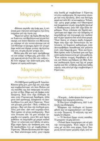 44
Μαρ­τυ­ρί­α
Μαρ­τυ­ρί­α
Μαρ­τυ­ρί­αΖή­νω­ναΤρι­κού­κη
Μαρ­τυ­ρί­αΜε­λι­τι­νῆςἈμ­πά­δου
«Κά­ποι­α πε­ρί­ο­δο τῆς ζω­ῆς μας, ἡ σύ­
ζυ­γός μου νή­στευ­ε αὐ­στη­ρά κι ἐ­γώ ἀ­νη­
συ­χοῦ­σα γιά τήν ὑ­γεί­α της.
Ἤ­μα­σταν φί­λοι τῆς Ἱ­ε­ρᾶς Μο­νῆς Ἁ­γί­
ου Ἰ­ω­άν­νου τοῦ Θε­ο­λό­γου καί σέ μιά ἐ­πί­
σκε­ψη τοῦ ὁ­σί­ου Πα­ϊ­σί­ου στό Μο­να­στή­
ρι, πή­γα­με νά τόν συ­ναν­τή­σου­με γιά νά
τοῦ θέ­σου­με τό ζή­τη­μα, ἀ­φοῦ τόν γνω­ρί­
ζα­με κα­λά καί εἴ­χα­με γνώ­ση τῆς ἁ­γι­ό­τη­
τός του, νά μᾶς πῆ τήν γνώ­μη του.
Μό­λις μᾶς εἶ­δε καί πρίν προ­λά­βου­με
νά τοῦ ποῦ­με τό θέ­μα μας, μοῦ εἶ­πε: «Τί
τήν κρα­τᾶς αὐ­τήν ἔ­τσι; δέν τήν τα­ΐ­ζεις;».
Κι ἔ­τσι πή­ρα­με τήν ἀ­πάν­τη­σή μας, πώς
ἔ­πρε­πε νά τρώ­η κα­λύ­τε­ρα».
«Τό1989ἤ­μουνμα­θή­τριαΒ΄Λυ­κεί­ου.
Κά­ποι­α φί­λη μου, μοῦ εἶ­χε πεῖ, πώς πῆ­γε
καί συμ­βου­λεύ­τη­κε τόν ὅ­σιο Πα­ΐ­σιο γιά
τίς σπου­δές της καί σκέ­φτη­κα νά κά­νω
κι ἐ­γώ τό ἴ­διο. Πῆ­γα καί τόν βρῆ­κα στήν
Σου­ρω­τή. Ἐ­γώ τό­τε εἶ­χα ἐ­πι­θυ­μί­α νά
πά­ω στήν Γυ­μνα­στι­κή Ἀ­κα­δη­μί­α, ἀλ­λά
με­τά ἀ­πό προ­σευ­χή, ἀ­πο­φά­σι­σα νά ἀ­κο­
λου­θή­σω ὅ,­τι μοῦ πῆ ὁ Γέ­ρον­τας. Ὅ­ταν
τόν ρώ­τη­σα, μοῦ εἶ­πε: «Ἐ­σύ, τί θέ­λεις νά
κά­νης;». Καί τοῦ εἶ­πα τήν ἐ­πι­θυ­μί­α μου.
Τό­τε, μοῦ εἶ­πε: «Δέν σοῦ ται­ριά­ζει αὐ­τό.
Ἐ­σύ πρέ­πει νά γί­νης παι­δα­γω­γός». Ἐ­γώ
τό­τε ἔ­νοι­ω­σα σάν νά μοῦ πέ­τα­ξαν κε­
ρα­μί­δα στό κε­φά­λι, για­τί δέν μοῦ ἄ­ρε­σε
κα­θό­λου νά ἀ­σχο­λη­θῶ μέ μι­κρά παι­διά!
Ἦ­ταν τό τε­λευ­ταῖ­ο πού ἤ­θε­λα νά κά­νω.
Εἶ­χα πά­ρει ὅ­μως τήν ἀ­πό­φα­σή μου, πώς
θά ἀ­κο­λου­θή­σω ὅ,­τι μέ συμ­βου­λέ­ψει ὁ
Γέ­ρον­τας. Ἔ­δω­σα ἐ­ξε­τά­σεις καί δέν πέ­ρα­
σα. Ἐ­κεῖ κλο­νί­στη­κα πο­λύ, για­τί νό­μι­ζα
πώς ἐ­πει­δή μέ συμ­βού­λε­ψε ὁ Γέ­ρον­τας
νά γί­νω παι­δα­γω­γός, θά περ­νοῦ­σα σί­γου­
ρα καί στίς ἐ­ξε­τά­σεις. Δί­νω καί δεύ­τε­ρη
φο­ρά καί πά­λι δέν τά κα­τα­φέρ­νω. Τε­λι­κά,
τήν τρί­τη φο­ρά μπῆ­κα στό Οἰ­κο­νο­μι­κό
καί ἀ­πο­φά­σι­σα νά μήν ἀ­σχο­λη­θῶ ξα­νά μέ
τό Παι­δα­γω­γι­κό, για­τί δέν εἶ­χα ἄλ­λα πε­
ρι­θώ­ρια. Ὅ­ταν τε­λεί­ω­σα τήν Σχο­λή παν­
τρεύ­τη­κα καί πῆ­ρα τό­τε τήν ἀ­πό­φα­ση νά
ἀ­σχο­λη­θῶ μέ τήν ἀ­να­τρο­φή τῶν παι­δι­ῶν
καί νά μήν ἐρ­γα­στῶ ὅ­σο αὐ­τά εἶ­ναι μι­κρά.
Ὅ­ταν ἔ­κα­να τό τέ­ταρ­το παι­δί, ἐ­νη­με­ρώ­
θη­κα πώς εἶ­χα τήν δυ­να­τό­τη­τα ὡς πο­
λύ­τε­κνη νά δι­ο­ρι­στῶ κα­θη­γή­τρια στήν
Δευ­τε­ρο­βάθ­μια ἐκ­παί­δευ­ση καί μά­λι­στα
στόν τό­πο δι­α­μο­νῆς μου. Ἔ­τσι καί ἔ­γι­νε.
Μοῦ ἀ­ρέ­σει πο­λύ ἡ δου­λειά μου καί ἔ­χω
πο­λύ κα­λή ἐ­πι­κοι­νω­νί­α μέ τούς μα­θη­τές.
Ἔ­τσι κά­ποι­α στιγ­μή, θυ­μή­θη­κα τά λό­
για τοῦ Ὁ­σί­ου καί δό­ξα­σα τόν Θε­ό, δι­ό­τι
καί παι­δα­γω­γός ἔ­γι­να καί ὄ­χι σέ μι­κρά
παι­διά πού δέν τό ἤ­θε­λα, ἀλ­λά ἀ­πό λά­θος
νό­μι­ζα, πώς αὐ­τό μέ εἶ­χε συμ­βου­λέ­ψει ὁ
Γέ­ρον­τας».
Μαρ­τυ­ρί­α
Δι­ή­γη­ση
πα­πα–Δαυ­ΐδ, Κα­ρε­ώ­του
«Ἡ κυ­ρί­α ... ἀ­σθε­νή­σα­σα ἀ­πό καρ­κί­νο
ὑ­πέ­φε­ρε ἀ­πό ἰ­σχυ­ρούς πό­νους.
Ἡ ἴ­δια ἦ­ταν εὐ­λα­βέ­στα­τη, ἀλλ᾿ ὁ σύ­
ζυ­γός της ἀ­δι­ά­φο­ρος.
Ἐ­ξέ­φρα­σε τήν ἐ­πι­θυ­μί­α νά ἐ­πι­σκε­
φθοῦν καί νά πα­ρα­κα­λέ­σουν τόν Γέ­ρον­
τα στήν Σου­ρω­τή. Ὁ σύ­ζυ­γός της κατ᾿
ἀρ­χάς ἀν­τέ­δρα­σε.
― Τί δου­λειά ἔ­χο­με στούς πα­πᾶ­δες.
Τί μπο­ροῦν νά μᾶς κά­νουν.
»Τε­λι­κά ὅ­μως ὑ­πο­χώ­ρη­σε γιά νά μήν
τήν στε­νο­χω­ρή­ση. Ἔ­τσι πῆ­γαν οἱ δυ­ό
τους, μέ τίς δύ­ο τους κό­ρες. Στήν Σου­
ρω­τή συ­νάν­τη­σαν με­γά­λη οὐ­ρά, πού πε­
 