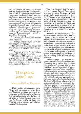 46
μα­ζί τόν Γέ­ρον­τα καί νά τοῦ πῆ τόν πό­νο
του. Μό­λις ἔ­φθα­σαν στήν «Πα­να­γού­δα»,
πε­ρί τό 1991, ὁ Γέ­ρον­τας τόν ἔ­βα­λε νά κα­
θή­ση κον­τά του καί τοῦ εἶ­πε: «Μήν στε­
νο­χω­ρι­έ­σαι. Ἐ­κεῖ πού εἶ­ναι ὁ γυι­ός σου
εἶ­ναι πο­λύ κα­λά. Τά λό­για αὐ­τά ἀλ­λά καί
τό δι­ο­ρα­τι­κό χά­ρι­σμα τοῦ Γέ­ρον­τα, πού
τά ἐ­πε­σφρά­γι­ζε, ἐ­νήρ­γη­σαν σάν βάλ­σα­μο
στήν πα­τρι­κή καρ­διά. Μα­λά­κω­σε ὁ πό­νος
του καί ὁ Γέ­ρον­τας κέρ­δι­σε τήν ἐμ­πι­στο­
σύ­νη του. Ὅ­μως ἡ ἐκ­δί­κη­ση, ἐκ­δί­κη­ση.
Γι᾿ αὐ­τό πῆ­ρε τόν Γέ­ρον­τα ἰ­δι­αι­τέ­ρως καί
τοῦ ἐ­ξο­μο­λο­γή­θη­κε τό σχέ­διό του. Στό τέ­
λος, τό­νι­σε μέ ἔμ­φα­ση:
― Γέ­ρον­τα, δέν γί­νε­ται, ὁ­πωσ­δή­πο­τε
θά τόν σκο­τώ­σω.
― Ἐν­τά­ξει, ρέ παι­δί⋅ ὅ­μως ὄ­χι θά τόν
σκο­τώ­σης, θά τόν σφά­ξης.
Πῆ­γε μέ­σα στό Κελ­λί καί ὕ­στε­ρα ἀ­πό
λί­γο γύ­ρι­σε μέ ἕ­να με­γά­λο ὀ­δον­τω­τό μα­
χαί­ρι.
― Νά, πά­ρε⋅ μ᾿ αὐ­τό θά τόν σφά­ξης,
τοῦ εἶ­πε, δί­νον­τάς του τό μα­χαί­ρι.
Ἔ! αὐ­τό ἦ­ταν! Μό­λις ἔ­πια­σε ὁ κ. Γ. τό
μα­χαί­ρι, κά­τι συ­νέ­βη μέ­σα του. Τό πα­ρά­
λο­γο πά­θος ἐ­ξα­φα­νί­στη­κε!!! Ἠ­ρέ­μη­σε. Κα­
τά­λα­βε τήν ἀ­νο­η­σί­α του καί δα­κρυ­σμέ­νος
εὐ­χα­ρί­στη­σε τόν Γέ­ρον­τα.
Ἡ οὐράνια
μορφή του
Μαρ­τυ­ρί­αΠαύ­λου, Ἠ­πει­ρώ­του
Ἐ­γώ συ­νη­θι­σμέ­νος ἀ­πό ἕ­να κό­σμο
πού τό μό­νο πού ἄ­κου­γες ἦ­ταν γιά μά­
γους καί μέν­τιουμ, ἄ­γευ­στος τῆς Ἁ­γι­ό­
τη­τας, ἔ­βα­λα κα­κό λο­γι­σμό καί νό­μι­σα
ὅ­τι ὁ Γέ­ρον­τας ἦ­ταν μά­γος χω­ρίς ὅ­μως
καί νά τό βά­ζω στήν καρ­διά μου τόν λο­
γι­σμό αὐ­τό, δέν ξέ­ρω για­τί συ­νά­μα εἶ­χα
μιά γλύ­κα στήν καρ­διά. Καί ὄν­τως δέν
δι­α­ψεύ­στη­κα, ὅ­ταν με­τά ἀ­πό λί­γες μέ­
ρες μέ τόν φί­λο καί ξά­δελ­φό μου Ἰ­ω­άν­νη
ἐ­πι­σκε­φτή­κα­με τό Ἅ­γιον Ὄ­ρος καί τόν
Γέ­ρον­τα.
»Θυ­μᾶ­μαι χα­ρα­κτη­ρι­στι­κά, ὅ­τι ἀ­πό
τήν στιγ­μή πού μπή­κα­με στό πλοῖ­ο ἀ­πό
Οὐ­ρα­νού­πο­λη γιά Δάφ­νη καί μέ­χρι τίς
Κα­ρυ­ές, ὅ­λες οἱ συ­ζη­τή­σεις πε­ρι­στρε­φό­
ταν γύ­ρω ἀ­πό τόν γέ­ρον­τα Πα­ΐ­σιο καί
τά θαυ­μα­στά γε­γο­νό­τα πού συ­νέ­βαι­ναν
στούς προ­σκυ­νη­τές. Φθά­νον­τας στίς Κα­
ρυ­ές, κα­τη­φο­ρή­σα­με γιά δι­α­νυ­κτέ­ρευ­
ση στή Μο­νή Ἰ­βή­ρων, περ­νών­τας δί­πλα
ἀ­πό τό Κελ­λί τοῦ Γέ­ρον­τα, «τήν Πα­να­
γού­δα», ἀλ­λά ἀ­φή­σα­με τήν ἐ­πί­σκε­ψη γιά
τήν ἐ­πι­στρο­φή⋅ αὐ­τά Κα­θα­ρά Δευ­τέ­ρα
τοῦ 1991.
»Προ­σκυ­νή­σα­με τήν Πορ­τα­ΐ­τισ­σα
γε­μᾶ­τοι δέ­ος καί θαυ­μα­σμό γιά τήν θαυ­
μα­τουρ­γή αὐ­τή εἰ­κό­να τῆς Πα­να­γί­ας
μας, φεύ­γον­τας τήν ἄλ­λη μέ­ρα γιά τήν
Φι­λο­θέ­ου. Δι­α­νυ­κτε­ρεύ­σα­με τό βρά­δυ
στήν Φι­λο­θέ­ου, στήν πα­ρέ­α μας προ­στέ­
θη­κε ἕ­νας Ἱ­ε­ρέ­ας, ἕ­νας ὑ­πο­ψή­φιος ἱ­ε­ρέ­ας
καί ἕ­νας Θε­ο­λό­γος. Γί­να­με μί­α πα­ρέ­α καί
τήν ἑ­πο­μέ­νη ἀ­πο­φα­σί­σα­με νά πᾶ­με ὅ­λοι
μα­ζί πί­σω στίς Κα­ρυ­ές. Ὅ­μως δη­μι­ουρ­
γή­θη­κε δί­λημ­μα, για­τί οἱ μι­σοί θέ­λα­νε νά
πᾶ­με ἀ­πό τό μο­νο­πά­τι Φι­λο­θέ­ου–Κα­ρυ­
ές καί οἱ ἄλ­λοι ἀ­πό τόν δρό­μο πού περ­
νά­ει ἀ­πό Ἰ­βή­ρων. Τε­λι­κά ἐ­πι­κρά­τη­σε ἡ
ἄ­πο­ψη νά πᾶ­με ἀ­πό τόν δρό­μο. Εὐ­τυ­χῶς
δη­λα­δή, για­τί ἄν πη­γαί­να­με ἀ­πό πά­νω,
ἴ­σως δέν θά περ­νού­σα­με ἀ­πό τό Κελ­λί
τοῦ γέ­ρον­τος Πα­ϊ­σί­ου. Καί αὐ­τό φά­νη­κε
ὅ­τι ἦ­ταν οἰ­κο­νο­μί­α Θε­οῦ, για­τί καί ἀ­πό
κά­τω ἀ­πό τή δη­μο­σιά περ­νοῦ­σαν αὐ­το­
κί­νη­τα ἄ­δεια καί στά νεύ­μα­τα νά στα­μα­
τή­σουν, δέν τό ἔ­κα­νε κα­νείς, σέ ση­μεῖ­ο
πού ὁ ἱ­ε­ρέ­ας τῆς πα­ρέ­ας σκαν­δα­λι­σθείς
ἀ­πο­ροῦ­σε, για­τί νά συμ­βαί­νη αὐ­τό, γιά
«Νέ­ος ἀ­κό­μα εὑ­ρι­σκό­με­νος στήν
Ἀ­θή­να καί ἐ­πα­να­κάμ­πτων στήν Ἁ­γί­α
μας Ἐκ­κλη­σί­α με­τά ἀ­πό μιά μα­κρά πε­
ρι­πλά­νη­ση στό ἀ­πό­λυ­το τί­πο­τα, ἄ­κου­σα
ἀ­πό τόν ἀ­δελ­φι­κό μου φί­λο Ἰ­ω­άν­νη γιά
τόν γέ­ρον­τα Πα­ΐ­σιο. Συγ­κε­κρι­μέ­να, μοῦ
εἶ­πε, ὅ­τι ὑ­πάρ­χει στό Ἅ­γιον Ὄ­ρος ἕ­νας
Γέ­ρον­τας πού σέ φω­νά­ζει μέ τό ὄ­νο­μά
σου καί ἄλ­λα θαυ­μά­σια.
 